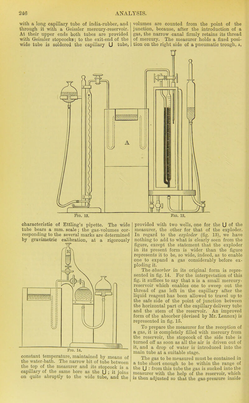 with a long capillary tube of india-rubber, and through it with a Geissler mercury-reservoir. At their upper ends both tubes are provided with Geissler stopcocks; to the exit-end of the wide tube is soldered the capillary U tube, volumes are counted from the point of the junction, because, after the introduction of a gas, the narrow canal firmly retains its thread of mercury. The measurer holds a fixed posi- tion on the right side of a pneumatic trough, a, characteristic of Ettling’s pipette. The wide tube bears a mm. scale; the gas-volumes cor- responding to the several marks are determined by gravimetric calibration, at a rigorously constant temperature, maintained by means of the water-bath. The narrow bit of tube between the top of tho measurer and its stopcock is a capillary of the same bore as tho U ; it joins on quite abruptly to the wide tube, and the provided with two wells, one for the (J of the measurer, the other for that of the exploder. In regard to the exploder (fig. 13), we have nothing to add to what is clearly seen from the figure, except the statement that the exploder in its present form is wider than the figure represents it to be, so wide, indeed, as to enable one to expand a gas considerably before ex- ploding it. The absorber in its original form is repre- sented in fig. 14. For the interpretation of this fig. it suffices to say that r is a small mercury- reservoir which enables one to sweep out the thread of gas left in the capillary after the liquid reagent has been allowed to travel up to the safe side of the point of junction between the horizontal part of the capillary delivery tube and the stem of the reservoir. An improved form of the absorber (devised by Mr. Lennox) is represented in fig. 15. To prepare the measurer for the reception of a gas, it is completely filled with mercury from the reservoir, the stopcock of the side tube is turned off as soon as all the air is driven out of it, and a drop of water is introduced into the main tube at a suitable stage. The gas to be measured must be contained in a tube short enough to be within the range of the U : from this tube the gas is sucked into the measurer with the help of the reservoir, which is then adjusted so that the gas-pressure inside