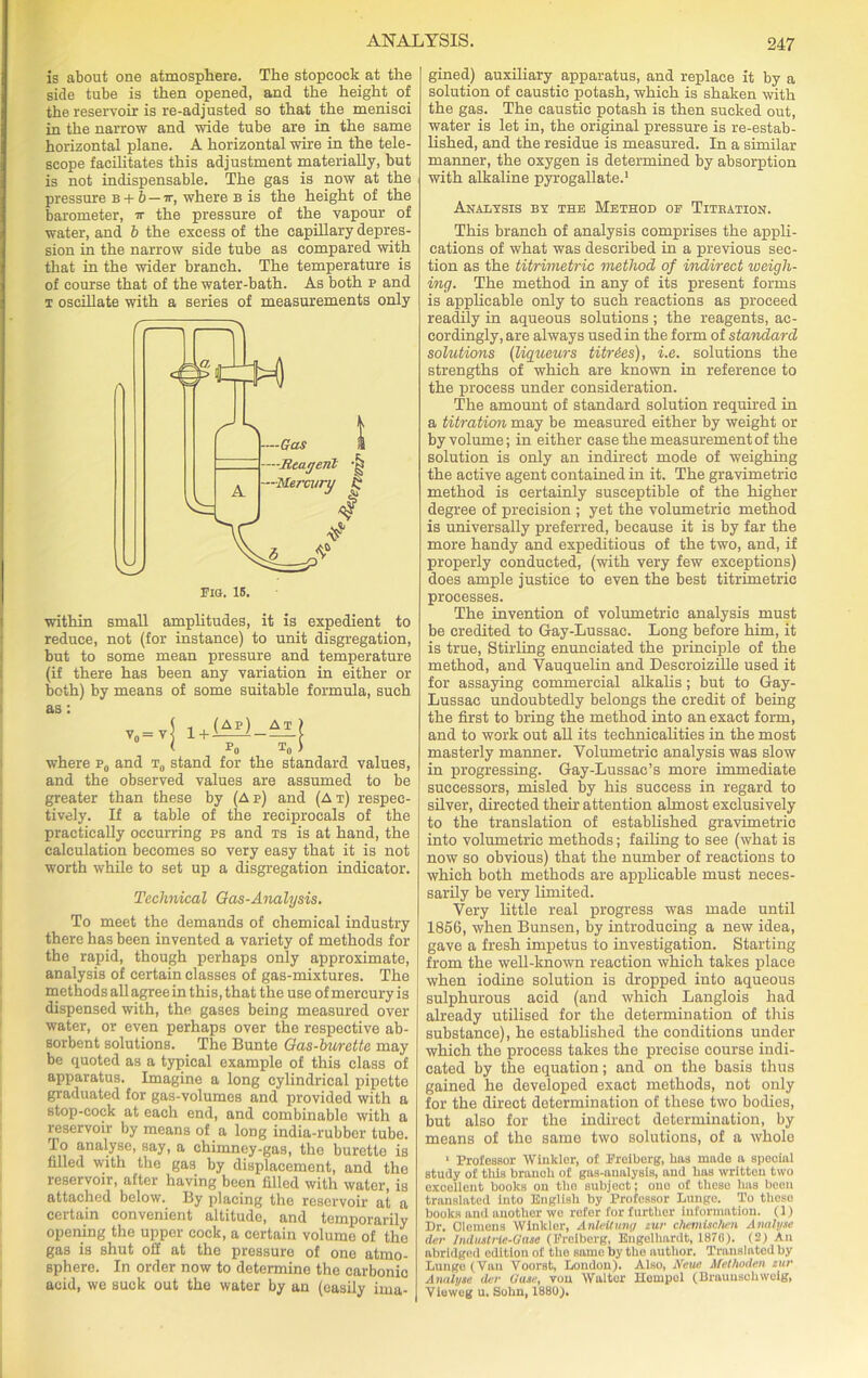 is about one atmosphere. The stopcock at the side tube is then opened, and the height of the reservoir is re-adjusted so that the menisci in the narrow and wide tube are in the same horizontal plane. A horizontal wire in the tele- scope facilitates this adjustment materially, but is not indispensable. The gas is now at the pressure b + b — ir, where b is the height of the barometer, ir the pressure of the vapour of water, and b the excess of the capillary depres- sion in the narrow side tube as compared with that in the wider branch. The temperature is of course that of the water-bath. As both p and t oscillate with a series of measurements only within small amplitudes, it is expedient to reduce, not (for instance) to unit disgregation, but to some mean pressure and temperature (if there has been any variation in either or both) by means of some suitable formula, such as: where p0 and t0 stand for the standard values, and the observed values are assumed to be greater than these by (Ap) and (At) respec- tively. If a table of the reciprocals of the practically occurring ps and ts is at hand, the calculation becomes so very easy that it is not worth while to set up a disgregation indicator. Technical Gas-Analysis. To meet the demands of chemical industry there has been invented a variety of methods for the rapid, though perhaps only approximate, analysis of certain classes of gas-mixtures. The methods all agree in this, that the use of mercury is dispensed with, the gases being measured over water, or even perhaps over the respective ab- sorbent solutions. The Bunte Gas-burette may be quoted as a typical example of this class of apparatus. Imagine a long cylindrical pipette graduated for gas-volumes and provided with a stop-cock at each end, and combinable with a reservoir by means of a long india-rubber tube. To analyse, say, a chimney-gas, the burette is filled with the gas by displacement, and the reservoir, after having been filled with water, is attached below. By placing the reservoir at a cel tain convenient altitude, and temporarily opening the upper cock, a certain volume of the gas is shut off at the pressure of one atmo- sphere. In order now to determine the carbonic acid, we suck out the water by an (easily ima- gined) auxiliary apparatus, and replace it by a solution of caustic potash, which is shaken with the gas. The caustic potash is then sucked out, water is let in, the original pressure is re-estab- lished, and the residue is measured. In a similar manner, the oxygen is determined by absorption with alkaline pyrogallate.1 Analysis by the Method op Titration. This branch of analysis comprises the appli- cations of what was described in a previous sec- tion as the titrimetric method of indirect weigh- ing. The method in any of its present forms is applicable only to such reactions as proceed readily in aqueous solutions; the reagents, ac- cordingly, are always used in the form of standard solutions (liqueurs titries), i.e. solutions the strengths of which are known in reference to the process under consideration. The amount of standard solution required in a titration may be measured either by weight or by volume; in either case the measurement of the solution is only an indirect mode of weighing the active agent contained in it. The gravimetric method is certainly susceptible of the higher degree of precision ; yet the volumetric method is universally preferred, because it is by far the more handy and expeditious of the two, and, if properly conducted, (with very few exceptions) does ample justice to even the best titrimetric processes. The invention of volumetric analysis must be credited to Gay-Lussac. Long before him, it is true, Stirling enunciated the principle of the method, and Yauquelin and Descroizille used it for assaying commercial alkalis; but to Gay- Lussac undoubtedly belongs the credit of being the first to bring the method into an exact form, and to work out all its technicalities in the most masterly manner. Volumetric analysis was slow in progressing. Gay-Lussac’s more immediate successors, misled by his success in regard to silver, directed their attention almost exclusively to the translation of established gravimetric into volumetric methods; failing to see (what is now so obvious) that the number of reactions to which both methods are applicable must neces- sarily be very limited. Very little real progress was made until 1856, when Bunsen, by introducing a new idea, gave a fresh impetus to investigation. Starting from the well-known reaction which takes place when iodine solution is dropped into aqueous sulphurous acid (and which Langlois had already utilised for the determination of this substance), he established the conditions under which the process takes the precise course indi- cated by the equation; and on the basis thus gained he developed exact methods, not only for the direct determination of these two bodies, but also for the indirect determination, by means of the same two solutions, of a whole 1 Professor Winkler, of Freiberg, has made a special study of this branch of gas-analysis, and lias written two excellent books on tho subject; ouo of these has been translated into English by Professor Lunge. To theso books and another we refer for further information. (1) Dr. Clemens Winkler, Anlcltuny zur chemischen Analyse dcr Irulustrie-Qa.se (Freiberg, Engelhardt, 1876). (2) An abridged edition of tho same by the author. Translated by Lungo (Van Voorst, London). Also, Neue Methoden zur Analyse der Gase, vou Walter Hempel (Braunschweig, Vieweg u. Sohn, 1880).