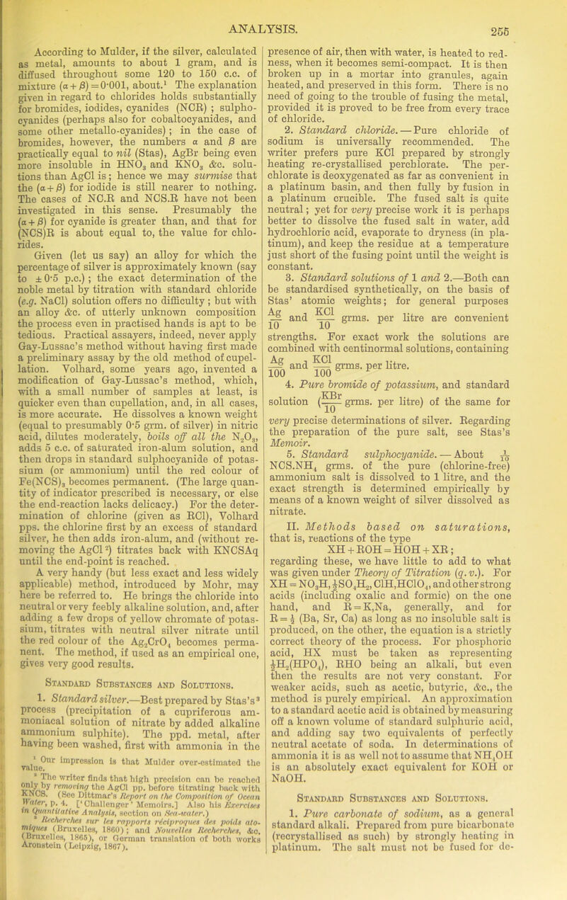 According to Mulder, if the silver, calculated as metal, amounts to about 1 gram, and is diffused throughout some 120 to 150 c.c. of mixture (a + P) =0‘001, about.1 The explanation given in regard to chlorides holds substantially for bromides, iodides, cyanides (NCR) ; sulplio- cyanides (perhaps also for cobaltocyanides, and some other metallo-cyanides); in the case of bromides, however, the numbers a and fi are practically equal to nil (Stas), AgBr being even more insoluble in HN03 and KN03 &c. solu- tions than AgCl is; hence we may surmise that the (a + ff) for iodide is still nearer to nothing. The cases of NC.R and NCS.R have not been investigated in this sense. Presumably the (a + /3) for cyanide is greater than, and that for (NCS)R is about equal to, the value for chlo- rides. Given (let us say) an alloy for which the percentage of silver is approximately known (say to ± 0-5 p.e.); the exact determination of the noble metal by titration with standard chloride (e.g. NaCl) solution offers no difficulty ; but with an alloy Ac. of utterly unknown composition the process even in practised hands is apt to be tedious. Practical assayers, indeed, never apply Gay-Lussac’s method without having first made a preliminary assay by the old method of cupel- lation. Volhard, some years ago, invented a modification of Gay-Lussac’s method, which, with a small number of samples at least, is quicker even than cupellation, and, in all cases, is more accurate. He dissolves a known weight (equal to presumably 0-5 grm. of silver) in nitric acid, dilutes moderately, boils off all the N203, adds 5 c.c. of saturated iron-alum solution, and then drops in standard sulphocyanide of potas- sium (or ammonium) until the red colour of Fe(NCS)3 becomes permanent. (The large quan- tity of indicator prescribed is necessary, or else the end-reaction lacks delicacy.) For the deter- mination of chlorine (given as RC1), Volhard pps. the chlorine first by an excess of standard silver, he then adds iron-alum, and (without re- moving the AgCl2) titrates back with KNCSAq until the end-point is reached. A very handy (but less exact and less widely applicable) method, introduced by Mohr, may here be referred to. He brings the chloride into neutral or very feebly alkaline solution, and, after adding a few drops of yellow chromate of potas- sium, titrates with neutral silver nitrate until the red colour of the Ag2Cr04 becomes perma- nent. The method, if used as an empirical one, gives very good results. Standard Substances and Solutions. 1. Standard silver.—Best prepared by Stas’s3 process (precipitation of a cupriferous am- moniacal solution of nitrate by added alkaline ammonium sulphite). The ppd. metal, after having been washed, first with ammonia in the 1 Our impression is that Mulder over-estimated the value. ’ Jhe  liter finds that high precision can bo reached v'vina the AgCl pp. before titrating back with ANCB. (See Dittmar’s Report on Hie Composition of Ocean nater, p. 4. [‘Challenger’ Memoirs.] Also his Exercises in Quantitative Analysis, section on Sea-water.) Recherches sur les rapports riciproques aes poids nto- miques (Bruxelles, 1860); and Nouvelles Recherches, Ac. (Bruxelles, 1865), or German translation of both works Aroustcin (Leipzig, 1867). presence of air, then with water, is heated to red- ness, when it becomes semi-compact. It is then broken up in a mortar into granules, again heated, and preserved in this form. There is no need of going to the trouble of fusing the metal, provided it is proved to be free from every trace of chloride. 2. Standard chloride. — Pure chloride of sodium is universally recommended. The writer prefers pure KC1 prepared by strongly heating re-crystallised perchlorate. The per- chlorate is deoxygenated as far as convenient in a platinum basin, and then fully by fusion in a platinum crucible. The fused salt is quite neutral; yet for very precise work it is perhaps better to dissolve the fused salt in water, add hydrochloric acid, evaporate to dryness (in pla- tinum), and keep the residue at a temperature just short of the fusing point until the weight is constant. 3. Standard solutions of 1 and 2.—Both can be standardised synthetically, on the basis of Stas’ atomic weights; for general purposes ^ and grms. per litre are convenient strengths. For exact work the solutions are combined with centinormal solutions, containing Ag , KC1 ... —s and —— grms. per litre. 100 100 6 * 4. Pure bromide of potassium, and standard solution (^jjp grms. per litre) of the same for very precise determinations of silver. Regarding the preparation of the pure salt, see Stas’s Memoir. 5. Standard sulphocyanide. — About A NCS.NH., grms. of the pure (chlorine-free) ammonium salt is dissolved to 1 litre, and the exact strength is determined empirically by means of a known weight of silver dissolved as nitrate. II. Methods based on saturations, that is, reactions of the type XH + ROH = HOH + XR; regarding these, we have little to add to what was given under Thecrry of Titration (q. v.). For XH = N03H,|S0.,H2,C1H,HC104, and other strong acids (including oxalic and formic) on the one hand, and R = K,Na, generally, and for R = ^ (Ba, Sr, Ca) as long as no insoluble salt is produced, on the other, the equation is a strictly correct theory of the process. For phosphoric acid, HX must be taken as representing £H.2(HPO.,), RHO being an alkali, but even then the results are not very constant. For weaker acids, such as acetic, butyric, Ac., the method is purely empirical. An approximation to a standard acetic acid is obtained by measuring off a known volume of standard sulphuric acid, and adding say two equivalents of perfectly neutral acetate of soda. In determinations of ammonia it is as well not to assume that NH,OH is an absolutely exact equivalent for KOH or NaOH. Standard Substances and Solutions. 1. Pure carbonate of sodium, as a general standard alkali. Prepared from pure bicarbonate (recrystallised as such) by strongly heating in platinum. The salt must not bo fused for de-