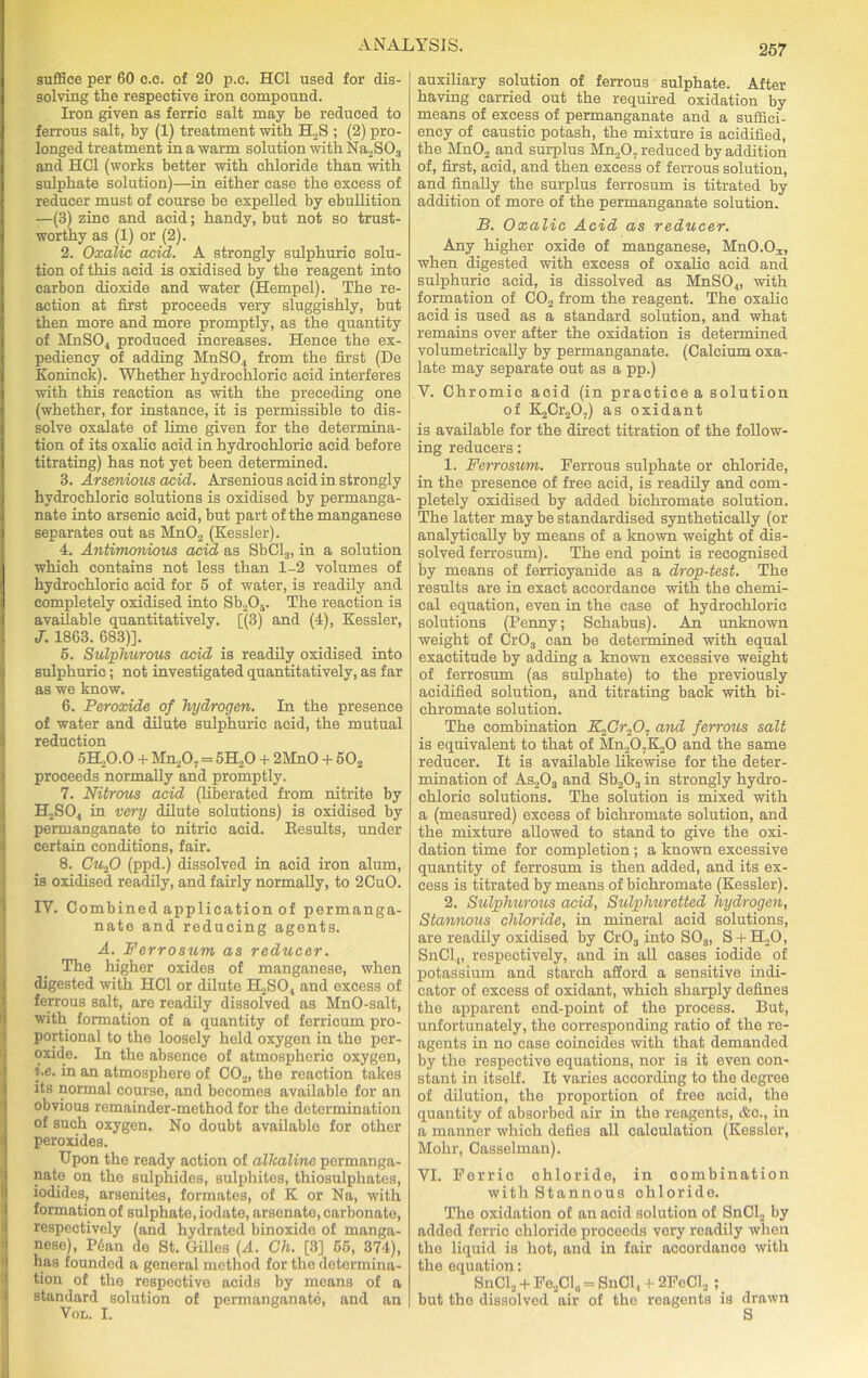 suffice per 60 o.c. of 20 p.c. HC1 used for dis- solving the respective iron compound. Iron given as ferric salt may be reduced to ferrous salt, by (1) treatment with ELS ; (2) pro- longed treatment in a warm solution with Na2S03 and HC1 (works better with chloride than with sulphate solution)—in either case the excess of reducer must of course be expelled by ebullition —(3) zinc and acid; handy, but not so trust- worthy as (1) or (2). 2. Oxalic acid. A strongly sulphuric solu- tion of this acid is oxidised by the reagent into carbon dioxide and water (Hempel). The re- action at first proceeds very sluggishly, but then more and more promptly, as the quantity of MnS04 produced increases. Hence the ex- pediency of adding MnSO., from the first (De Koninck). Whether hydrochloric acid interferes with this reaction as with the preceding one (whether, for instance, it is permissible to dis- solve oxalate of lime given for the determina- tion of its oxalic acid in hydrochloric acid before titrating) has not yet been determined. 3. Arsenious acid. Arsenious acid in strongly hydrochloric solutions is oxidised by permanga- nate into arsenic acid, but part of the manganese separates out as Mn02 (Kessler). 4. Antimonious acid as SbCl3, in a solution which contains not less than 1-2 volumes of hydrochloric acid for 5 of water, is readily and completely oxidised into Sb205. The reaction is available quantitatively. [(3) and (4), Kessler, J. 1863. 683)]. 5. Sulphurous acid is readily oxidised into sulphuric; not investigated quantitatively, as far as we know. 6. Peroxide of hydrogen. In the presence of water and dilute sulphuric acid, the mutual reduction 5EL0.0 + Mu207 = 5H20 + 2MnO + 502 proceeds normally and promptly. 7. Nitrous acid (liberated from nitrite by H2SO., in very dilute solutions) is oxidised by permanganate to nitric acid. Kesults, under certain conditions, fair. 8. Cu.fO (ppd.) dissolved in acid iron alum, is oxidised readily, and fairly normally, to 2CuO. IV. Combined application of permanga- nate and reducing agents. A. Ferrosum as reducer. The higher oxides of manganese, when digested with HC1 or dilute H2S04 and excess of ferrous salt, are readily dissolved as MnO-salt, with formation of a quantity of ferricum pro- portional to the loosely held oxygen in the per- oxide. In tho absence of atmospheric oxygen, i.e. in an atmosphere of C02, the reaction takes its normal course, and becomes available for an obvious remainder-method for the determination of such oxygen. No doubt available for other peroxides. Upon the ready action of alkaline permanga- nate on the sulphides, sulphites, thiosulphates, iodides, arsenites, formates, of K or Na, with formation of sulphate, iodate, arsenate, carbonate, respectively (and hydrated binoxido of manga- nese), P6an do St. Gilles (A. Ch. [3] 65, 374), has founded a general method for tho determina- tion of the respective acids by means of a standard solution of permanganate, and an Von. I. auxiliary solution of ferrous sulphate. After having carried out the required oxidation by means of excess of permanganate and a suffici- ency of caustic potash, the mixture is acidified, the Mn02 and surplus Mn207 reduced by addition of, first, acid, and then excess of ferrous solution, and finally the surplus ferrosum is titrated by addition of more of the permanganate solution. B. Oxalic Acid as reducer. Any higher oxide of manganese, MuO-O^, when digested with excess of oxalic acid and sulphuric acid, is dissolved as MnS04, with formation of C02 from the reagent. The oxalic acid is used as a standard solution, and what remains over after the oxidation is determined volumetrically by permanganate. (Calcium oxa- late may separate out as a pp.) V. Chromic acid (in practice a solution of K2Cr207) as oxidant is available for the direct titration of the follow- ing reducers: 1. Ferrosum. Ferrous sulphate or chloride, in the presence of free acid, is readily and com- pletely oxidised by added bichromate solution. The latter may be standardised synthetically (or analytically by means of a known weight of dis- solved ferrosum). The end point is recognised by means of ferricyanide as a drop-test. The results are in exact accordance with the chemi- cal equation, even in the case of hydrochloric solutions (Penny; Schabus). An unknown weight of Cr03 can be determined with equal exactitude by adding a known excessive weight of ferrosum (as sulphate) to the previously acidified solution, and titrating back with bi- chromate solution. The combination K,Cr,,07 and ferrous salt is equivalent to that of Mn207K20 and the same reducer. It is available likewise for the deter- mination of As203 and Sb203 in strongly hydro- chloric solutions. The solution is mixed with a (measured) excess of bichromate solution, and the mixture allowed to stand to give the oxi- dation time for completion; a known excessive quantity of ferrosum is then added, and its ex- cess is titrated by means of bichromate (Kessler). 2. Sulphurous acid, Sulphuretted hydrogen, Stannous chloride, in mineral acid solutions, are readily oxidised by Cr03 into S03, S + H20, SnCl„ respectively, and in all cases iodide of potassium and starch afford a sensitive indi- cator of excess of oxidant, which sharply defines the apparent end-point of the process. But, unfortunately, the corresponding ratio of the re- agents in no case coincides with that demanded by the respective equations, nor is it even con- stant in itself. It varies according to the degree of dilution, the proportion of free acid, the quantity of absorbed air in the reagents, &c., in a manner which defies all calculation (Kossler, Mohr, Casselman). VI. Ferric ohloride, in combination with Stannous ohloride. The oxidation of an acid solution of SnCl2 by added ferric chloride proceeds very readily when the liquid is hot, and in fair accordance with the equation: SnClj + Fe201„ = SnOl, + 2FoC12 ; but tho dissolved air of the reagents is drawn S