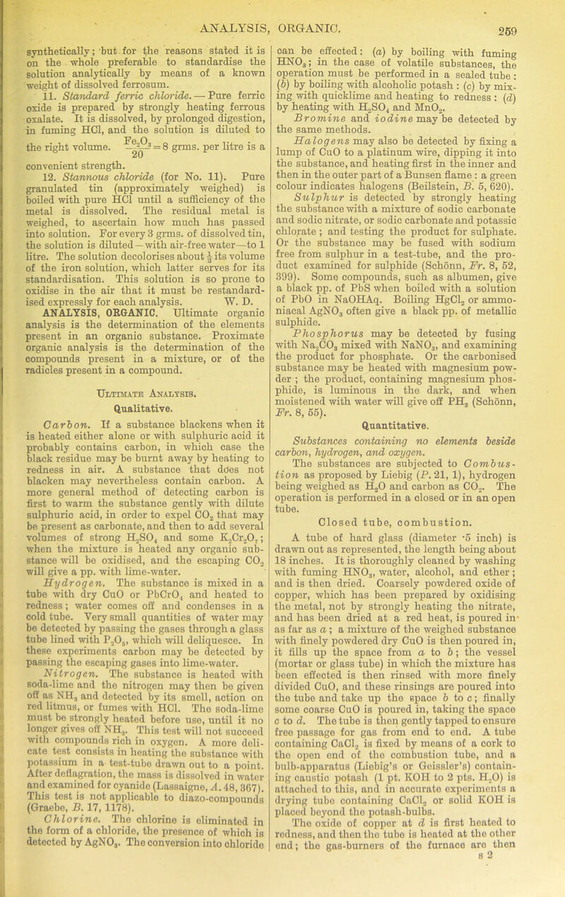 synthetically; but for the reasons stated it is on the whole preferable to standardise the solution analytically by means of a known weight of dissolved ferrosum. 11. Standard ferric chloride. — Pure ferric oxide is prepared by strongly heating ferrous oxalate. It is dissolved, by prolonged digestion, in fuming HC1, and the solution is diluted to the right volume. = 8 grms. per litre is a Z\) convenient strength. 12. Stannous chloride (for No. 11). Pure granulated tin (approximately weighed) is boiled with pure HC1 until a sufficiency of the metal is dissolved. The residual metal is weighed, to ascertain how much has passed into solution. For every 3 gnns. of dissolved tin, the solution is diluted —with air-freewater—to 1 litre. The solution decolorises about ^ its volume of the iron solution, which latter serves for its standardisation. This solution is so prone to oxidise in the air that it must be restandard- ised expressly for each analysis. W. D. ANALYSIS, ORGANIC. Ultimate organic analysis is the determination of the elements present in an organic substance. Proximate organic analysis is the determination of the compounds present in a mixture, or of the radicles present in a compound. Ultimate Analysis. Qualitative. Carbon. If a substance blackens when it is heated either alone or with sulphuric acid it probably contains carbon, in which case the black residue may be burnt away by heating to redness in air. A substance that does not blacken may nevertheless contain carbon. A more general method of detecting carbon is first to warm the substance gently with dilute sulphuric acid, in order to expel C02 that may be present as carbonate, and then to add several volumes of strong H2S04 and some K2Cr207; when the mixture is heated any organic sub- stance will be oxidised, and the escaping C02 will give a pp. with lime-water. Hydrogen. The substance is mixed in a tube -with dry CuO or PbCrO, and heated to redness; water comes off and condenses in a cold tube. Very small quantities of water may be detected by passing the gases through a glass tube lined with P205, which will deliquesce. In these experiments carbon may be detected by passing the escaping gases into lime-water. Nitrogen. The substance is heated with soda-lime and the nitrogen may then bo given off as NH3 and detected by its smell, action on red litmus, or fumes with HC1. The soda-lime must be strongly heated before use, until it no longer gives off NH3. This test will not succeed with compounds rich in oxygen. A more deli- cate test consists in heating the substance with potassium in a test-tube drawn out to a point. After deflagration, the mass is dissolved in water and examined for cyanide (Lassaigno, A. 48, 367). This test is not applicable to diazo-compounds (Graebe, B. 17, 1178). Chlorine. The chlorine is eliminated in the form of a chloride, the presence of which is detected by AgN03. The conversion into chloride can be effected: (a) by boiling with fuming HN03; in the case of volatile substances, the operation must be performed in a sealed tube : (b) by boiling with alcoholic potash : (c) by mix- ing with quicklime and heating to redness : (d) by heating with H2S04 and Mn02. Bromine and iodine may be detected by the same methods. Halogens may also be detected by fixing a lump of CuO to a platinum wire, dipping it into the substance, and heating first in the inner and then in the outer part of a Bunsen flame : a green colour indicates halogens (Beilstein, B. 5, 620). Sulphur is detected by strongly heating the substance with a mixture of sodic carbonate and sodic nitrate, or sodic carbonate and potassic chlorate ; and testing the product for sulphate. Or the substance may be fused with sodium free from sulphur in a test-tube, and the pro- duct examined for sulphide (Schonn, Fr. 8, 52, 399). Some compounds, such as albumen, give a black pp. of PbS when boiled with a solution of PbO in NaOHAq. Boiling HgCl2 or ammo- niacal AgN03 often give a black pp. of metallic sulphide. Phosphorus may be detected by fusing with Na2C03 mixed with NaN03, and examining the product for phosphate. Or the carbonised substance may be heated with magnesium pow- der ; the product, containing magnesium phos- phide, is luminous in the dark, and when moistened with water will give off PEL, (Schonn, Fr. 8, 55). Quantitative. Substances containing no elements beside carbon, hydrogen, and oxygen. The substances are subjected to Combtis- tion as proposed by Liebig (P.21, 1), hydrogen being weighed as H,0 and carbon as C02. The operation is performed in a closed or in an open tube. Closed tube, combustion. A tube of hard glass (diameter -5 inch) is drawn out as represented, the length being about 18 inches. It is thoroughly cleaned by washing with fuming HN03, water, alcohol, and ether; and is then dried. Coarsely powdered oxide of copper, which has been prepared by oxidising the metal, not by strongly heating the nitrate, and has been dried at a red heat, is poured in- as far as a ; a mixture of the weighed substance with finely powdered dry CuO is then poured in, it fills up the space from a to b; the vessel (mortar or glass tube) in which the mixture has been effected is then rinsed with more finely divided CuO, and these rinsings are poured into the tube and take up the space b to c; finally some coarse CuO is poured in, taking the space c to d. The tube is then gently tapped to ensure free passage for gas from end to end. A tube containing CaCl2 is fixed by means of a cork to the open end of the combustion tube, and a bulb-apparatus (Liebig’s or Geissler’s) contain- ing caustic potash (1 pt. KOI! to 2 pts. H20) is attached to this, and in accurate experiments a drying tube containing CaCl2 or solid KOH is placed beyond the potash-bulbs. The oxide of copper at d is first heated to redness, and then the tube is heated at the other end; the gas-burners of the furnace are then s 2