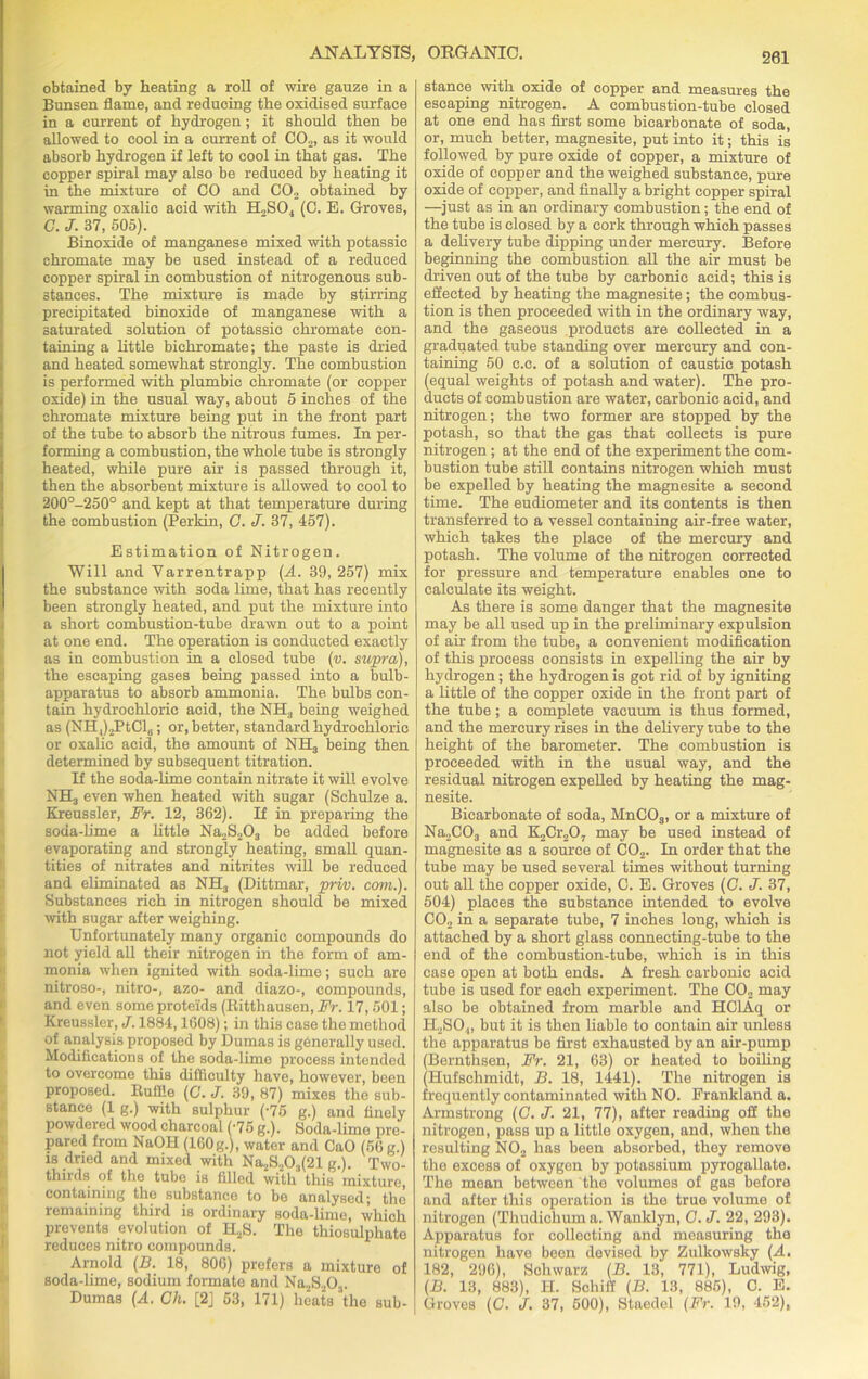 obtained by heating a roll of wire gauze in a Bunsen flame, and reducing the oxidised surface in a current of hydrogen; it should then be allowed to cool in a current of C02, as it would absorb hydrogen if left to cool in that gas. The copper spiral may also be reduced by heating it in the mixture of CO and C02 obtained by warming oxalic acid with H..SO, (C. E. Groves, C. J. 37, 505). Binoxide of manganese mixed with potassie chromate may be used instead of a reduced copper spiral in combustion of nitrogenous sub- stances. The mixture is made by stirring precipitated binoxide of manganese with a saturated solution of potassie chromate con- taining a little bichromate; the paste is dried and heated somewhat strongly. The combustion is performed with plumbic chromate (or copper oxide) in the usual way, about 5 inches of the chromate mixture being put in the front part of the tube to absorb the nitrous fumes. In per- forming a combustion, the whole tube is strongly heated, while pure air is passed through it, then the absorbent mixture is allowed to cool to 200°-250° and kept at that temperature during the combustion (Perkin, C. J. 87, 457). Estimation of Nitrogen. Will and Yarrentrapp (A. 39, 257) mix the substance with 3oda lime, that has recently been strongly heated, and put the mixture into a short combustion-tube drawn out to a point at one end. The operation is conducted exactly as in combustion in a closed tube (v. supra), the escaping gases being passed into a bulb- apparatus to absorb ammonia. The bulbs con- tain hydrochloric acid, the NH., being weighed as (NH,),PtCl6; or, better, standard hydrochloric or oxalic acid, the amount of NH3 being then determined by subsequent titration. If the soda-lime contain nitrate it will evolve NH3 even when heated with sugar (Schulze a. Kreussler, Fr. 12, 362). If in preparing the soda-lime a little Na2S203 be added before evaporating and strongly heating, small quan- tities of nitrates and nitrites will be reduced and eliminated as NH3 (Dittmar, priv. com.). Substances rich in nitrogen should be mixed with sugar after weighing. Unfortunately many organic compounds do not yield all their nitrogen in the form of am- monia when ignited with soda-lime; such are nitroso-, nitro-, azo- and diazo-, compounds, and even some proteids (Ritthausen, Fr. 17, 501; Kreussler, J. 1884,1608); in this case the method of analysis proposed by Dumas is gbnerally used. Modifications of the soda-lime process intended to overcome this difficulty have, however, been proposed. Ruffle (G. J. 39, 87) mixes the sub- stance (1 g.) with sulphur (-75 g.) and finely powdered wood charcoal (-75 g.). Soda-limo pre- pared from NaOH (160g.), water and CaO (50 g.) is dried and mixed with Na2S303(21 g.). Two- thirds of the tubo is filled with this mixture, containing the substance to be analysed; the remaining third is ordinary soda-lime, which prevents evolution of H2S. The thiosulphate reduces nitro compounds. Arnold (B. 18, 800) prefers a mixture of soda-lime, sodium formate and Na2S203. Dumas (A. Oh. [2] 53, 171) heats the sub- stance with oxide of copper and measures the escaping nitrogen. A combustion-tube closed at one end has first some bicarbonate of soda, or, much better, magnesite, put into it; this is followed by pure oxide of copper, a mixture of oxide of copper and the weighed substance, pure oxide of copper, and finally a bright copper spiral —just as in an ordinary combustion; the end of the tube is closed by a cork through which passes a delivery tube dipping under mercury. Before beginning the combustion all the air must be driven out of the tube by carbonic acid; this is effected by heating the magnesite; the combus- tion is then proceeded with in the ordinary way, and the gaseous products are collected in a graduated tube standing over mercury and con- taining 50 c.c. of a solution of caustic potash (equal weights of potash and water). The pro- ducts of combustion are water, carbonic acid, and nitrogen; the two former are stopped by the potash, so that the gas that collects is pure nitrogen; at the end of the experiment the com- bustion tube still contains nitrogen which must be expelled by heating the magnesite a second time. The eudiometer and its contents is then transferred to a vessel containing air-free water, which takes the place of the mercury and potash. The volume of the nitrogen corrected for pressure and temperature enables one to calculate its weight. As there is some danger that the magnesite may be all used up in the preliminary expulsion of air from the tube, a convenient modification of this process consists in expelling the air by hydrogen ; the hydrogen is got rid of by igniting a little of the copper oxide in the front part of the tube; a complete vacuum is thus formed, and the mercury rises in the delivery tube to the height of the barometer. The combustion is proceeded with in the usual way, and the residual nitrogen expelled by heating the mag- nesite. Bicarbonate of soda, MnC03, or a mixture of Na2C03 and K2Cr207 may be used instead of magnesite as a source of C02. In order that the tube may be used several times without turning out all the copper oxide, C. E. Groves (C. J. 37, 504) places the substance intended to evolve C02 in a separate tube, 7 inches long, which is attached by a short glass connecting-tube to the end of the combustion-tube, which is in this case open at both ends. A fresh carbonic acid tube is used for each experiment. The C02 may also be obtained from marble and HClAq or H2SO,„ but it is then liable to contain air unless the apparatus be first exhausted by an air-pump (Bernthsen, Fr. 21, 63) or heated to boiling (Hufschmidt, B. 18, 1441). The nitrogen is frequently contaminated with NO. Frankland a. Armstrong (G. J. 21, 77), after reading oil the nitrogen, pass up a little oxygen, and, when the resulting N02 has been absorbed, they remove the excess of oxygen by potassium pyrogailate. The mean between the volumes of gas before and after this operation is the true volume of nitrogen (Thudichum a. Wanklyn, G.J. 22, 293). Apparatus for collecting and measuring the nitrogen have been devised by Zulkowsky (A. 182, 296), Schwarz (B. 13, 771), Ludwig, (B. 13, 883), H. Schilf (B. 13, 885), C. E. Groves (C. J. 37, 500), Staedel (Fr. 19, 452),