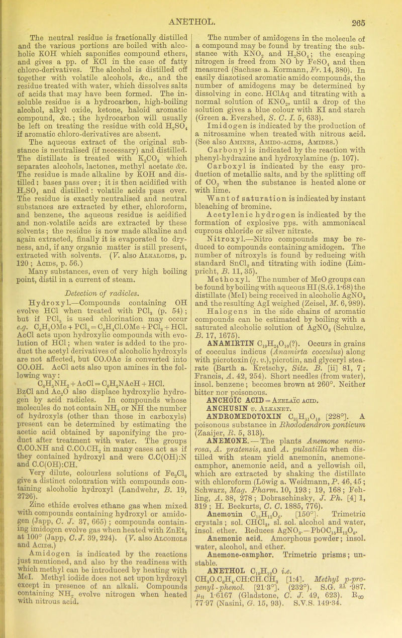 The neutral residue is fractionally distilled and the various portions are boiled with alco- holic KOH which saponifies compound ethers, and gives a pp. of KC1 in the case of fatty chloro-derivatives. The alcohol is distilled off together with volatile alcohols, &c., and the residue treated with water, which dissolves salts of acids that may have been formed. The in- soluble residue is a hydrocarbon, high-boiling alcohol, alkyl oxide, ketone, haloid aromatic compound, &c.; the hydrocarbon will usually be left on treating the residue with cold H2S04 if aromatic chloro-derivatives are absent. The aqueous extract of the original sub- stance is neutralised (if necessary) and distilled. The distillate is treated with K2C03 which separates alcohols, lactones, methyl acetate &c. The residue is made alkaline by KOH and dis- tilled : bases pass over; it is then acidified with TLS04 and distilled: volatile acids pass over. The residue is exactly neutralised and neutral substances are extracted by ether, chloroform, and benzene, the aqueous residue is acidified and non-volatile acids are extracted by these solvents; the residue is now made alkaline and again extracted, finally it is evaporated to dry- ness, and, if any organic matter is still present, extracted with solvents. (V. also Alkaloids, p. 120 ; Acids, p. 56.) Many substances, even of very high boiling point, distil in a current of steam. Detection of radicles. Hydroxyl.—Compounds containing OH evolve HC1 when treated with PC13 (p. 54); but if PC15 is used chlorination may occur e.g. C6H5OMe + PC15 = C6H4C1.0Me + PCI, + HC1. AcCl acts upon hydroxylic compounds with evo- lution of HC1; when water is added to the pro- duct the acetyl derivatives of alcoholic hydroxyls are not affected, but CO.OAc is converted into CO.OH. AcCl acts also upon amines in the fol- lowing way: C6H5NH2 + AcCl = C6H5NAcH + HC1. BzCl and Ac20 also displace hydroxylic hydro- gen by acid radicles. In compounds whose molecules do not contain NH2 or NH the number of hydroxyls (other than those in carboxyls) present can be determined by estimating the acetic acid obtained by saponifying the pro- duct after treatment with water. The groups C.CO.NH and C.CO.CH2 in many cases act as if they contained hydroxyl and were C.C(OH):N and C.C(OH):CH. Very dilute, colourless solutions of Fe2Cl„ give a distinct colouration with compounds con- taining alcoholic hydroxyl (Landwehr, B. 19, 2726). Zinc ethide evolves ethane gas when mixed with compounds containing hydroxyl or amido- gen (Japp, C. J. 37, 665) ; compounds contain- ing imidogen evolve gas when heated with ZnEt2 at 100° (Japp, G.J. 39,224). (V. also Alcohols and Acids.) Amidogen is indicated by the reactions just mentioned, and also by the readiness with which methyl can be introduced by heating with Mel. Methyl iodide does not act upon hydroxyl except in presence of an alkali. Compounds containing NH2 evolve nitrogen when heated with nitrous acid. The number of amidogens in the molecule of a compound may be found by treating the sub- stance with KN02 and H2S04; the escaping nitrogen is freed from NO by FeSO, and then measured (Sachsse a. Kormann, Fr. 14, 380). In easily diazotised aromatic amido compounds, the number of amidogens may be determined by dissolving in cone. HClAq and titrating with a normal solution of KN02, until a drop of the solution gives a blue colour with KI and starch (Green a. Evershed, S. G. I. 5, 633). Imidogen is indicated by the production of a nitrosamine when treated with nitrous acid. (See also Amines, Amido-acids, Amides.) Carbonyl is indicated by the reaction with phenyl-hydrazine and hydroxylamine (p. 107). Carboxyl is indicated by the easy pro- duction of metallic salts, and by the splitting off of C02 when the substance is heated alone or with lime. Want of saturation is indicated by instant bleaching of bromine. Acetylenic hydrogen is indicated by the formation of explosive pps. with ammoniacal cuprous chloride or silver nitrate. Nitroxyl.—Nitro compounds may be re- duced to compounds containing amidogen. The number of nitroxyls is found by reducing with standard SnCl2 and titrating with iodine (Lim- pricht, B. 11, 35). Methoxyl. Thenumber of MeOgroupscan be found by boiling with aqueous HI (S.G. 1-68) the distillate (Mel) being received in alcoholic AgN03 and the resulting Agl weighed (Zeisel, M. 6,989). Halogens in the side chains of aromatic compounds can be estimated by boiling with a saturated alcoholic solution of AgN03 (Schulze, B. 17, 1675). ANAMIRTIN C19H24O10(?). Occurs in grains of cocculus indicus (Anamirta cocculus) along with picrotoxin (q. u.),picrotin, and glyceryl stea- rate (Barth a. Kretschy, Sitz. B. [ii] 81, 7; Francis, A. 42, 254). Short needles (from water), insol. benzene; becomes brown at 260°. Neither bitter nor poisonous. ANCHOlC ACID = Azelaic aged. ANCHUSIN v. Alkanet. ANDROMEDOTOXIN C31H5IO10 [228°]. A poisonous substance in Rhododendron ponticum (Zaaijer, R. 5, 313). ANEMONE. — The plants Anemone nemo- rosa, A. pratensis, and A. pulsatilla when dis- tilled with steam yield anemonin, anemone- camphor, anemonic acid, and a yellowish oil, which are extracted by shaking the distillato with chloroform (Lowig a. Weidmann, P. 46,45; Schwarz, Mag. Pharm. 10, 193; 19, 168; Feh- ling, A. 38, 278; Dobraschinsky, J. Ph. [4] 1, 319 ; H. Beckurts, C. C. 1885, 776). Anemonin C,5HI2O0. [150°]. Trimetric crystals; sol. CHC13, si. sol. alcohol and water, insol. ether. Reduces AgNO,,.—PbOO,5H,2Ou. Anemonic acid. Amorphous powder; insol. water, alcohol, and ether. Anemone-camphor. Trimetrio prisms; un- stable. ANETHOL C10H,„O i.e. CH3O.C0H4.CH:CII.CH., [1:41. Methyl p-pro- penyl -phenol. [21-3°]. (232°). S.G. ai-987. Mh 1-6167 (Gladstone, G. J. 49, 623). Roo I 77 97 (Nasini, G. 15, 93). S.V.S. 149-34.