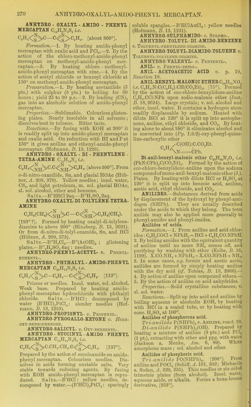 ANHYDRO- OXALYL-AMIDO - PHENYL MERCAPTAN C,,H8N2S2 i.e. a6H4<^C-C<^g>O0Hr [about 300°]. Formation.—1. By heating amido-phenyl mercaptan with oxalic acid and PC13.—2. By the action of the chloro-methenyl-amido-phenyl mercaptan on methenyl-amido-phenyl mer- captan.—3. By heating chloro - methenyl- amido-phenyl mercaptan with zinc.—4. By the action of acetyl chloride or benzoyl chloride at 150° on methenyl-amido-phenyl mercaptan. Prevaration.—1. By heating acetanilide (5 pts.) with sulphur (3 pts.) to boiling for 30 hours ; yield 25 to 30 p.c.—2. By leading (CN)2 gas into an alcoholic solution of amido-phenyl mercaptan. Properties.—Sublimable. Colourless glisten- ing plates. Nearly insoluble in all solvents; dissolves best in toluene. Bitter taste. Reactions.—By fusing with KOH at 200° it is readily split up into amido-phenyl mercaptan and oxalic acid. On reduction with HI and P at 150° it gives aniline and ethenyl-amido-phenyl mercaptan (Hofmann, B. 13, 1226). ANHYDRO-OXALYL-DI-PHENYLENE- TETRA-AMINE C1.,H10N4 i.e. C‘H<NH^C-C<NH>C“H'- [above300°]. From o-di-nitro-oxanilide, Sn, and glacial HOAc (Hiib- ner, A. 209, 370). Yellow needles ; insol. water, CS2, and light petroleum, m. sol. glacial HOAc, si. sol. alcohol, ether and benzene. Salt s.—B2HC12aq.—BH,S04 2aq. ANHYDRO-OXALYL-DI-TOLYLENE-TETRA- AMINE cuh3(ch3)<JJh>c-c<55h>c6h3(ch3). [193°?]. Formed by heating oxalyl-di-tolylene- diamine to above 200° (Hinsberg, B. 15, 2691). Or from di-nitro-di-tolyl-oxamide, Sn, and HC1 (Hiibner, A. 209, 373). Salts.—BH2C12.—B(AcOH)2 : glistening plates.—B„H2S6., 4aq : needles. ANHYDRO-PHENYL-ACETYL- v. Phenyl- ETHENYL-. ANHYDRO - PHTHALYL - AMIDO-PHENYL MERCAPTAN C20H12N2S2 i.e. °A<B^O—C«H4-C<^>C6H4. [112°]. Prisms or needles. Insol. water, sol. alcohol. Weak base. Prepared by heating amido- phenyl mercaptan hydrochloride with phthalyl chloride. Salts.—B'HCl: decomposed by water (B'HCl)2PtCl4: slender needles (Hof- mann, B. 13, 1233). ANHYDRO-PROPIONYL- v. Pkopenyl-. ANHYDRO-PYROGALLO-KETONE v. Hcxa- OXY-BENZOPHENONE. ANHYDRO-SALICYL- v. Oxy-benzenyl-. ANHYDRO - STJCCINYL - AMIDO - PHENYL MERCAPTAN C10HI2N2S2 i.e. C*H4<|>C.CH2.CH2.0<J>C0H4. [137°]. Prepared by the action of succinamide on amido- ph,enyl mercaptan. Colourless needles. Dis- solves in acids forming unstable salts. Very stable towards reducing agents. By fusing with KOH amido-phenyl mercaptan is repro- duced. Salts.—B'HCl: yellow needles, de- composed by water.—(B'HCl)2PtCl4: sparingly soluble spangles.—B'HC1AuC13 : yellow needles (Hofmann, B. 13, 1231). ANHYDRO-SULPHAMIDO- v. Sulpho-. ANHYDRO - TOLD YL - DI -AMIDO-BENZENE V. ToLIJENYIi-PHENYI/ENE-DIAHINE. ANHYDRO-TOLUYL-DIAMIDO-TOLUENE v. Toluenyl-tolylene-biamine. ANHYDRO-VALERYL- v. Pentenyl-. ANIL- v. Phenyl-emedo-. ANIL - ACETOACETIC ACID v. p. 19, Reaction 18. ANIL-BENZYL-MALONIC ETHER C20H,,NO4 i.e. C6H5.N:C(C6H5).CH(C02Et)2. [75°]. Formed by the action of cxo-chloro-benzylidene-aniline C6H5.CCl:NPh upon sodio-malonic ether (Just, B. 18,2624). Large crystals; v. sol. alcohol and ether, insol. water. It contains a hydrogen atom readily displaceable by sodium. Heated with dilute HC1 at 120° it is split up into acetophe- none, aniline, ethyl chloride, and C02. By heat- ing alone to about 150° it eliminates alcohol and is converted into (Py. l:3:2)-oxy-phenyl-quino- line-carboxylie ether /C(OH):C.CO,Et. Di-anil-benzyl-malonic ether C33H30N2O4 i.e. (PhN:CPh)2C(C02Et)2. Formed by the action of erco-chloro-benzylidcne-aniline upon the sodium compound of mono-anil-benzyl-malonic ether (J.). Plates. By heating with dilute HC1 or H2S04 at 120° it is split up into benzoic acid, aniline, acetic acid, ethyl chloride, and C02. ANILIDES.—Substances derived from acids by displacement of the hydroxyl by phenyl-ami- dogen (NHPh). They are usually described under the acids to which they belong. The term anilide may also be applied more generally to phenyl-amides and phenyl-imides. Anilides of acids. Formation.—1. From aniline and acid chlor- ides : CbH5COC1 + NPhH, = HC1 + C6H5CO.NPhH. 2. By boiling amides with the equivalent quantity of aniline until no more NH3 comes off, and purifying by washing with ether (Kelbe, B. 16, 1199). X.CO.NH, + NPhH„ = X.CO.NPhH + NH3. 3. In some cases, e.g. formic and acetic acids, anilides are formed by simply heating aniline with the dry acid (cf. Tobias, B. 15, 2866).— 4. By action of aniline upon compound ethers.— 5. By the action of aniline on acid anhydrides. Properties.—Solid crystalline substances, v. si. sol. water. Reactions.—Split up into acid and aniline by boiling aqueous or alcoliolio KOH, by heating with HC1 in a sealed tube, or by heating with cone. H.,S04 at 100°. Anilides of phosphorous acid. Tri-anilide P(NHPh)3n. Aneline,react. 29. Di-anilide P(NHPh)._.(OH). Prepared by heating a mixture of aniline (3 pts.) and PC13 (1 pt.), extracting with ether and ppg. with water (Jackson a. Menke, Am. 6, 89). White amorphous mass ; sol. alcohol and ether. Anilides of phosphoric acid. Tri-anilide PO(NHPh)a. [208°J. From aniline and POCl3 (Schiff, A. 101, 302; Michachs a. Soden, A. 229, 335). Thin needles or six-sided trimetric plates (from alcohol). Insol. watei, aqueous acids, or alkalis. Forms a hexa-bromo derivative, [253°].