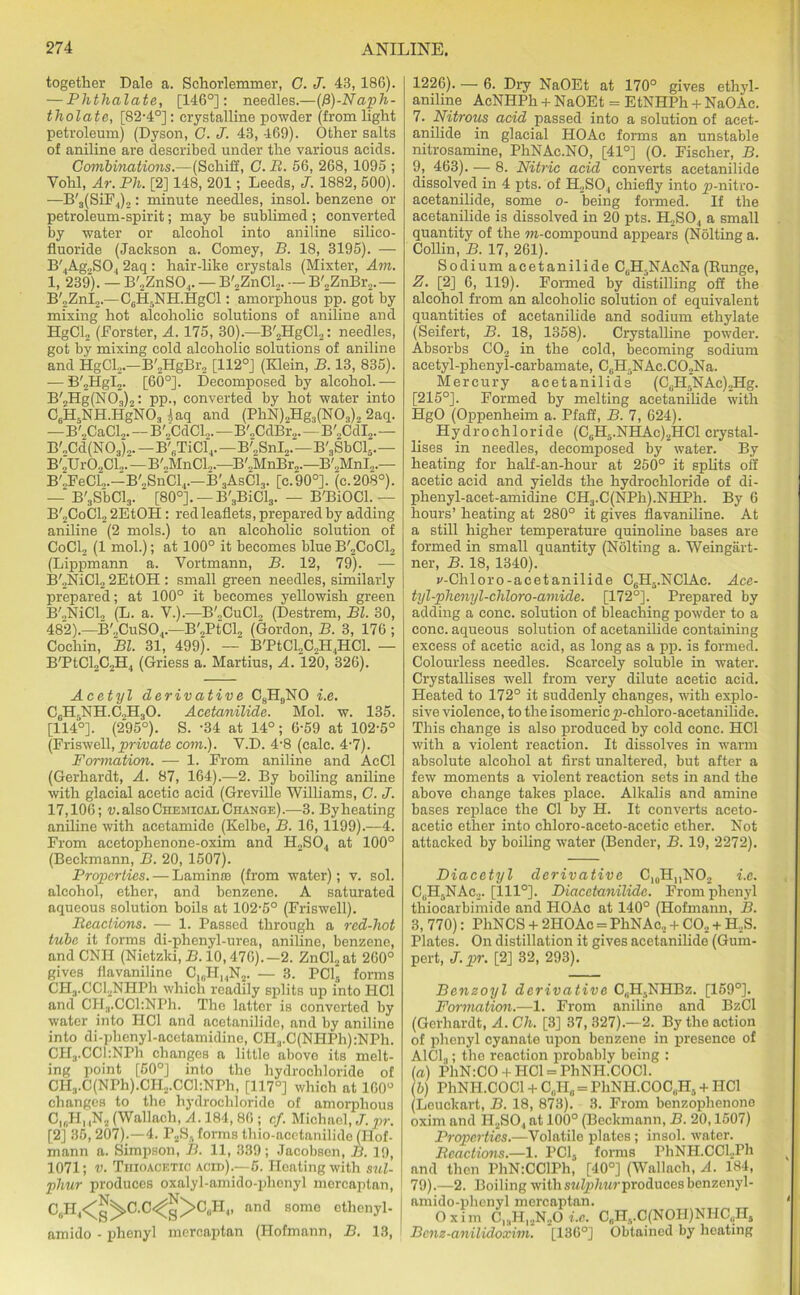 together Dale a. Schorlemmer, C. J. 43, 186). — Phthalate, [146°]: needles.—(/1)-Naph- tholate, [82-4°]: crystalline powder (from light petroleum) (Dyson, C. J. 43, 469). Other salts of aniline are described under the various acids. Combinations.—(Schiff, G. B. 56, 268, 1095 ; Yohl, Ar. Ph. [2] 148, 201; Leeds, J. 1882, 500). —B'3(SiF4)2: minute needles, insol. benzene or petroleum-spirit; may be sublimed; converted by water or alcohol into aniline silico- fluoride (Jackson a. Comey, B. 18, 3195). — B'4Ag2S04 2aq: hair-like crystals (Mixter, Am. 1, 239). — B'2ZnS04. — B'2ZnCl2. — B'2ZnBr2.— B'2ZnI2.—C6H5NH.HgCl: amorphous pp. got by mixing hot alcoholic solutions of aniline and HgCL, (Forster, A. 175, 30).—B'2HgCl2: needles, got by mixing cold alcoholic solutions of aniline and HgCl.,.—B'„HgBr2 [112°] (Klein, B. 13, 835). — B'2HgI2. [60°]. Decomposed by alcohol. — B'2Hg(N03)2: pp., converted by hot water into C6H5NH.HgN03 4aq and (PhN)2Hg3(N03)2 2aq. —B'„CaCl2. — B'lCdCL.—B'„CdBr2.—B'2CdI2.— B'„Cd(N03)2. —B'„TiCl4.—B'2SnI2.—B'3SbCl5.— B'oUrOoCL.—B'.,MnCl,.—B',,MnBr2.—B'.,MnI„.— BCFeCL.-B^SnCl,.—B'3AsC13. [c.90°]. (c.208°). — B'3SbCl3. [80°]. —B'3BiCl3. — B'BiOCl. — B'2CoC12 2EtOH: red leaflets, prepared by adding aniline (2 mols.) to an alcoholic solution of CoCl2 (1 mol.); at 100° it becomes blue B'2CoC12 (Lippmann a. Vortmann, B. 12, 79). — B'.,NiCl2 2EtOH : small green needles, similarly prepared; at 100° it becomes yellowish green B'.,NiCl„ (L. a. V.).—B'„CuCl, (Destrem, Bl. 30, 482).—B'oCuSO.,.—B'„PtCl„ (Gordon, B. 3, 176 ; Cochin, Bl. 31, 499). — B'PtCL,C2H4HCl. — B'PtCl2C2H4 (Griess a. Martius, A. 120, 326). Acetyl derivative CsH9NO i.e. C0HrNH.C2H3O. Acetanilide. Mol. w. 135. [114°]. (295°). S. -34 at 14°; 6-59 at 102-5° (Friswell, private com.). Y.D. 4-8 (calc. 4-7). Formation. — 1. From aniline and AcCl (Gerhardt, A. 87, 164).—2. By boiling aniline with glacial acetic acid (Greville Williams, C. J. 17,106; v. also Chemical Change).—3. By heating aniline with acetamide (Kelbe, B. 16, 1199).—4. From acetophenone-oxim and H2S04 at 100° (Beckmann, B. 20, 1507). Properties. — Lamina (from water); v. sol. alcohol, ether, and benzene. A saturated aqueous solution boils at 102-5° (Friswell). Beactions. — 1. Passed through a red-hot tube it forms di-phenyl-urea, aniline, benzene, and CNII (Nietzki, B. 10,476).—2. ZnCl2at 260° gives flavanilino C16H14N2. — 3. PCl forms CH3.CCl2NHPh which readily splits up into HC1 and CHa.CCl:NPh. The latter is converted by water into HC1 and acetanilido, and by aniline into di-phcnyl-acetamidine, CH.,.C(NHPh):NPh. CH3.CCl:NPh changes a little above its melt- ing point [50°] into the hydrochloride of CH3.C(NPh).CH2.CCl:NPh, [117°] which at 160° changes to the hydrochloride of amorphous CI(,HMN2 (Wallach, A. 184, 86 ; cf. Michael, J. pr. [2] 35, 207).—4. P2S. forms thio-acetanilide (Hof- mann a. Simpson, B. 11, 339; Jacobsen, B. 19, 1071; v. Thioacetic acid).—5. Heating with sul- phur produces oxalyl-amido-phcnyl mercaptan, C,H4<^C.C<^g>C„H,, and some ethcnyl- amido - phenyl mercaptan (Hofmann, B. 13, 1226). — 6. Dry NaOEt at 170° gives ethyl- aniline AcNHPh + NaOEt = EtNHPh + NaOAc. 7. Nitrous acid passed into a solution of acet- anilide in glacial HOAc forms an unstable nitrosamine, PhNAc.NO, [41°] (O. Fischer, B. 9, 463). — 8. Nitric acid converts acetanilide dissolved in 4 pts. of H.,S04 chiefly into p-nitro- acetanilide, some o- being formed. If the acetanilide is dissolved in 20 pts. H2S04 a small quantity of the m-compound appears (Nolting a. Collin, B. 17, 261). Sodium acetanilide C,H:NAcNa (Bunge, Z. [2] 6, 119). Formed by distilling off the alcohol from an alcoholic solution of equivalent quantities of acetanilide and sodium ethylate (Seifert, B. 18, 1358). Crystalline powder. Absorbs C02 in the cold, becoming sodium acetyl-phenyl-carbamate, CcH.NAc.C02Na. Mercury acetanilide (C0H5NAc)2Hg. [215°]. Formed by melting acetanilide with HgO (Oppenheim a. Pfaff, B. 7, 624). Hydrochloride (C0H5.NHAc)2HCl crystal- lises in needles, decomposed by water. By heating for half-an-hour at 250° it splits off acetic acid and yields the hydrochloride of di- phenyl-acet-amidine CH3.C(NPh).NHPh. By 6 hours’ heating at 280° it gives flavaniline. At a still higher temperature quinoline bases are formed in small quantity (Nolting a. Weingart- ner, B. 18, 1340). i'-Chloro-acetanilide CgH5.NC1Ac. Ace- tyl-phenyl-cliloro-amide. [172°]. Prepared by adding a cone, solution of bleaching powder to a cone, aqueous solution of acetanilide containing excess of acetic acid, as long as a pp. is formed. Colourless needles. Scarcely soluble in water. Crystallises well from very dilute acetic acid. Heated to 172° it suddenly changes, with explo- sive violence, to the isomericy)-chloro-acetanilide. This change is also produced by cold cone. HC1 with a violent reaction. It dissolves in warm absolute alcohol at first unaltered, but after a few moments a violent reaction sets in and the above change takes place. Alkalis and amine bases replace the Cl by H. It converts aceto- acetic ether into chloro-aceto-acetic ether. Not attacked by boiling water (Bender, B. 19, 2272). Diacetyl derivative C10H„NO2 i.e. CuH5NAc2. [111°]. Diacetanilide. From phenyl thiocarbimide and HOAc at 140° (Hofmann, B. 3, 770): PhNCS + 2IIOAc = PhNAc, + CO.. + H..S. Plates. On distillation it gives acetanilide (Gum- pert, J. pr. [2] 32, 293). Benzoyl derivative CbH5NHBz. [159°]. Formation.—1. From aniline and BzCl (Gerhardt, A.Ch. [3] 37,327).—2. By the action of phenyl cyanate upon benzene in presence of AlCl.,; the reaction probably being : («) PhN:CO + HC1 = PhNH.COCl. (b) PhNH.COCl + G(iH0 = PhNH.COC(iH3 + IIC1 (Leuckart, B. 18, 873). 3. From benzophenone oxim and H2S04 at 100° (Beckmann, B. 20,1507) Properties.—Volatile plates; insol. water. Beactions.—1. PC13 forms PhNH.CCl.Ph and then PhN:CClPh, [40°] (Wallach, A. 184, 79).—2. Boiling withsMfp/mrproduces benzenyl- amido-phenyl mercaptan. Oxim C,.)H12N..O i.c. C0HvC(NOH)NHC(iH5 Bcnz-anilidoxim. [136°] Obtained by heating