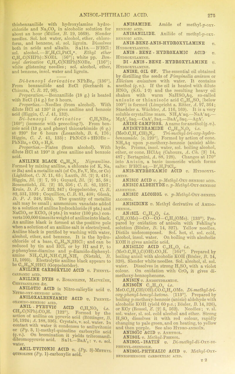 thiobenzanilide with hydroxylamine hydro- chloride and Na.,C03 in alcoholic solution for about an hour (Muller, B. 19, 1669). Slender needles. Sol. hot water, alcohol, ether, chloro- form, and benzene, si. sol. ligroin. Dissolves both in acids and alkalis. Salts. — B'HCl: sol. alcohol.—B'2H.,CL,PtCl4x. Ethyl ether CcHi.C(NHPh):NOEt. [56°]; white pp. Ben- zoyl derivative C0H6.C(NHPh)NOBz. [116°]; white glistening needles; sol. alcohol, ether, and benzene, insol. water and ligroin. Di-benzoyl derivative NPhBz2. [136°]. From benzanilide and BzCl (Gerhardt a. Chiozza, G. B. 37, 90). Preparation.—Benzanilide (18 g.) is heated with BzCl (14 g.) for 3 hours. Properties.—Needles (from alcohol). With dilute HC1 at 120° it gives aniline and benzoic acid (Higgin, G. J. 41, 132). Di-benzoyl derivative CuH5NBz2. [160°] (isomeric with preceding?). From ben- zoic acid (13 g. and phenyl thiocarbimide (6 g.) at 220° for 6 hours (Losanitch, B. 6, 176; Higgin, G. J. 41, 133): PhN:CS + 2HOBz = PhNBz„ + C02 + H2S. Properties.—Plates (from alcohol). With dilute HC1 at 120° it gives aniline and benzoic acid. ANILINE BLACK C30H25N5. Nigraniline. Formed by mixing aniline, a chlorate (of K, Na, orBa) and a metallic salt (of Cu,Fe,V, Mn, or Ce) (Lightfoot, C. N. 11, 65; Lauth, Bl. [2] 2, 416 ; Higgin, Bl. [2] 7, 93 ; Guyard, Bl. [2] 25, 58 ; Bosenstiehl, Bl. [2] 25, 356 ; G. R. 81, 1257 ; Kruis, D. P. J. 222, 347; Goppelsroder, G. R. 82, 331,1392 ; Coquillion, C.R. 81, 408; Glenk, D. P. J. 248, 234). The quantity of metallic salt may be small; ammonium vanadate added to a solution of aniline hydrochloride (6 pts.) and NaC103 or KC103 (4 pts.) in water (100 pts.) con- verts 100,000 times its weight of aniline into black. An aniline black is formed at the positive pole when a solution of an aniline salt is electrolysed. Aniline black is purified by washing with water, alcohol, ether, and benzene. It is the hydro- chloride of a base, C3,,H25Nj2HC1 ; and can be reduced by tin and HC1, or by III and P, to p-phenylene-diamine and p-diamido-diphenyl- amine ^ NH2.C„H4.NH.C(iH4.NH2 (Nietzki, B. 11, 1093). Electrolytic aniline black appears to be C2iH2„N42HC1 (Goppelsroder). ANILINE CARBOXYLIC ACID v. PnENYL- CARBAMIC ACID. ANILINE DYES v. Rosaniline, Mauveine, Chrysaniline &c. ANILOTIC ACID is Nitro-salicylic acid v. NlTRO-OXY-BENZOIC ACID. ANILOXALBENZAMIC ACID v. Pjienyl- ACID c0h„no2 OXAMIDO-BENZOIC ACID. ANIL - PYRUVIC CH3.C(NPh).C02H. [122°]. Formed by u action of aniline on pyruvic acid (Bottinger 16,1924; A. 188, 336). Crystals, v. sol. water contact with water it condenses to aniluvitor or (Py. 3, l)-methyl-quinolino carboxylic ac (i^.v.). On bromination it yields tribroman dibromopyruvic acid. Salt.—BaA'2; v. e. s water. ANIL-UVITONIC ACID v. (Py. 3)-Metiiyl quinoline (Py. l)-carboxylic acid. ANISAMIDE. Amide of methyl-p-oxY- BENZOIC ACID. ANISANILIDE. Anilide of methyl-p-oxY- BENZOIC ACID. ANIS-BENZ-ANIS-HYDROXYLAMINE v. Hydroxylamine. ANIS - BENZ - HYDROXAMIC ACID v. Hydroxylamine. DI - ANIS - BENZ - HYDROXYLAMINE v. Hydroxylamine . ANISE, OIL OF. The essential oil obtained by distilling the seeds of Pimpinella anisum or Illicium anisatiom with water. It contains anethol (q.v.). If the oil is heated with dilute HN03 (S.G. 1-2) and the resulting heavy oil shaken with warm NaHS03Aq, so-called anisoic or thianisoic acid C]0H)4SO, [below 100°J is formed (Limpricht a. Ritter, A. 97, 364; Staedeler a. Waehter, A. 116, 169). It is a very soluble crystalline mass. NH4A'aq.—NaA'aq.— MgA'2 5aq.—CaA'2 2aq.—BaA'2 3aq.—AgA'. ANISE CAMPHOR. Anameforanethol^.u.). ANISHYDRAMIDE C,4H,,N203 i.e. (MeO.C,.H4.CH)3N2. Tri-methyl-lri-oxy-hydro- benzamide. [c. 120°]. Formed by action of cone. NH3Aq upon p-methoxy-benzoic (anisic) alde- hyde. Prisms, insol. water, sol. boiling alcohol, ether, or cone. HClAq (Cahours, A. Ch. [3] 14, 487 ; Bertagnini, A. 88, 128). Changes at 170° into Anisin, a basic isomeride which forms salts: B'HCl aq.—B'„H.,PtCl6. ANIS-HYDROXAMIC ACID v. Hydroxyl- amine. ANISIC ACID v. p-Methyl-OxY-benzoic acid. ANISIC ALDEHYDE v. p-Methyl-OxY-BENzoic ALDEHYDE. ANISIC ALCOHOL v. p-Metf&pZ-OxY-BENZYL ALCOHOL. ANISIDINE v. Methyl derivative of Amido- PHENOL. ANiSIL C1GH140, i.e. CiiH^OMe)—CO—CO—C6H4(OMe). [133°]. Pre- pared by oxidation of anisom with Fehling’s solution (Bosler, B. 14, 327). Yellow needles. Distils undecomposed. Sol. hot, si. sol. cold, alcohol, insol. water. On boiling with alcoholic KOI! it gives anisilic acid. ANISILIC ACID GlaHlgOj i.e. (MeO.C.H^qOHJ.CO.H. [164°]. Prepared by boiling anisil with alcoholic KOH (Bosler, B. 14, 328). Slender white needles. Sol. alcohol, si. sol. water. Dissolves in strong H2S04 with a violet colour. On oxidation with Cr03 it gives di- methoxy-benzophenone. ANISIN v. Anisiiydramide. ANISOiN C,„H„,04 i.e. McO.C„H,CH(OH).CO.C„H4.OMe. Di-mcthyl-tn- oxy-phcnyl-bcnzyl-lietonc. [113°]. Prepared by boiling p-methoxy-bonzoic (anisic) aldehyde with alcoholic KOH (yield 60p.c.; Bosler, B. 14, 326), or KCy (Rossel, E. [2] 5, 562). Needles ; v. si. sol. water, si. sol. cold alcohol and ether. Strong II2SO, dissolves it with red colour, rapidly changing to pale green, and on heating, to yellow and then purple. See also IIydro-anisoin. ANISOlC ACID v. Anethol. ANISOL v. Afct/i7/Z-PiiENOL. ANISOL - ISATIN v. Di-mcthyl-di-Oxx-ni- PIIENYL-OXINDOLE. ANISOL-PHTHALIC ACID v. Mcthyl-Oxv- BENZOPHENONE CARBOXYLIC ACID. T 2