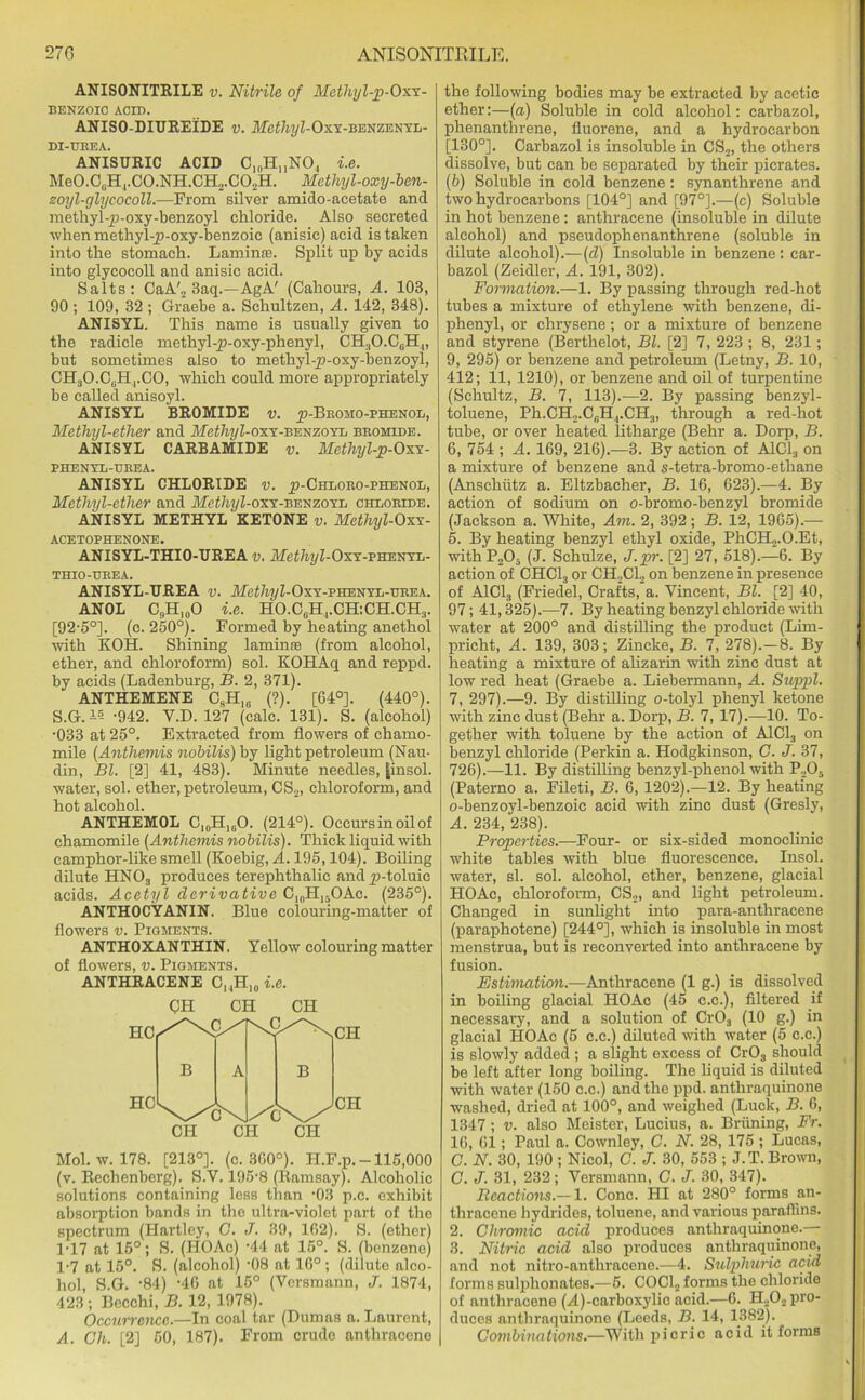 270 ANISONITKILE. ANISONITRILE y. Nitrile of Methyl-p-Oxx- BENZOIC ACID. ANISO-DIUREIDE v. Methyl-Oxx-BWZEXYh- DI-UREA. ANISURIC ACID C10HUNO., i.e. Me0.CliH4.C0.NH.GH2.C02H. Methyl-oxy-ben- zoyl-glycocoll.—From silver amido-acetate and methyl-p-oxy-benzoyl chloride. Also secreted when methyl-p-oxy-benzoic (anisic) acid is taken into the stomach. Laminre. Split up by acids into glycocoll and anisic acid. Salts: CaA'2 3aq.—AgA' (Cahours, A. 103, 90 ; 109, 32 ; Graebe a. Schultzen, A. 142, 348). ANISYL. This name is usually given to the radicle methyl-p-oxy-phenyl, CH3O.CGH„ but sometimes also to methyl-p-oxy-benzoyl, CH;lO.C,.HrCO, which could more appropriately be called anisoyl. ANISYL BROMIDE v. _p-Bromo-phenol, Metliyl-ether and AfetTw/Z-oxY-benzoyl bromide. ANISYL CARBAMIDE v. Methyl-p-Oxy- PHENYL-UREA. ANISYL CHLORIDE v. ji-Chloro-phenol, Methyl-ether and Methyl-oxx-benzoyl chdoride. ANISYL METHYL KETONE v. Methyl-Oxx- ACETOPHENONE. ANISYL-THIO-TJREA v. Methyl-Oxy-vskxyb- thio-hrea. ANISYL-UREA y. .Me£%Z-OxY-phenyl-urea. ANOL CnH10O i.e. HO.CGH4.CH:CH.CH3. [92-5°]. (c. 250°). Formed by heating anethol with KOH. Shining laminae (from alcohol, ether, and chloroform) sol. KOHAq and reppd. by acids (Ladenburg, B. 2, 371). ANTHEMENE CSH10 (?). [64°]. (440°). S.G.-- -942. V.D. 127 (calc. 131). S. (alcohol) •033 at 25°. Extracted from flowers of chamo- mile (Anthemis nobilis) by light petroleum (Nau- din, Bl. [2] 41, 483). Minute needles, [insol. water, sol. ether, petroleum, CS2, chloroform, and hot alcohol. ANTHEMOL Cl0H1GO. (214°). Occursinoilof chamomile (Anthemis nobilis). Thick liquid with camphor-like smell (Koebig, A. 195,104). Boiling dilute HN03 produces terephthalic and p-toluic acids. Acetyl derivative C10H13OAc. (235°). ANTHOCYANIN. Blue colouring-matter of flowers v. Pigments. ANTHOXANTHIN. Yellow colouring matter of flowers, v. Pigments. ANTHRACENE C,,H10i.e. CH CH CH Mol. w. 178. [213°]. (c. 300°). PI.F.p. -115,000 (v. Rechenberg). S.V. 195'8 (Ramsay). Alcoholic solutions containing less than -03 p.c. exhibit absorption bands in the ultra-violet part of the spectrum (Hartley, G. J. 39, 1G2). S. (ether) 1*17 at 15°; S. (HOAc) -44 at 15°. S. (benzene) 1-7 at 15°. S. (alcohol) -08 at 16°; (dilute alco- hol, S.G. -84) -40 at 15° (Versmann, J. 1874, 423 ; Becchi, B. 12, 1978). Occurrence.—In coal tar (Dumas a. Laurent, A. Ch. [2] 50, 187). From crude anthracene the following bodies may be extracted by acetic ether:—(a) Soluble in cold alcohol: carbazol, phenanthrene, fluorene, and a hydrocarbon [130°]. Carbazol is insoluble in CS2, the others dissolve, but can be separated by their picrates. (b) Soluble in cold benzene: synanthrene and two hydrocarbons [104°] and [97°].—(c) Soluble in hot benzene : anthracene (insoluble in dilute alcohol) and pseudophenanthrene (soluble in dilute alcohol).—(d) Insoluble in benzene : car- bazol (Zeidler, A. 191, 302). Formation.—1. By passing through red-hot tubes a mixture of ethylene with benzene, di- phenyl, or chrysene; or a mixture of benzene and styrene (Berthelot, Bl. [2] 7, 223 ; 8, 231; 9, 295) or benzene and petroleum (Letny, B. 10, 412; 11, 1210), or benzene and oil of turpentine (Schultz, B. 7, 113).—2. By passing benzyl- toluene, Ph.CH2.CGH,.CH3, through a red-hot tube, or over heated litharge (Behr a. Dorp, B. 6, 754 ; A. 169, 216).—3. By action of A1C13 on a mixture of benzene and s-tetra-bromo-ethane (Anschutz a. Eltzbacher, B. 16, 623).—4. By action of sodium on o-bromo-benzyl bromide (Jackson a. White, Am. 2, 392 ; B. 12, 1965).— 5. By heating benzyl ethyl oxide, PhCH2.O.Et, withP205 (J. Schulze, J.pr. [2] 27, 518).—6. By action of CHC13 or CH2C12 on benzene in presence of A1C13 (Friedel, Crafts, a. Vincent, Bl. [2] 40, 97; 41,325).—7. By heating benzyl chloride with water at 200° and distilling the product (Lim- pricht, A. 139, 303; Zincke, B. 7, 278).—8. By heating a mixture of alizarin with zinc dust at low red heat (Graebe a. Liebermann, A. Suppl. 7, 297).—9. By distilling o-tolyl phenyl ketone with zinc dust (Behr a. Dorp, B. 7, 17).—10. To- gether with toluene by the action of A1C13 on benzyl chloride (Perkin a. Hodgkinson, C. J. 37, 726).—11. By distilling benzyl-phenol with P2Os (Paterno a. Fileti, B. 6, 1202).—12. By heating o-benzoyl-benzoic acid with zinc dust (Gresly, A. 234, 238). Properties.—Four- or six-sided monoclinic white tables with blue fluorescence. Insol. water, si. sol. alcohol, ether, benzene, glacial HOAc, chloroform, CS2, and light petroleum. Changed in sunlight into para-anthracene (paraphotene) [244°], which is insoluble in most menstrua, but is reconverted into anthracene by fusion. Estimation.—Anthracene (1 g.) is dissolved in boiling glacial HOAc (45 c.c.), filtered if necessary, and a solution of Cr03 (10 g.) in glacial HOAc (5 c.c.) diluted with water (5 c.c.) is slowly added ; a slight excess of Cr03 should be left after long boiling. The liquid is diluted with water (150 c.c.) and the ppd. anthraquinone washed, dried at 100°, and weighed (Luck, B. 6, 1347 ; v. also Meister, Lucius, a. Briining, Fr. 16, 61; Paul a. Cownley, G. N. 28, 175 ; Lucas, C. N. 30, 190 ; Nicol, G. J. 30, 553 ; J.T. Brown, C. J. 31, 232; Versmann, C. J. 30, 347). Reactions.— 1. Cone. HI at 280° forms an- thracene hydrides, toluene, and various paraflins. 2. Chromic acid produces anthraquinone.— 3. Nitric acid also produces anthraquinone, and not nitro-anthracene.—4. Sulphuric acid forms sulphonates.—6. COCb, forms the chloride of anthracene (A)-carboxylic acid.—6. H202 pro- duces anthraquinone (Leeds, B. 14, 1382). Combinations.—With picric acid it forma