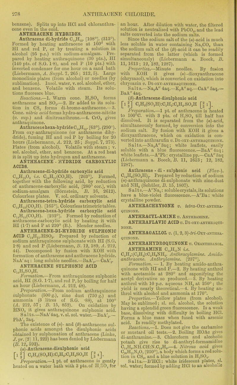 benzene). Splits up into HC1 and chloranthra- cene even in the cold. ANTHRACENE HYDRIDES. Anthracene di-hydride ChHi2. [108°]. (318°). Formed by heating anthracene at 160° with HI and red P, or by treating a solution in alcohol (95 p.c.) with sodium-amalgam. Pre- pared by heating anthraquinone (30 pts.), HI (140 pts. of S.G. 18), and red P (10 pts.) with inverted condenser for one hour on a sand bath (Liebermann, A. Sup pi. 7, 265 ; 212, 5). Large monoclinic plates (from alcohol) or needles (by sublimation). Insol. water, v. sol. alcohol, ether, and benzene. Volatile with steam. Its solu- tions fluoresce blue. Reactions.—1. Warm cone. H2SO., forms anthracene and S02.—2. Br added to its solu- tion in CS2 forms di-bromo-anthraeene.—3. Cone, nitric acid forms hydro-anthracene-nitrite (v. sup.) and dinitroanthrone.—4. Cr03 gives anthraquinone. Anthracenehexa-hydrideCjHiu- [63°]. (290°). From oxy-anthraquinone (or anthracene dihy- dride), fuming HI and red P by boiling for 20 hours (Liebermann, A. 212, 25 ; Suppl. 7, 273). Plates (from alcohol). Volatile with steam ; v. sol. alcohol, ether, and benzene. At a red heat it is split up into hydrogen and anthracene. ANTHRACENE - HYDRIDE CARBOXYLIC ACIDS. Anthracene-di-hydride carboxylic acid C,.H|„02 i.e. ChHh(C02H). [203°]. Formed, together with the following acid, by reduction of anthracene-carboxylic acid, [280° cor.], with sodium-amalgam (Bornstein, B. 16, 2612). Colourless plates. V. sol. ordinary solvents. Anthracene-tetra-hydride carboxylic acid CuH]3(C02H). [165°]. Colourless trimetric tables. Anthracene-hexa-hydride carboxylic acid ChH13(CO„H). [232°]. Formed by reduction of anthracene-carboxylic acid by heating it with HI (l-7) and P at 220° (B.). Slender needles. ANTHRACENE-DI-HYDRIDE SULPHONIC ACID CuH„.HS03. Prepared by reduction of sodium anthraquinone sulphonate with HI (S.G. 1-8) and red P (Liebermann, B. 12, 189, A. 212, 44). Decomposed by fusion with KOH with formation of anthracene and anthracene hydride. NaA'aq: long soluble needles.—BaA'2.— CaA'„. ANTHRACENE SULPHONIC ACID ChH,,S03H. Formation.—From anthraquinone sulphonic acid, HI (S.G. l-7), and red P, by boiling for half an hour (Liebermann, A. 212, 48). Preparation.—From sodium anthraquinone sulphonate (500 g.), zinc dust (750 g.) and ammonia (3 litres of S.G. -88), at 100° (A. 212, 57; B. 15, 852). On oxidation by HNO:, it gives anthraquinone sulphonic acid. Salts—NaA'4aq, v. si. sol. water.—BaA'2.— PbA'2 2aq. The existence of (a)- and (£)-anthracene sul- phonic acids amongst the disulphonic acids obtained by sulphonation of anthracene (Linke, J. pr. [2] 11, 222) lias been denied by Liebermann (B. 12, 592). (a)-Anthracene-disulphonic acid [if] C0H3(SO3H):O2H2:O0H3SO3H [**]. Preparation.—1 pt. of anthracene is gently heated on a water bath with 3 pts. of II.SO, for an hour. After dilution with water, the filtered solution is neutralised with PbC03, and the lead salts converted into the sodium salts. Since the sodium salt of the (a)-acid is much less soluble in water containing Na2C03 than the sodium salt of the (B)-acid it can be readily separated from the latter (which is formed simultaneously) (Liebermann a. Boeck, B. 11, 1613 ; 12, 182, 1287). Properties.—Minute needles. By fusion with KOH it gives (a) -dioxyanthracene (chrysazol), which is converted on oxidation into chrysazin v. Di-oxy-anthraquinone. Salt s.—Na2A 4aq.—K2Aaq.—CaA 5aq.—■ BaA 4aq. (/3)-Anthracene-disulphonic acid [i2] CuH3(S03H):C2H2:CuH3.S03H [2 Preparation.—1 pt. of anthracene is heated to 100°C. with 3 pts. of H.,S04 till half has dissolved. It is separated from the (a)-acid, simultaneously formed, by conversion into the sodium salt. By fusion with KOH it gives a dioxyanthracene, which on oxidation is con- verted into anthrarufin v. Di-oxy-anthraquinone. Salts.—l\Ta2A3aq; white leaflets, easily soluble with a blue fluorescence.—BaA 4aq; white leaflets.—APb: crystalline pp.—CaA 3aq (Liebermann a. Boeck, B. 11, 1613; 12, 182, 1287). Anthracene - di - sulphonic acid (Flav-). ChH8(S03H)2. Prepared by reduction of sodium (a)-anthraquinone di-sulphonate with zinc-dust and NH3 (Schuler, B. 15, 1807). Salts.—ANa2: soluble crystals, its solutions have a blue-violet fluorescence.—ABa: white crystalline powder. ANTHRACHRYSONE v. tetra-Oxy-anthra- quinone. ANTHRACYL-AMINE v. Anthramine. ANTHRAFLAVIC ACID v. Di-oxy-anthraqui- NONE. ANTHRAGALLOL v. (1, 2, 3)-£ri-OxY-ANTiiRA- QUINONE. ANTHRAHYDROQUINONE v. Oxanthranol. ANTHRAMINE CHHnN i.e. CuH,:(C2H2):C0H3NH2. Anthracylamine. Amido- anthracene. Anthrylamine. [237°]. Formation. — 1. By heating amido-anthra- quinone with HI and P.—2. By heating anthrol with acetamide at 280° and saponifying the acetyl derivative so produced.—3. By heating anthrol with 10 p.c. aqueous NH3 at 250° ; the yield is nearly theoretical.—4. By heating an- throl with alcohol and ammonia at 170°. Properties.—Yellow plates (from alcohol). May be sublimed; si. sol. alcohol, the solution having a splendid green fluorescence. Is a weak base, dissolving with difficulty in boiling HOI. Forms a blue mass when fused with arsenio acid. Is readily methylated. Reactions.—1. Does not give the carbamine or mustard oil tests.—2. Boiling HOAc gives di-anthramine.—3. Chloroform and alcoholic potash give rise to di-anthryl-formamidiuc C,,HU.NH.CH:N.CUHU.—4. Nitrous acid gives C2BH2,N.,0, [250°], a body which forms a red solu- tion in CS2, and a blue solution in H2SO.,. Salts.—B'HCl: white iridescent plates, si. sol. water; formed by adding IIC1 to an alcoholic