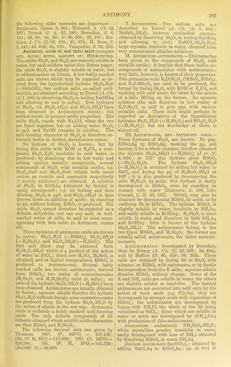 the following older memoirs are important:— Bergmann, Opusc. 3, 164; TMnard, A. Gh. 32, 257; Proust, G. A. 25, 186; Berzelius, S. 6, 144 ; 22, 69 ; 34, 58 ; P. 20, 365 ; 37, 163 ; Ber- thier, A. Gh. [2] 22, 239 ; 25, 379 ; H. Bose, P. 3, 441; 42, 532; 24, 165 ; Vauquelin, S. 21, 219. Antimony, acids of, and their salts (compare arts. Acids; Acids, basicity of; Hydboxides). The oxides Sb204 and Sb205 are scarcely soluble in water, but each reddens moist blue litmus paper; the oxide Sb406 is slightly soluble in water, but is without action on litmus. A few feebly marked salts are known which may be regarded as de- rived from the hypothetical hydrate Sb203.H20 (= SbO.OH); two sodium salts, so-called anti- monites, are obtained according to Terreil (A. Gh. [4] 7, 380) by dissolving Sb406in boiling NaOHAq and allowing to cool (v. infra). Two hydrates of Sb4Oa, viz. Sb40a.4H20 and Sb40G.6H20 have been obtained (v. Antimonious oxide) ; but neither seems to possess acidic properties. The oxide Sb406 reacts with Na,C03 when the two are fused together, but on adding water Sb406 is ppd. and NaOH remains in solution. The acid-forming character of Sb406 is therefore ex- tremely feeble (v. further Antimonious oxide). No hydrate of Sb204 is known; but by fusing this oxide with KOH or K2C03, a com- pound, Sb204.K20, insoluble in cold water, is produced; by dissolving this in hot water and adding various metallic compounds, several compounds of Sb20, with metallic oxides, e.g. Sb204.Ca0 and Sb20,.CuO (which both occur native as romeite and ammiolite respectively [? merely mixtures]) are obtained. A solution of Sb204 in KOHAq (obtained by fusion) is easily decomposed: e.g. on boiling and then diluting, Sb203 is ppd. and Sb205.a;H20 is then thrown down on addition of acids ; on standing in air, without boiling, KSbOa is produced. The oxide Sb204 cannot therefore be regarded as a definite anhydride, nor can any acid, or well- marked series of salts, be said to exist corre- sponding with this oxide (v. Antimony, oxides of). Three hydrates of antimonic oxide are known (v. infra)-. Sb205.H20 ( = HSb03), Sb205.2H20 ( = H4Sb207), and Sb205.3H20 ( = H3Sb04). The first and third may be obtained from H48b20..2H20 which is a product of the action of water on SbCb,; dried over H2S04, H3Sb04 is obtained, and at higher temperatures HSb03 is produced (v. Antimonates). Several fairly marked salts are known, antimonates, derived from HSb03; two series of metantimonates (M,Sb207 and M2H2Sb207) exist (v. infra); no salts of the hydrate Sb20.,.3H20 (= H3Sb04) have been obtained. Antimonates are usually obtained by fusion ; aqueous alkalis dissolve the hydrate Sb205.H20 without change; some metantimonates are produced from the hydrate Sb20v2H20 by the action of alkalis in the wet way. Antimonic oxide is evidently a feebly marked acid-forming oxide. The only definite compounds of Sb hitherto obtained which exhibit acidic characters are then HSbO;, and H,Sb207. The following thermal data are given by Thomsen [Sb2, O3, 3 IPO] = 167,420; [Sb, 0s, H, IPO] = 117,890 ; [Sb2, O5, 3H-0] = 228,780; [Sb, 0\ H, IPO] = 145,570; [SbOHP, O] = 30,680. I. Antimonites.—Two sodium salts are described by Terreil (A. Gh. [4] 7, 380) : NaSb02.3H20, lustrous octahedral crystals, obtained by dissolving Sb203 in boiling NaOHAq and allowing to cool; NaSb02.Sb203.H20, large crystals, insoluble in water, obtained from very concentrated alkaline solutions. II. Antimonoso-antimonates.—Thisnamehas been given to the compounds of Sb204 with metallic oxides; it implies that these bodies are compounds of antimonites with antimonates; very little, however, is known of their properties. Two potassium salts K20.Sb204 (?KSb03.KSb02), and K,0.2Sb204 are said to be produced, the former by fusing Sb204 with KOH or K2C03 and washing with cold water, the latter by the action of a little HClAq on the former. An aqueous solution (the salt dissolves in hot water) of K20.Sb204 is said to give pps. with various metallic salts. These salts might perhaps be regarded as derivatives of the hypothetical hydrates Sb204.H20 ( = H2Sb205) and 2Sb20,.H20 (= H2Sb4Os); but our knowledge of them is almost nil. III. Antimonates, and Antimonic acids.— Three hydrates of Sb205 are known. By ppg. KSbOaAq by HNOsAq, washing the pp. and leaving it for a whole summer, Geuther obtained the hydrate Sb205.3H20 ( = H3Sb04) (J.pr. [2] 4, 438) : at 175° this hydrate gives HSb03 = Sb205.H20). The hydrate Sb205.2H20 = H4Sb207) is obtained by adding hot water to SbCl5, and drying the pp. of H4Sb20,.2H20 at 100° ; it is also produced by decomposing the salts M4Sb207 by acids: this hydrate is easily decomposed to HSbOs, even by standing in contact with water (Dubrawa, A. 186, 110; Conrad, C. N. 40, 197). HSb03 may also be obtained by decomposing MSbOs by acids, or by oxidising Sb by HN03. The hydrate HSb03 is slightly soluble in water, insoluble in NH3Aq, and easily soluble in KOHAq; H4Sb207 is more soluble in water, and dissolves in both NH3Aq and KOHAq: little is known of the hydrate Sb205.3H20. The antimonates belong to the two types MSbOs, and M4Sb207; the former are usually called antimonates, the latter metanti- monates. Antimonates: investigated by Berzelius, then by Fremy (A. Gh. [3] 12, 499; 22, 404), and by Heffter (P. 86, 418; 98, 293). These salts are obtained by fusing Sb or Sb203 with nitrates, or HSbOa with carbonates, or by double decomposition from the K salts ; aqueous alkalis dissolve HSb03 without change. Some of the K and NH, salts are soluble in water, the others are slightly soluble or insoluble. The normal antimonates are converted into acid salts by the action of weak acids (e.g. C02Aq), they are decomposed by stronger acids with separation of IISb03; the antimonates are decomposed by fusion with NH,C1, the whole of the Sb being volatilised as SbCl3; those which are soluble in water or acids are decomposed by (NII4)2SAq with production of thio-antimonates. Ammonium antirnonate NH4Sb0.,.2H20; white crystalline powder, insoluble in water, easily decomposed with loss of NH3: obtained by dissolving IISb03 in warm NH.,Aq. Barium antirnonate Ba(Sb03)2; obtained by adding BaCl2Aq to KSbOaAq; pp. at first is