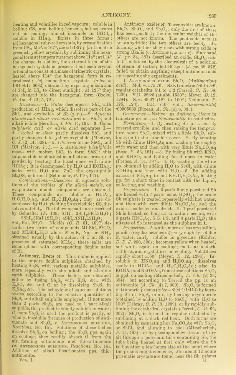 280 heating and volatilise in red vapours ; soluble in boiling CS2, and boiling benzene, but separates out on cooling; almost insoluble in CHC13; soluble in HIAq. Exists in three forms : (a) hexagonal ruby-red crystals, by crystallisation from CS2, M.P. = 167°, a:c = 1:1-37 ; (b) trimetric greenish-yellow crystals, by subliming the hexa- gonalform at temperatures not above 114°; at 114° the change is sudden, the external form of the hexagonal crystals is preserved but each crystal is found to consist of a mass of trimetric crystals; heated above 114° the hexagonal form is re- produced ; (c) monoelinic crystals (a:b:c — 1*6408:1: -6682) obtained by exposing a solution of Sbl3 in CS2 to direct sunlight; at 125° they are changed into the hexagonal form (Cooke, P. Am. A. [2] 5, 72). Reactions.—1. Water decomposes Sbl3 with production of HIAq, which dissolves part of the Sbl3, and oxyiodide of Sb (q. v.).—2. Aqueous alkalis and alkali carbonates produce Sb203 and alkali iodide (Serullas, J. Ph. 14, 19).—3. Cone. sulphuric acid or nitric acid separates I.— 4. Alcohol or ether partly dissolves Sbl3 and partly changes it to yellow oxyiodide (Macivor, C. J. [2] 14, 328).—5. Chlorine forms SbCl3 and IC1 (Macivor, l.c.). — 6. Antimony trisulphide reacts with molten Sbl3 to form SbSI; this sulphoiodide is obtained as a lustrous brown-red powder by treating the fused mass with dilute HClAq ; it is decomposed by H.,0 and KOHAq; boiled with H20 and ZnO the oxysulphide Sb.,OS2 is formed (Schneider, P. 110, 147). Combinations.—Dissolves in aqueous solu- tions of the iodides of the alkali metals, on evaporation double compounds are obtained. These compounds are soluble in HClAq, H.C2H302Aq, and H2.C4H,06Aq ; they are de- composed by H20, yielding Sb oxyiodide; CS2 dis- solves out Sbl3. The following salts are described by Schaeffer (P. 109, 611): 2SbI3.3KI.3H.,0 ; 2SbI3.3NaI.12H20; 4SbI3.3NH4I.9H.,0; SbI.,.BaI2.9H20. Nicktes (C. R. 51, 1097) de- scribes two series of compounds MI.SbI3.2H20, and MI.SbI3.H20 where M =■ K, Na, or NH„ obtained usually by the action of I on Sb in presence of saturated MIAq; these salts are isomorphous with corresponding double salts of Bi. Antimony, livers of. This name is applied to the impure double sulphides obtained by heating Sb2S3 with various metallic sulphides, more especially with the alkali and alkaline earth sulphides. These bodies are obtained either by fusing Sb2S3 with ICS, &c., with KjSC^ &c. and C, or by dissolving Sb.,S3 in K2SAq, &o. The behaviour of aqueous solutions varies according to the relative quantities of Sb2S3 and alkali sulphide employed ; if not more than 2 parts Sb2S3 are used to l part alkali sulphide, the product is wholly soluble in water; if more Sb2S3 is U3ed the product is partly, or wholly, insoluble (because of production of anti- monate and Sb,0,. v. Antimonious sulphide, Reactions, No. 15). Solutions of these bodies dissolve Sb2S3 on boiling; the Sb2S3 pps. again on cooling; they readily absorb O from the air, forming antimonate and thioantimonate (v. Antimonious sulphide, Reactions, No. 15). Addition of alkali bicarbonates pps. thio- antimonite. Vol. I. Antimony, oxides of. Three oxides are known: Sb40„., Sb20.„ and Sb205; only the first of these has been gasified ; the molecular weights of the others are not known. The pentoxide acts as an anhydride; the two others are feebly salt- forming whether they react with strong acids or strong alkalis (v. Antimony, acids op). Marchand (J. pr. 34, 381) described an oxide, Sb302, said to be obtained by the electrolysis of a solution of cream of tartar; but Bottger (J. pr. 68, 372) failed to obtain anything except antimonic acid by repeating the experiments. I. Antimonious oxide Sb,0(! (Antimonious acid). Mol. w. 575*76. S.G. trimetric 5*5 to 5*6, regular octahedra 5*1 to 5*2 (Terreil, C. R. 58, 1209). V.D. 286*5 (at abt. 1550°; Meyer, B. 12, 1284). S.H. *0927 (18° to 100°; Neumann, P. 126, 123). C.E. (40° cub., Senarmontite) *00005889 (Fizeau, A. Ch. [4] 8, 335). Occurrence.—Native ; as Antimony bloom in trimetric prisms, as Senarmontite in octahedra. Formation.—1. By heating Sb in a loosely covered crucible, and then raising the tempera- ture, when Sb406 mixed with a little Sb20, sub- limes on to the crucible cover.—2. By treating Sb with dilute HNOsAq and washing thoroughly with water and then with very dilute Na2C03Aq (Bose, P. 53, 161).—3. By fusing Sb with KN03 and KHSO., and boiling fused mass in water (Preuss, A. 31, 197).—4. By washing the white pp. obtained by adding H20 to SbCl3 with dilute KOHAq and then with H.,0.—5. By adding excess of NH3Aq to hot Kit. C ,11,0,Aq, heating pp. for a short time in contact with the liquid, collecting, and washing. Preparation.—1. 3 parts finely powdered Sb are heated with 7 parts cone. H2S04; the crude Sb sulphate is treated repeatedly with hot water, and then with very dilute Na2C03Aq, and the oxide is collected and dried.—2. 1 part powdered Sb is heated, so long as an action occurs, with 4 parts HN03Aq, S.G. 1*2, and 8 parts H20 ; the nitrate of Sb is treated as the sulphate in 1. Properties.—A white, more or less crystalline, powder (regular octahedra); very slightly soluble in water, fairly soluble in glycerine (Kohler, D. P. J. 258, 520); becomes yellow when heated, but white again on cooling; melts at a dark red heat, and crystallises on cooling. Volatilises rapidly about 1550° (Meyer, B. 12, 1284). In- soluble in HN03Aq and H2S04Aq; dissolves easily in HClAq and H2.C4H40(iA<l; also in KOHAq andNaOHAq, from these solutions Sb40„ is ppd. on cooling (Mitseherlich, A. Ch. [2] 33, 394), but according to Terreil the pp. is an antimonite (A. Ch. [4] 7, 380). Sb4Ou is formed in trimetric prisms (a:6:c = *394:1:1*414) by burn- ing Sb or Sb2S3 in air, by heating oxychloride (obtained by adding H20 to SbCl3) with H20 to 150° (Debray, C. R. 58, 1209), or by rapidly sub- liming the octahedral crystals (Terreil, C. R. 62, 302); Sb,0„ is formed in regular octahedra by subliming at a dark red heat. Both forms are obtained by saturating hot Na2C03Aq with Sb203 or SbCl3 and allowing to cool (Mitseherlich, P. 15, 453); or by passing a slow stream of dry air through a porcelain tube containing Sb, the tube being heated at first only where the Sb is, but after a few hours also at the point where the prisms might condense, after about 12 hours prismatic crystals are found near the Sb, prisms
