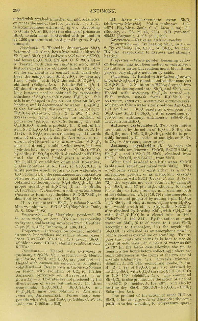 mixed with octahedra further on, and octahedra only near the end of the tube (Terreil, l.c.). Sb,08 is isodimorphous with As,0„ (q. v). According to Guntz (C. R. 98, 303) the change of prismatic Sb4O0 to octahedral is attended with production of 1200 gram units of heat per 576 grins. Sb4O0 changed. Reactions.—1. Heated in air or oxygen, Sb204 is formed. —2. Cone, hot nitric acid oxidises to Sb204 and Sb.,05; it dissolves in cold fuming HNOa and forms Sb408.N205 (Peligot, C. B. 23, 709).— 3. Treated with fuming sulplmric acid, small lustrous crystals are obtained, which, after dry- ing for six months in contact with burnt clay have the composition Sb40(i.2S03; by treating these crystals with H20 the salt Sb406.S03 is obtained (Peligot, l.c.). Schultz-Sellac (B. 4, 13) describes the salt Sb2.3S04 (= Sb406.6S03) as long lustrous needles obtained by evaporating solutions of Sb406 in fairly cone. H2S04Aq ; this salt is unchanged in dry air, but gives off S03 on heating, and is decomposed by water. Sb2(S04)3 is also formed by dissolving Sb2S3 in hot cone. H2S04Aq (Hensgen, B. T. C. 4, 401) (v. Sul- phates).—4. Sb4O0 dissolves in solution of potassium-hydrogen tartrate, forming the salt C4H4KSb07, which is probably the K salt of the acid Sb.C4H406.0H (v. Clarke and Stallo, B. 13, 1787).—5. Sb,0,; acts as a reducing agent towards salts of silver, gold, &c. (v. Antimony, detec- tionop, Antimonious compounds).—6. Sb4Ou does not directly combine with water, but two hydrates have been prepared:—(a) Sb203.2H20, by adding CuS04Aq to Sb2S3 dissolved in KOHAq until the filtered liquid gives a white pp. (Sb.,0.,.2H.,0) on addition of an acid (Fresenius; v. also Scliaffner, A. 51, 182); (b) Sb.,03.3H,0, a white powder which begins to lose water above 150°, obtained by the spontaneous decomposition of an aqueous solution of the acid H.C4H4Sb07 obtained by decomposing (C4H4Sb03)2Ba by the proper quantity of H.,S04Aq (Clarke a. Stallo, B. 13,1793).—7. Dissolves in boiling antimonious chloride to form oxychlorides ; SbOC1.7SbCl3 is described by Schneider (P. 108, 407). II. Antimonic oxide Sb205 (Antimonic acid). Mol. w. unknown. S.G. 3-78 (Playfair a. Joule, C. S. Mem. 3, 83). Preparation.—By dissolving powdered Sb in aqua regia, or cone. HNOsAq, evaporating to dryness, andheating [not above 275°] (Geuther, J.pr. [2] 4, 438; Dubrawa, A. 186, 110). Properties.—Citron-yellow powder; insoluble in water, but reddens moist blue litmus paper; loses O at 300° (Geuther, l.c.) giving Sb204 ; soluble in cone. HClAq, slightly soluble in cone. KOHAq. Reactions.—1. Heated with antimony or antimony sulphide, Sb203 is formed.—2. Heated in chlorine, SbCl3 and Sb204 are produced.—3. Heated with ammonium chloride, is completely volatilised.—4. Reacts with alkaline carbonates on fusion, with evolution of C02 (v. further Antimony, detection oe, Antimonic com- pounds).—5. Hydrates are not produced by the direct action of water, but indirectly the three compounds, Sb205.3H20, Sb20v2H20, and Sb205.H20, have been obtained (v. Antimony, acids'* of, Antimonates). Forms many com- pounds with WOj and MoOa (v. Gibbs, C. N. 48, 155 ; Am. 7, 209 and 313). III. Antimonoso-antimonic oxide Sb204 (Antimony tetroxide). Mol. w. unknown. S.G. 4-074 (Playfair a. Joule, C. S. Mem. 3, 83); 6-5 (Boullay, A. Ch. [2] 43, 266). S.H. (23°-99°) •09535 (Regnault, A. Ch. [3] 1, 129). Occurrence.—Native, as Antimony-ochre. Preparation.—1. By heating Sb,O0 in air.— 2. By oxidising Sb, Sb4O0, or Sb2S3, by cone. HN03Aq, evaporating to dryness, and strongly heating. Properties.—White powder, becoming yellow on heating ; has not been melted or volatilised ; insoluble in water, but reddens moist blue litmus paper; very slightly acted on by acids. Reactions.—1. Heated with solution of cream of tartar,Sb205a;H20 remains and solution contains C4H,KSb03.—2. Solution in HClAq dropped into water, is decomposed into Sb40„ and Sb205.—3. Heated with antimony Sb406 is formed.—4. With molten potash forms K20.Sb204 (v. Antimony, acids of ; Antibionoso-antimonates) ; solution of this in water slowly reduces AgN03Aq and AuCl3Aq. Sb204 reacts as a compound of Sb203 and Sh.Oj (= Sb408); it is sometimes re- garded as antimonyl antimonate (SbO)Sb03, derived from HSb03. Antimony, oxybromides of. Two oxybromides are obtained by the action of H20 on SbBr3, viz. Sb405Br2 and 10Sb4O5Br2.SbBr3; SbOBr is pro- bably formed by the action of sunlight on SbBr3 in CS2 (v. Antimony, bromide of). Antimony, oxychlorides of. At least six compounds are known; SbOCl, SbOC1.7SbCl3, Sb405Cl.„ and 10Sb4O5CU.SbCl3, obtained from SbCl3; Sb02Cl, and SbOCl3, from SbCl5. When SbCl3 is added to a little water, SbOCl is obtained (sometimes mixed with SbCl3). This oxychloride seems to exist either as a white amorphous powder, or as monoclimc crystals isomorphous with SbOI (Cooke, P. Am. A. [2] 5, 72); the crystals are best obtained by using 10 pts. SbCl3 and 17 pts. H20, allowing to stand for a day or two, pressing, and washing with ether (Sabanajew, Bl. [2] 16,79); the amorphous powder is best prepared by adding 3 pts. H20 to 1 pt. SbCl3, filtering at once, drying over H2S04, and washing with ether. Crystalline SbOCl is also obtained by heating SbCl3 with C.H60 (in ratio SbCl3:C2H„0) in a closed tube to 160° (Schaffer, A. 152, 314). By the action of much water on SbCl3 (5 to 50 parts to 1 part SbCl5 according to Sabanajew, l.c.) the oxychloride Sb405Cl2 is obtained as an amorphous powder, which becomes crystalline on standing. To pre- pare the crystalline forms it is best to use 30 parts of cold water, or 3 parts of water at 60° to 70° (in the latter case allowing the pp. to remain a few hours before collecting); there are some differences in the forms of the two sets of crystals (Sabanajew, l.c.). Crystals (trimetric Scbfiffer, A. 152, 314; monoclinic, Cooke, P. Am A. [2J 5, 72) of Sb,05Cl2 are also obtained by heating SbCl3 with C2H80 (in ratio SbCl3:3C2H,iO) to 140°-150° (Schaffer, l.c). The compound Sb,0,,Cl2 is also produced by the action of alcohol on SbOCl (Schneider, P. 108, 407); and also by heating dry SbOCl (5SbOCl = Sb405Cl2 + SbCl3; Sabanajew, l.c). The product of the action of much H20 on SbCl3 is known as powder of Algaroth ; the com- position varies according to temperature, quan-