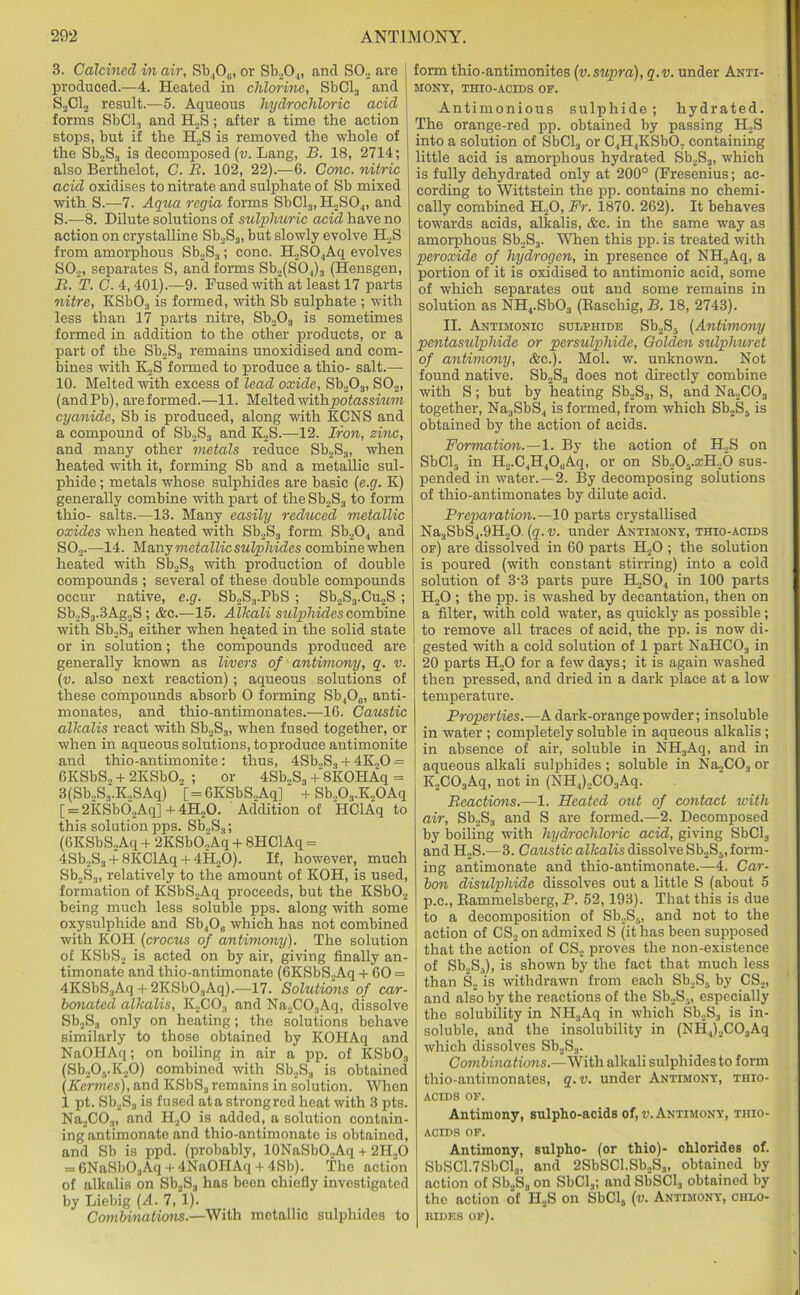 B. Calcined in air, Sb.,O0, or Sb20.„ and SO., are j produced.—4. Heated in chlorine, SbCl3 and j S2C12 result.—5. Aqueous hydrochloric acid forms SbCl3 and H2S; after a time the action stops, but if the H2S is removed the whole of the Sb2S3 is decomposed (v. Lang, B. 18, 2714; also Berthelot, C. II. 102, 22).—6. Cone, nitric acid oxidises to nitrate and sulphate of Sb mixed with S.—7. Aqua regia forms SbCl3, H2S04, and S.—8. Dilute solutions of sulphuric acid have no action on crystalline Sb2S3, but slowly evolve H2S from amorphous Sb2S3; cone. H2S04Aq evolves S02, separates S, and forms Sb2(S04)3 (Hensgen, B. T. C. 4,401).—9. Fused with at least 17 parts nitre, KSb03 is formed, with Sb sulphate ; with less than 17 parts nitre, Sb203 is sometimes formed in addition to the other products, or a part of the Sb2S3 remains unoxidised and com- bines with K2S formed to produce a thio- salt.— 10. Melted with excess of lead oxide, Sb203, S02, (andPb), areformed.—11. Meltedwithpotossmm cyanide, Sb is produced, along with KCNS and a compound of Sb2S3 and K,S.—12. Iron, zinc, and many other metals reduce Sb2S3, when heated with it, forming Sb and a metallic sul- phide ; metals whose sulphides are basic (e.g. K) generally combine with part of the Sb2S3 to form thio- salts.—13. Many easily reduced metallic oxides when heated with Sb2S3 form Sb204 and S02.—14. Many metallic sulphides combine when heated with Sb2S3 with production of double compounds ; several of these double compounds occur native, e.g. Sb2S3.PbS ; Sb2S3.Cu2S; Sb,S3.3Ag2S; Ac.—15. Alkali sulphides combine with Sb2S3 either when heated in the solid state or in solution; the compounds produced are generally known as livers of antimony, q. v. (v. also next reaction) ; aqueous solutions of these compounds absorb 0 forming Sb4Oc, anti- monates, and thio-antimonates.—16. Caustic alkalis react with Sb2S3, when fused together, or when in aqueous solutions, to produce antimonite and thio-antimonite: thus, 4Sb.,S3 + 4K20 = 6KSbS2 + 2KSb02 ; or 4Sb„S3+'8KOHAq = 3(Sb2S3.K2SAq) [=6KSbS,Aq] + Sb.,03.K20Aq [ = 2KSb02Aq]+4H20. Addition of HClAq to this solution pps. Sb2S3; (6KSbS2Aq + 2KSbO„Aq + 8HClAq = 4Sb2S3 + 8KClAq + 4H20). If, however, much Sb2S3, relatively to the amount of KOH, is used, formation of KSbS2Aq proceeds, but the KSb02 being much less soluble pps. along with some oxysulphide and Sb406 which has not combined with KOH (crocus of antimony). The solution of KSbS2 is acted on by air, giving finally an- timonate and thio-antimonate (6KSbS2Aq + 60 = 4KSbS3Aq + 2KSbO.,Aq).—17. Solutions of car- bonated alkalis, K2C03 and Na2C03Aq, dissolve Sb2S3 only on heating; the solutions behave similarly to those obtained by KOHAq and NaOPIAq; on boiling in air a pp. of KSb03 (Sb20,.K20) combined with Sb2S3 is obtained (Kermes), and KSbS., remains in solution. When 1 pt. Sb2S3 is fused at a strong red heat with 3 pts. Na2C03, and PI20 is added, a solution contain- ing antimonate and thio-antimonate is obtained, and Sb is ppd. (probably, 10NaSbO2Aq + 2H20 = 6NaSb03Aq + 4NaOHAq + 4Sb). The action of alkalis on Sb2S3 has been chiefly investigated by Liebig (A. 7, 1). Combinations.—With metallic sulphides to form thio-antimonites (v.supra), q.v. under Anti- mony, THIO-ACIDS OF. Antimonious sulphide ; hydrated. The orange-red pp. obtained by passing H2S into a solution of SbCl3 or C,H,KSb07 containing little acid is amorphous hydrated Sb2S3, which is fully dehydrated only at 200° (Fresenius; ac- cording to Wittstein the pp. contains no chemi- cally combined H20, Fr. 1870. 262). It behaves towards acids, alkalis, Ac. in the same way as amorphous Sb2S3. When this pp. is treated with peroxide of hydrogen, in presence of NH3Aq, a portion of it is oxidised to antimonic acid, some of which separates out and some remains in solution as NH4.Sb03 (Easehig, B. 18, 2743). II. Antimonic sulphide Sb2S5 (Antimony pcntasulpliide or persulphide, Golden sulphuret of antimony, Ac.). Mol. w. unknown. Not found native. Sb2S3 does not directly combine with S; but by heating Sb2S3, S, and Na2C03 together, Na3SbS4 is formed, from which Sb2S5 is obtained by the action of acids. Formation.—1. By the action of H2S on SbCl5 in H2.C4H40(jAq, or on Sb205.;cH26 sus- pended in water.—2. By decomposing solutions of thio-antimonates by dilute acid. Preparation.—10 parts crystallised Na3SbS4.9H20 (q.v. under Antimony, thio-acids | of) are dissolved in 60 parts H20 ; the solution is poured (with constant stirring) into a cold | solution of 3-3 parts pure H2S04 in 100 parts H20 ; the pp. is washed by decantation, then on a filter, with cold water, as quickly as possible; to remove all traces of acid, the pp. is now di- gested with a cold solution of 1 part NaHC03 in 20 parts H20 for a few days; it is again washed then pressed, and dried in a dark place at a low temperature. Properties.—A dark-orange powder; insoluble in water ; completely soluble in aqueous alkalis ; in absence of air, soluble in NH3Aq, and in aqueous alkali sulphides ; soluble in Na2C03 or K,C03Aq, not in (NH4)2C03Aq. Reactions.—1. Heated out of contact with air, Sb2S3 and S are formed.—2. Decomposed by boiling with hydrochloric acid, giving SbCl3 and H2S.—3. Caustic alkalis dissolve Sb2S5, form- ing antimonate and thio-antimonate.—4. Car- bon disulphide dissolves out a little S (about 5 p.c., Rammelsberg, P. 52,193). That this is due to a decomposition of Sb2S5, and not to the action of CS2 on admixed S (it has been supposed that the action of CS2 proves the non-existence of Sb2S5), is shown by the fact that much less than S2 is withdrawn from each Sb2S5 by CS2, and also by the reactions of the Sb2S., especially the solubility in NII3Aq in which Sb2S3 is in- soluble, and the insolubility in (NH4)2C03Aq which dissolves Sb2S3. Combinations.—With alkali sulphides to form thio-antimonates, q.v. under Antimony, thio- acids of. Antimony, sulpho-acids of, v. Antimony, thio- acids of. Antimony, sulpho- (or thio)- chlorides of. SbSC1.7SbCl3, and 2SbSCl.Sb2S3, obtained by action of Sb2S3 on SbCl3; and SbSCl, obtained by the action of H2S on SbCl5 (u. Antimony, chlo- KIDE8 of).