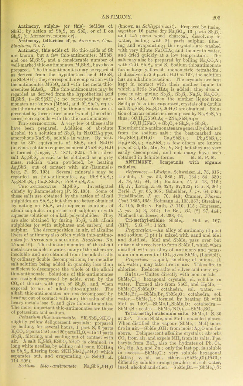 Antimony, sulpho- (or thio)- iodides of. SbSI; by action of Sb2S3 on Sbl3, or of I on Sb2S3 (v. Antimony, iodidb of). Antimony, tellurides of, v. Antimony, Com- binations, No. 7. Antimony, thio-acids of. No thio-acids of Sb are known, but a few thio-antimonites, MSbS2 and one M3SbS3, and a considerable number of well-marked thio-antimonates, M3SbS4, have been prepared. The thio-antimonites may be regarded as derived from the hypothetical acid HSbS2 (= SbS.SH); they correspond in composition with the antimonites MSb02 and with the meta-thio- arsenites MAsS2. The thio-antimonates may be regarded as derived from the hypothetical acid H3SbS4 ( = SbS(SH)3); no corresponding anti- monates are known (MSb03 and M4Sb207 repre- sent the antimonates) ; the thio-arsenites are re- presented by three series, one of which (the ortho- series) corresponds with the thio-antimonates. Thio-antimonites. A very few of these salts have been prepared. Addition of absolute alcohol to a solution of Sb2S3 in NaOHAq pps. amorphous NaSbS2, soluble in water. By heat- ing to 30° equivalents of Sb2S3 and NaOH (in cone, solution) copper-coloured 2NaSbS,.H20 is formed (Unger, J. 1871. 325). The silver salt Ag3SbS3 is said to be obtained as a grey mass, reddish when powdered, by heating Ag3SbS4 out of contact with air (Rammels- berg, P. 52, 193). Several minerals may be regarded as thio-antimonites, e.g. PbS.Sb2S3; Ag2S.Sb2S3; Cu2S.Sb2S3; FeS.Sb2S3 &c. Thio-antimonates M3SbS4. Investigated chiefly by Bammelsberg (P. 52, 193). Some of these salts are obtained by the action of alkali sulphides on Sb2S5; but they are better obtained by acting on Sb2S3 with aqueous solutions of alkali sulphides in presence of sulphur, or with aqueous solutions of alkali polysulphides. They are also obtained by fusing Sb2S3 with alkali sulphides (or with sulphates and carbon) and sulphur. The decomposition, in air, of alkaline livers of antimony also often yields thio-antimo- nates (v. Antimonious sulphide, Reactions, No. 15 and 16). The thio-antimonates of the alkali metals are soluble in water, many of the others are insoluble and are obtained from the alkali salts by ordinary double decompositions, the metallic salt solution being added in quantity less than sufficient to decompose the whole of the alkali thio-antimonate. Solutions of thio-antimonates are easily decomposed by acids, even by the C02 of the air, with ppn. of Sb2S„, and, when exposed to air, of alkali thio-sulphate. The alkali thio-antimonates are not decomposed by heating out of contact with air ; the salts of the heavy metals lose S, and give thio-antimonites. The more important thio-antimonates are those of potassium and sodium. _ Potassium thio-antimemate. 2K,SbS,.9H20 ; slightly yellow deliquescent crystals; prepared by boiling, for several hours, 1 part S, 6 parts K,C03,3 parts CaO, and 20 parts HaO, with 11 parts Sb2S3, filtering, and cooling out of contact with air. A salt K3SbS4.KSb03.5H20 is obtained, in long white needles, by adding cold cone. KOHAq to Sb2Ss, filtering from 2KH(Sb03)2.5H20 which separates out, and evaporating (v. Schiff A 114, 202). Sodium thio • antimonatc Na3SbS4.9H.,0 (known as Schlippe's salt). Prepared by fusing together 16 parts dry Na..SO.„ 13 parts Sb.,S3, and 4-5 parts wood charcoal, dissolving in water, boiling with 2£ parts sulphur, filter- ing and evaporating; the crystals are washed with very dilute NaOHAq and then with water, and dried quickly at a low temperature. The salt may also be prepared by boiling Na2C03Aq with CaO, Sb2S3, and S. Sodium thioantimonate forms large yellowish monometric tetrahedra ; it dissolves in 2-9 parts H20 at 15°, the solution has an alkaline reaction. The crystals are best kept in contact with their mother liquor to which a little NaOHAq is added; they decom- pose in air, giving Sb2S3, Sb2S5, Na2S, Na2C03, and Na2S203. When the mother liquor from Schlippe’s salt is evaporated, crystals of a double salt Na3SbS4.Na2S.,O.,.20H2O are obtained. Solu- tion of tartar emetic is decomposed by Na3SbS4Aq thus; 6C4H4KSbO,Aq + 2Na3SbS,Aq = 6C4H ,KNaO„ + Sb40„ + Sb2S3 + Sb2S5. The other thio-antimonates are generally obtained from the sodium salt : the best-marked are Ba3(SbS4).,.6H20; Cu3(SbS4)2; Pb3(SbS4)2; Hg3(SbS4)2; Ag3SbS4; a few others are known (e.g. of Cd, Co, Mn, Ni, Y, Zn) but they are very easily decomposed, and not many have been obtained in definite forms. M. M. P. M. ANTIMONY, Compounds with organic radicles, References.—Lowig a. Schweizer, A. 75, 315; Landolt, J. pr. 52, 385; 57, 134; 84, 330; A. 78, 91; 84, 44; Buckton, C. J. 13, 115; 16, 17; Lowig, A. 88, 323 ; 97,322; C.J. 8,261; Berl6, J. pr. 65, 385 ; Scheibler, J. pr. 64, 505 ; Friedlander, J. pr. 70, 449; Cramer, Pharm. Cent. 1855,465; Hofmann, A. 103,357; Strecker, A. 105, 306; v. Bath, P. 110, 115; Jorgessen, J. pr. [2] 3, 342; Le Bel, Bl. [2] 27, 444; Michaelis a. Reese, A. 233, 42. Tri-methyl-stibine SbMe3. Mol. w. 167. (81°). S.G. — : 1-523. Preparation.—An alloy of antimony (4 pts.) and sodium (1 pt.) is mixed with sand and Mel and distilled. Mel and SbMe3 pass over but unite in the receiver to form SbMe.,1, which when distilled with an alloy of antimony and potas- sium in a current of C02 gives SbMe3 (Landolt). Properties.—Liquid, smelling of onions, si. sol. water ; may take fire in air. Takes fire in chlorine. Reduces salts of silver and mercury. Salts.—Unites directly with non-metals.— SbMe3Cl2: hexagonal crystals, si. soluble in water. Formed also from SbCl3 and HgMe.,.— SbMe3Cl2SbMe30; octahedra, sol. water. — SbMe3Br2.—SbMe.,Br2,SbMe30 : octahedra, sol. water.—SbMe3I2: formed by heating Sb with Mel at 140°.—SbMe3I2,SbMe30 : octahedra.— SbMe3S : scales.—SbMe3(N03)2.—SbMe3S04. Tetra-methyl-stibonium salts. SbMe4I. S. 30 at 23°. From SbMe., and Mel: six-sided plates. When distilled the vapour (SbMe., + Mel) takes fire in air.— SbMe,.OH: from moist Ag20 and the above. Deliquescent alkaline crystals: absorbs C02 from air, and expels NH., from its salts. Pps. baryta from Bal2, also the hydrates of Pb, Ca, Cu, Hg, Ag, and Zn ; only the last pp. is soluble in excess.—SbMe,Cl: very soluble hexagonal plates; v. si. sol. ether. — (SbMe ,Cl)2PtCl4: difficultly soluble orange powder; si. sol. water, I insol. alcohol and ether.—SbMe,Br.— (SbMc.,)2S: