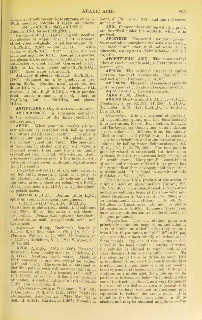 halogens; it reduces cupric, to cuprous, chloride. With mercuric chloride it reacts as follows: SbPh3 + 3HgCl„ = SbCl3 + 3HgPhCl. Fuming HN03 forms SbPli3(N03)2. Salts.—SbPh3Cl2 [143°]: long thin needles; not affected by water; insol. light petroleum, si. sol. ether and alcohol, v. sol. benzene and CS2. —SbPhjBr,. [216°]. — SbPh3I2. [153°]; white tables. — SbPb3(OH)2. [212°]. From the bro- mide and alcoholic KOH. Amorphous powder, sol. glacial HOAc and reppd. unaltered by water. Insol. ether, v. e. sol. alcohol. Converted byHCl, HBr, or HI into haloid salt.—SbPh3(N03)2. [156°]. Insol. water, so1, alcohol. Antimony di-phenyl chloride SbPh2Cl3 aq. [180°]. Obtained as a by - product in pre- paring SbPh3. Needles, insol. water, sol. hot dilute HC1, v. e. sol. alcohol. Alcoholic NH3 converts it into Ph2Sb0(0H), a white powder, insol. water, ammonia, alcohol, ether, or Na,C03Aq, but sol. NaOHAq and glacial HOAc. ANTIPYRINE v. Oxy-di-methyl-quinizine. APHRODIESCIN. A substance contained in the cotyledons of the horse-chestnut (v. IEscinic acid). APIIN. When common parsley (Apium petroselinuni) is extracted with boiling water the filtrate gelatinises on cooling. The jelly is dried at 100° and extracted with alcohol, and the alcohol poured into water. The operation of dissolving in alcohol and ppg. with water is repeated several times, and the apiin finally crystallised from alcohol, with stirring. Apiin also occurs in parsley seed.; if this is boiled with water, apiol distils over, while apiin separates out from the residue. Properties.—Needles; si. sol. cold water, v. sol. hot water, separating again as a jelly; v. sol. alcohol; insol. ether. Its solution in boil- ing water gives a blood-red colour with FeSO,. Gives picric acid with HNO:); and phloroglucin by potash fusion. Apigenin Cl5H10O5. Boiling dilute H.SO., splits up apiin into apigenin and glucose : C2,H32Oio + BLjO = C,5H1(A + 2C6H12Ob. Crystallises in plates (from alcohol). It sublimes near 294°. SI. sol. hot water, v. sol. alcohol, insol. ether. Potash fusion gives phloroglucin, protocatechuic acid, ^-oxybenzoic acid, and oxalic acid. References.—Rump, Buchner’s Repert. f. Pliarm. 6, 6; Braconnot, A. Ch. [3] 9, 250; v. Planta a. Wallace, A. 74, 262 ; Lindenborn, B. 9, 1123; v. Gerichten, B. 9, 1121; Whitney, Ph. [3] 10, 585. APIOL CI2HuO, [30°]. (c. 300°). Extracted oy alcohol from parsley seeds (v. Gerichten, B 9, 1477). Needles; insol. water. Alcoholic KOH converts it into two crystalline bodies [54°j and [114°]. The essential oil obtained bj distilling parsley seeds with water contains apio but consists chiefly of a terpene, (160°-164°1 S-G. — -865, [a] — 30-8°. It has a strong smel of parsley. A small quantity of a hydrochloride [116°], can be got from it. References.—Lowig a. Weidmann, P. 46, 53 v. Gerichten, B. 9,258, 1121,1477; Pabitzky Braunschw. Anzeiger, a.d. 1754; Blanchet a Bell; A. 6, 301; Martius, A. 4,267 ; Homolle a Joret, J. Ph. [3] 28, 212 ; and the references under Apiin. APO-. Compounds beginning with this prefix are described under the words to which it is prefixed. APOCYNIN. The root of Apocynum Canna- biurn contains amorphous resinous apocynin, sol. alcohol and ether, v. si. sol. water, and a glucoside, apocynein (Schmiedeberg, Ph. [3] 13, 942). APOPHYLENIC ACID. The mono-methyl ether of cinchomeronic acid; v. Pyeidine di-cae- boxylic ACID. APPLES. The artificial essence of apples contains iso-amyl iso-valerate dissolved in rectified spirit (Hofmann, A. 81, 87). APRICOTS. The artificial essence of apricots contains isoamyl butyrate and isoamyl alcohol. AQUA REGIA v. Chlouhydric acid. AQUA VIT.ffi. Alcohol. ARABIC ACID (Arabin) C,2H22On ; «CBHl(105 (Neubauer, J. pr. 62, 193; 71, 255); C12H22Oh (Scheibler, B. 6, 612); C89Hh,074 (O’Sullivan, C. J. 45, 41). Occurrence.—It is a constituent of probably all lsevorotatory gums, and has been isolated from Levantine, Senari, East Indian, Senegal, and Turkey, gum ; these gums contain also, as a rule, other acids different from, but closely allied to arabic acid (O’Sullivan). It exists in sugar-beet (Scheibler), and in the extract of yeast obtained by boiling water (Schutzenberger, Bl. [2] 21, 204; C. R. 78, 493). The beet gum is probably related to arabic acid, but there is no evidence that the yeast-extract body belongs to the arabin group. Many gum-like constituents of seeds and roots are referred to as gums, but the great bulk of them obviously hold no relation to arabic acid. It is found in certain animals (Stadeler, A. Ph. Ill, 26). Formation.—It is a product of the action of sulphuric acid on algas-mucilage (Brown, Ed. Ph. I. 26,409); on quince, linseed, and flea-wort mucilages, cellulose being at the same time pro- duced (Kirchner a. Tollens, A. 175, 205); and on metagummic acid (FiAmy, C. R. 50, 125). Cellulose is transformed into gum in plants (Mercadante, O. 5, 408). In none of these cases have we any information as to the character of the gum produced. Preparation.—The lievorotatory gums are principally potassium, magnesium, and calcium salts of arabic or allied acids ; they contain from 12 to 18 p.c. water, and yield 2-7 to 3-0 p.c. ash consisting almost wholly of carbonates of these metals. Any one of these gums is dis- solved in the least possible quantity of water, the solution is allowed to stand, and, when clear, decanted from any insoluble matter. To the clear liquid twice or thrice as much HC1 as is sufficient to convert the bases into chlorides is added, and the gum-acid or acids are precipi- tated by a moderate excess of alcohol. If the gum contains only arabic acid, the whole pp. can be purified as is described below when dealing with one of the fractions ; but if, as is very frequently the case, other allied acids are also present, it is necessary to have recourse to fractional pre- cipitation to isolate the arabic acid. It is found in the fractions least soluble in dilute alcohol, and may be obtained as follows :—The