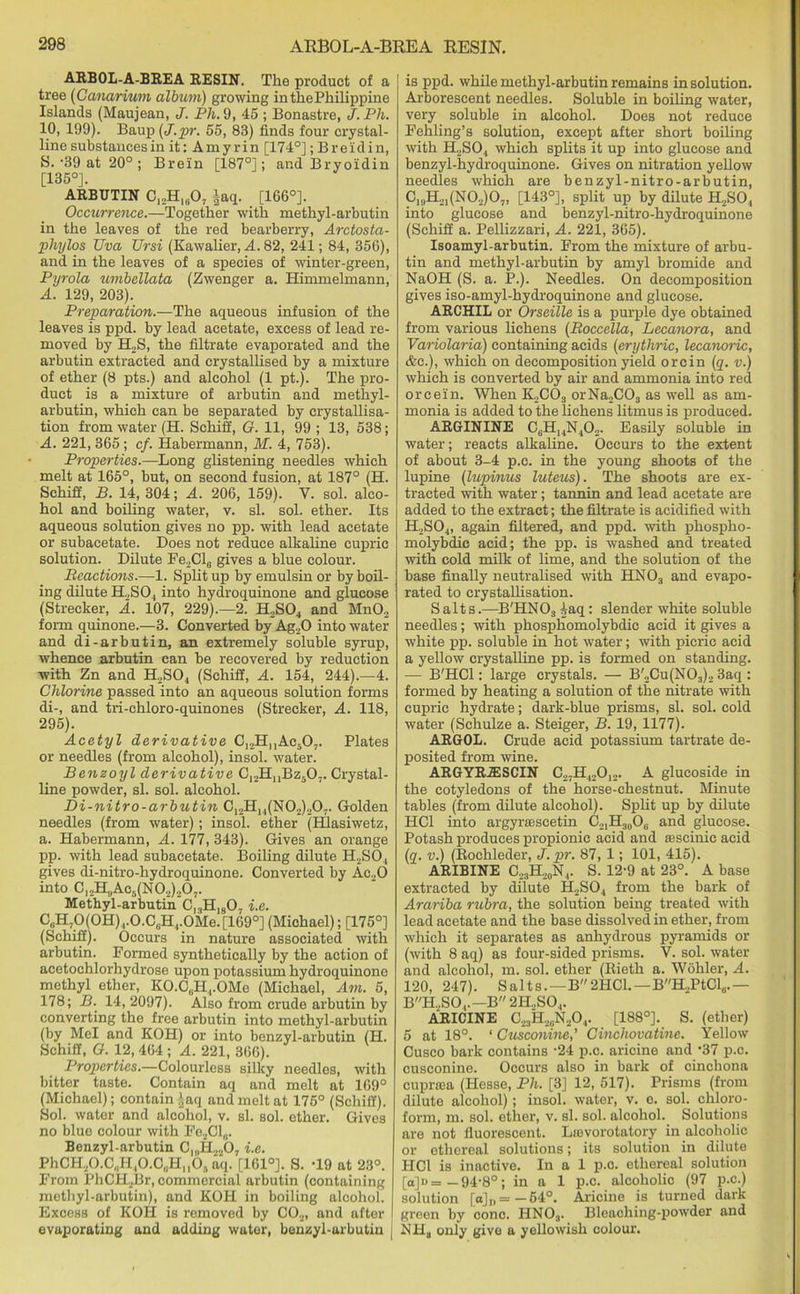 ARBOL-A-BREA RESIN. The product of a tree (Canarium album) growing inthePhilippine Islands (Maujean, J. Ph. 9, 45 ; Bonastre, J.Ph. 10, 199). Baup (j.pr. 55, 83) finds four crystal- line substances in it: Amy r in [174°]; Breidin, 8. ‘39 at 20°; Breln [187°]; and Bryoidin [135°]. ARBUTIN C12H1(i07 §aq. [166°]. Occurrence.—Together with methyl-arbutin in the leaves of the red bearberry, Arctosta- phylos TJva Ursi (Kawalier, A. 82, 241; 84, 356), and in the leaves of a species of winter-green, Pyrola vmbellata (Zwenger a. Himmehnann, A. 129, 203). Preparation.—The aqueous infusion of the leaves is ppd. by lead acetate, excess of lead re- moved by H2S, the filtrate evaporated and the arbutin extracted and crystallised by a mixture of ether (8 pts.) and alcohol (1 pt.). The pro- duct is a mixture of arbutin and methyl- arbutin, which can be separated by crystallisa- tion from water (H. Schiff, G. 11, 99 ; 13, 538; A. 221, 365 ; cf. Habermann, M. 4, 753). Properties.—Long glistening needles which melt at 165°, but, on second fusion, at 187° (H. Schiff, B. 14, 304; A. 206, 159). V. sol. alco- hol and boiling water, v. si. sol. ether. Its aqueous solution gives no pp. with lead acetate or subacetate. Does not reduce alkaline cupric solution. Dilute Fe2Cl6 gives a blue colour. Reactions.—1. Split up by emulsin or by boil- ing dilute H.,S04 into hydroquinone and glucose (Streeker, A. 107, 229).—2. H2S04 and Mn02 form quinone.—3. Converted by Ag„0 into water and di-arbutin, an extremely soluble syrup, whence arbutin can be recovered by reduction with Zn and H2S04 (Schiff, A. 154, 244).—4. Chlorine passed into an aqueous solution forms di-, and tri-chloro-quinones (Streeker, A. 118, 295). Acetyl derivative C12HnAc507. Plates or needles (from alcohol), insol. water. Benzoyl derivative C12HnBz507. Crystal- line powder, si. sol. alcohol. Di-nitro-arbutin C12H14(N02)207. Golden needles (from water); insol. ether (Hlasiwetz, a. Habermann, A. 177, 343). Gives an orange pp. with lead subacetate. Boiling dilute H2S04 gives di-nitro-hydroquinone. Converted by Ac20 into C12H,jAc5(N02)207. Methyl-arbutin Cl3H1807 i.e. C,iH70(0H) ,.0.CuH4.0Me.[169°] (Michael); [175°] (Schiff). Occurs in nature associated with arbutin. Formed synthetically by the action of acetochlorhydrose upon potassium hydroquinone methyl ether, KO.C0H4.OMe (Michael, Am. 5, 178; B. 14,2097). Also from crude arbutin by converting the free arbutin into methyl-arbutin (by Mel and KOH) or into benzyl-arbutin (H. Schiff, G. 12, 464 ; A. 221, 366). Properties.—Colourless silky needles, with bitter taste. Contain aq and melt at 169° (Michael); contain ‘-aq and melt at 175° (Schiff). Sol. water and alcohol, v. si. sol. ether. Gives no blue colour with Fe2Cl„. Benzyl-arbutin C,„H2207 i.e. PhCH20.C„H40.C,.Hn05aq. [161°]. S. -19 at 23°. From PhCH2Br, commercial arbutin (containing methyl-arbutin), and KOH in boiling alcohol. Excess of KOH is removed by C02, and after evaporating and adding water, benzyl-arbutin is ppd. while methyl-arbutin remains in solution. Arborescent needles. Soluble in boiling water, very soluble in alcohol. Does not reduce Fehling’s solution, except after short boiling with H2S04 which splits it up into glucose and benzyl-hydroquinone. Gives on nitration yellow needles which are benzyl-nitro-arbutin, C19H21(N02)07, [143°], split up by dilute H,SO, into glucose and benzyl-nitro-hydroquinone (Schiff a. Pellizzari, A. 221, 365). Isoamyl-arbutin. From the mixture of arbu- tin and methyl-arbutin by amyl bromide and NaOH (S. a. P.). Needles. On decomposition gives iso-amyl-hydroquinone and glucose. ARCHIL or Orseille is a purple dye obtained from various lichens (Roccella, Lecanora, and Variolaria) containing acids (erythric, lecanoric, &c.), which on decomposition yield orcin (q. v.) which is converted by air and ammonia into red orcein. When K2C03 orNa2C03 as well as am- monia is added to the lichens litmus is produced. ARGININE CbH14N402. Easily soluble in water; reacts alkaline. Occurs to the extent of about 3-4 p.c. in the young shoots of the lupine (lupinus luteus). The shoots are ex- tracted with water; tannin and lead acetate are added to the extract; the filtrate is acidified with H2S04, again filtered, and ppd. ivith phospho- molybdic acid; the pp. is washed and treated with cold milk of lime, and the solution of the base finally neutralised with HN03 and evapo- rated to crystallisation. Salts.—B'HN03 iaq: slender white soluble needles; with phospliomolybdic acid it gives a white pp. soluble in hot water; with picric acid a yellow crystalline pp. is formed on standing. — B'HCl: large crystals. — B'„Cu(N03)2 3aq : formed by heating a solution of the nitrate with cupric hydrate; dark-blue prisms, si. sol. cold water (Schulze a. Steiger, B. 19, 1177). ARGOL. Crude acid potassium tartrate de- posited from wine. ARGYRA3SCIN C27H420]2. A glucoside in the cotyledons of the horse-chestnut. Minute tables (from dilute alcohol). Split up by dilute HC1 into argyrsescetin C21H30O6 and glucose. Potash produces propionic acid and ffiscinic acid (q. v.) (Rochleder, J.pr. 87, 1; 101, 415). ARIBINE C23H20N4. S. 12-9 at 23°. A base extracted by dilute H2S04 from the bark of Arariba rubra, the solution being treated with lead acetate and the base dissolved in ether, from which it separates as anhydrous pyramids or (with 8 aq) as four-sided prisms. Y. sol. water and alcohol, m. sol. ether (Bieth a. Wohler, A. 120, 247). Salts. —B2HCl. — BH„PtCl6.— BH.,S04.—B 2H..SO,. ARICINE C23H2?N204. [188°]. S. (ether) 5 at 18°. ‘ Cusconine,' Cinchovatine. Yellow Cusco bark contains ’24 p.c. aricine and '37 p.c. cusconine. Occurs also in bark of cinchona cupraea (Hesse, Ph. [3] 12, 517). Prisms (from dilute alcohol); insol. water, v. e. sol. chloro- form, m. sol. ether, v. si. sol. alcohol. Solutions are not fluorescent. Lmvorotatory in alcoholic or ethereal solutions; its solution in dilute HCl is inactive. In a 1 p.c. ethereal solution [a]u=-94-8°; in a 1 p.c. alcoholic (97 p.c.) solution [o]D=—54°. Aricine is turned dark green by cono. HNOa. Bleaching-powder and NH3 only give a yellowish colour.