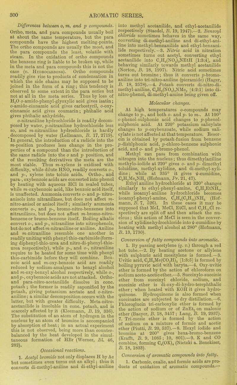 Differences between o, m, and p compounds. Ortho, meta, and para compounds usually boil at about the same temperature, but the para compounds have the highest melting-points. The ortho compounds are usually the most, and the para compounds the least, volatile with steam. In the oxidation of ortho compounds the benzene ring is liable to be broken up, while in the meta and para compounds this is not the case (v. Hydrocarbons). Ortho compounds readily give rise to products of condensation in which the side chains may be supposed to be joined in the form of a ring; this tendency is observed to some extent in the para series but not at all in the meta series. Thus by loss of H20 o-amido-phenyl-glyoxylic acid gives isatin; o-amido-cinnamic acid gives carbostyril, o-oxy- cinnamic acid gives coumarin; phthalie acid gives phthalie anhydride. o-nitraniline hydrochloride is readily decom- posed by water, y)-nitraniline hydrochloride less so, and ra-nitraniline hydrochloride is hardly decomposed by water (Lellmann, B. 17, 2719). In general, the introduction of a radicle into the w-position produces less change in the pro- perties of a compound than the introduction of the same radicle into the o and p position, and of the resulting derivatives the meta are the most stable. Thus m-xylene is oxidised with difficulty, while dilute HN03 readily converts o-, and p-, xylene into toluic acids. Ortho-, and para-, oxybenzoic acids are converted into phenol by heating with aqueous HC1 in sealed tubes, while ra-oxybenzoic acid, like benzoic acid itself, is unaffected. Ammonia converts o- and p- nitro- anisols into nitranilines, but does not affect m- nitro-anisol or anisol itself ; similarly ammonia converts o-, and p-, bromo-nitro-benzenes into nitranilines, but does not affect m-bromo-nitro- benzene or bromo-benzene itself. Boiling alkalis convert o-, and p-, nitraniline into nitrophenols, | but do not affect m-nitraniline or aniline. Aniline and m-nitraniline resemble one another in readily uniting with phenyl thio-carbimide (form- ing diphenyl-thio-urea and nitro-di-phenyl-thio- urea respectively), while p-, and o-, nitraniline require to be heated for some time with phenyl thio-carbimide before they will combine. Ben- zoic acid and m-oxy-benzoic acid are readily reduced by sodium-amalgam to benzyl alcohol and m-oxy-benzyl alcohol respectively, while o-, and^-, oxybenzoic acids are not attacked. Ortho- and para-nitro-acetanilide dissolve in cone, potash ; the former is readily saponified by the potash, giving potassium acetate and o-nitro- aniline; a similar decomposition occurs with the latter, but with greater difficulty. Meta-nitro- acetanilide is insoluble in cone, potash, and is scarcely affected by it (Kleemann, B. 19, 336). The substitution of an atom of hydrogen in the nucleus by an atom of bromine is accompanied by absorption of heat; in an actual experiment this is not observed, being more than counter- balanced by the heat developed in the simul- taneous formation of HBr (Werner, Bl. 46, 282). Occasicmal reactions. 1. Acetyl bromide not only displaces H by Ac but sometimes even turns out an alkyl; thus it converts di-methyl-aniline and di-ethyl-aniline j into methyl acetanilide, and ethyl-acetanilide respectively (Staedel, B. 19, 1947).—2. Benzoyl chloride sometimes behaves in the same way, converting di-methyl-aniline and di-ethyl-ani- line into methyl-benzanilide and ethyl-benzani- lide respectively.—3. Nitric acid in nitration sometimes turns out acetyl, converting ethyl acetanilide into C„H3(N02).,NEtH [1:3:4], and behaving similarly towards methyl acetanilide (Norton, B. 18, 1997). Nitric acid sometimes turns out bromine; thus it converts p-bromo- aniline into tri-nitro-aniline (picramide) (Hager, B. 18, 2578).—4. Potash converts di-nitro-di- methyl-aniline, C6H3(N02)2NMe2 [4:2:1] into di- nitro-phenol, di-methyl-amine being given off. Molecular changes. At high temperatures o-compounds may change to p-, and both o- and p>- to m-. At 100° o-phenol-sulphonic acid changes to p-phenol- sulphonic acid. At 220° potassium salicylate changes to y>-oxybenzoate, while sodium sali- cylate is not affected at that temperature. Resor- cin is obtained by potash-fusion from benzene p-disulplionic acid, jp-chloro-benzene sulphonic acid, and o- and j>-bromo-phenol. Methyl can pass from combination with nitrogen into the nucleus; thus dimethylaniline methylo-iodide at 220° gives o- and p- dimethyl toluidine, methyl-xylidine, and di-methyl-xyh- dine; while at 335° it gives '(/-cumidine, C6H2Me3NH? (Hofmann, Pr. 21, 47). Ethyl aniline hydrochloride at 320° changes similarly to ethyl-phenyl-amine, CgHjEtNEL,, while isoamyl-aniline hydrochloride becomes isoamyl-phenyl-amine, C6H.,(C5Hn)NH2 (Hof- mann, B. 7, 526). In these cases it may be supposed that Mel, MeCl, EtCl, and C5HnCl re- spectively are split off and then attack tlie nu- cleus ; this action of MeCl is seen in the conver- sion of xylidine hydrochloride into i)/-cumidine by heating with methyl alcohol at 280° (Hofmann, B. 13, 1730). Conversion of fatty compounds into aromatic. 1. By passing acetylene (q. v.) through a red hot tube.—2. By heating acetone or allylene with sulphuric acid mesitylene is formed.—3. Uvitic acid, C,IL,Me(CO..H)2 [1:3:5] is formed by boiling pyruvic acid with baryta.—4. Oxy-uvitic ether is formed by the action of chloroform on sodium aceto-aceticether.—5. Succinylo-succinic ether from succinyl chloride, sodium, and succinic ether is di-oxy-di-hydro-terephthalic ether; when heated with KOH it gives hydro- quinone. Hydroquinone is also formed when succinates are subjected to dry distillation.—6. Phloroglucin tri-carboxylic ether is formed by the action of sodium or of ZnEt2 on malonic ether (Baeyer, B. 18, 3457 ; Lang, B. 19, 2937). 7. Tri-mosio ether is formed by the action of sodium on a mixture of formic and acetic ether (Piutti, B. 20, 537).—8. Hexyl iodide and bromine at 200° gives hexa-bromo-benzene (Krafft, B. 9, 1085 ; 10, 801).-9. K and CO combine, forming Ce(OK)e (Nietzki a. Benckiser, B. 18, 1833). Conversion of aromatic compounds into fatty. 1. Carbonic, oxalic, and formic acids are pro- ducts of oxidation of aromatic compounds.—