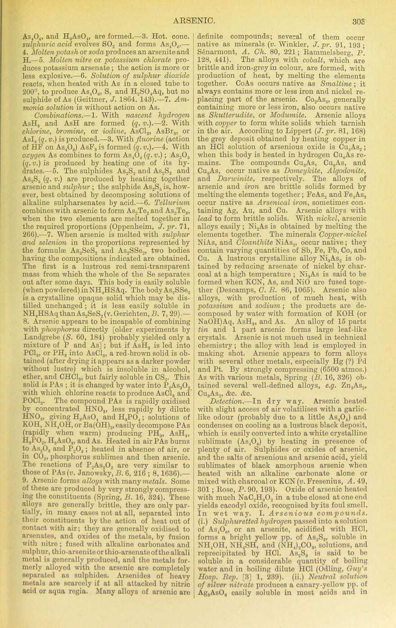 As,06., and H3As04, are formed.—3. Hot. cone. sulphuric acid evolves SO., and forms As,Ou.— 4. Molten potash or soda produces an arsenite and H.—5. Molten nitre or potassium chlorate pro- duces potassium arsenate; the action is more or less explosive.—6. Solution of sulphur dioxide reacts, when heated with As in a closed tube to 200°, to produce As406, S, and H2S04Aq, but no sulphide of As (Geittner, J. 1864. 143).—7. Am- monia solution is without action on As. Combinations.—1. With nascent hydrogen AsH3 and AsH are formed (q. v.).—2. With chlorine, bromine, or iodine, AsC13, AsBr3, or As!) (q. v.) is produced.—3. With fluorine (action of HP on As406) AsF3is formed (q.v.).—4. With oxygen As combines to form As ,0(i (q. v.); As205 (q. v.) is produced by heating one of its hy- drates.—5. The sulphides As2S2 and As2S3 and As2S5 (q. v.) are produced by heating together arsenic and sulphur ; the sulphide As2S5is, how- ever, best obtained by decomposing solutions of alkaline sulpharsenates by acid.—6. Tellurium combines with arsenic to form As,Te2 and As2Te3, when the two elements are melted together in the required proportions (Oppenheim, J. pr. 71, 266).—7. When arsenic is melted with sulphur and selenion in the proportions represented by the formulas As2SeS2 and As2SSe2, two bodies having the compositions indicated are obtained. The first is a lustrous red semi-transparent mass from which the whole of the Se separates out after some days. This body is easily soluble (when powdered) in NH4HSAq. The bodyAs2SSe2 is a crystalline opaque solid which may be dis- tilled unchanged; it is less easily soluble in NH4HSAqthanAs.,SeS2(v.Gerichten,B. 7, 29).— 8. Arsenic appears to be incapable of combining with phosphorus directly [older experiments by Landgrebe (S. 60, 184) probably yielded only a mixture of P and As]; but if AsH3 is led into PC13, or PH3 into AsC13, a red-brown solid is ob- tained (after drying it appears as a darker powder without lustre) which is insoluble in alcohol, ether, and CHC13, but fairly soluble in CS2. This solid is PAs ; it is changed by water into P2As302 with which chlorine reacts to produce AsC13 and P0C13. The compound PAs is rapidly oxidised by concentrated HN03, less rapidly by dilute HNOj, giving H3AsO, andH.,P04; solutions of KOH, NH,OH, or Ba(OH)2, easily decompose PAs (rapidly when warm) producing PH3, AsH3, H3P02, H3As03, and As. Heated in air PAs burns to As203 and P203; heated in absence of air, or in C02, phosphorus sublimes and then arsenic. The reactions of P2As30„ are very similar to those of PAs (v. Janows'ky, B. 6, 216 ; 8,1636).— 9. Arsenic forms alloys with many metals. Some of these are produced by very strongly compress- ing the constituents (Spring, B. 16, 324). These alloys are generally brittle, they are only par- tially, in many cases not at all, separated into their constituents by the action of heat out of contact with air; they are generally oxidised to arsenates, and oxides of the metals, by fusion with nitre ; fused with alkaline carbonates and sulphur, thio-arseniteor thio-arsenato of the alkali metal is generally produced, and the metals for- merly alloyed with the arsenic are completely separated as sulphides. Arsenides of heavy metals are scarcely if at all attacked by nitric acid or aqua regia. Many alloys of arsenic are definite compounds; several of them occur native as minerals (v. Winkler, J. pr. 91, 193 ; S6narmont, A. Ch. 80, 221; Rammelsberg, P. 128, 441). The alloys with cobalt, which are brittle and iron-grey in colour, are formed, with production of heat, by melting the elements together. CoAs occurs native as Smaltine ; it always contains more or less iron and nickel re- placing part of the arsenic. Co2As3, generally containing more or less iron, also occurs native as Shutterudite, or Modumite. Arsenic alloys with copper to form white solids which tarnish in the air. According to Lippert (J. pr. 81, 168) the grey deposit obtained by heating copper in an HC1 solution of arsenious oxide is Cu5As2; when this body is heated in hydrogen CutjAs re- mains. The compounds Cu3As, Cu6As, and Cu9As, occur native as Domeykite, Algodonite, and Darwinite, respectively. The alloys of arsenic and iron are brittle solids formed by melting the elements together; FeAs, and Fe4As3 occur native as Arsenical iron, sometimes con- taining Ag, Au, and Cu. Arsenic alloys with lead to form brittle solids. With nickel, arsenic alloys easily ; Ni2As is obtained by melting the elements together. The minerals Copper-nickel NiAs, and Cloanthite NiAs,, occur native; they contain varying quantities of Sb, Fe, Pb, Co, and Cu. A lustrous crystalline alloy Ni3As2 is ob- tained by reducing arsenate of nickel by char- coal at a high temperature ; Ni3As is said to be formed when KCN, As, and NiO are fused toge- ther (Descamps, C. B. 86, 1065). Arsenic also alloys, with production of much heat, with potassium and sodium; the products are de- composed by water with formation of KOH (or NaOH)Aq, AsH3, and As. An alloy of 15 parts tin and 1 part arsenic forms large leaf-like crystals. Arsenic is not much used in technical chemistry; the alloy with lead is employed in making shot. Arsenic appears to form alloys with several other metals, especially Hg (?) Pd and Pt. By strongly compressing (6500 atmos.) As with various metals, Spring (B. 16, 326) ob- tained several well-defined alloys, e.g. Zn3As2, Cu3As2, <fec. &c. Detection.—In dry way. Arsenic heated with slight access of air volatilises with a garlic- like odour (probably due to a little As406) and condenses on cooling as a lustrous black deposit, which is easily converted into a white crystalline sublimate (As4Ob) by heating in presence of plenty of air. Sulphides or oxides of arsenic, and the salts of arsenious and arsenic acid, yield sublimates of black amorphous arsenic when heated with an alkaline carbonate alone or mixed with charcoal or KCN (v. Fresenius, A. 49, 301; Bose, P. 90, 193). Oxide of arsenic heated with much NaC2H302 in a tube closed at one end yields cacodyl oxide, recognised by its foul smell. In wet way. I. Arsenious compounds. (i.) Sulphuretted hydrogen passed into a solution of As,Ou, or an arsenite, acidified with HC1, forms a bright yellow pp. of As.,S3, soluble in NH,OH, NII,SH, and (NH4)2C03,‘solutions, and reprecipitated by HC1. As2S3 is said to be soluble in a considerable quantity of boiling water and in boiling dilute HC1 (Odling, Ouij's Hosp. Rep. [3] 1, 239). (ii.) Neutral solution of silver nitrate produces a canary-yellow pp. of Ag3AsOs easily soluble in most acids and in