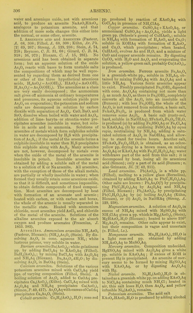 water and arsenious oxide, not with arsenious acid, to produce an arsenite NaAs02HAs02, analogous to potassium arsenite, and that addition of more soda changes this either into the normal, or some other, arsenite. I. Aesenious acid and Aesenites (Pasteur, A. 68, 308; Filhol, A. 68, 308 ; Kuhn, Ar. Ph. [2] 69, 267; Streng, A. 129, 238; Stein, A. 74, 218; Reynoso, C. B. 31, 68; Girard, G. B. 34, 918; 36, 973; Bloxam, G. J. 15, 281). No arsenious acid has been obtained in separate form; but an aqueous solution of the oxide As406 reacts with bases to form unstable salts the compositions of which may be well repre- sented by regarding them as derived from one or other of the three hypothetical arsenious acids, H3As03( = As(0H)3), HAs02( = AsO.OH), H4As205( = As20(0H)4). The arsenitesas a class are very easily decomposed; the ammonium salt gives off ammonia at ordinary temperatures and pressures, its aqueous solution yields pure As4O0 on evaporation; the potassium and sodium salts are decomposed in solution by carbon dioxide with separation of As406. CaO, BaO, and SrO, dissolve when boiled with water and As406, addition of lime- baryta- or strontia-water pre- cipitates arsenites insoluble in water, but solu- ble in acids and in ammonia. Solutions of arsenites of metals which form sulphides soluble in water are decomposed by H2S with precipita- tion of As2S3 ; if the metal of the arsenite forms a sulphide insoluble in water then H2S precipitates this sulphide along with As2S3. Many arsenites are not, however, decomposed by metals even when the oxide of the metal of the arsenite is insoluble in potash. Insoluble arsenites are obtained by adding a soluble salt of the metal to a solution of K or Na arsenite. All arsenites, with the exception of those of the alkali metals, are partially or wholly insoluble in water ; when formed they usually retain some arsenious oxide, so that it is difficult, and sometimes impossible, to obtain definite compounds of fixed composi- tion. Most arsenites are decomposed by heat with formation of an arsenate and arsenic; heated with carbon, or with carbon and borax, the whole of the arsenic is usually separated in the metallic state. Heated with ammonium chloride, most arsenites yield AsC13 and chloride of the metal of the arsenite. Solutions of the alkaline arsenites exposed to the air absorb oxygen and produce arsenates (Fresenius, J. 1855. 382). Arsenites. Ammonium arsenites NH4.As02 (Pasteur, Bloxam); (NH4)4As205 (Stein). By dis- solving As4O0 in cone, aqueous NH3; white lustrous prisms, very soluble in water. Barium arsenitesBa(As02)2; white gelatinous pp. by adding BaCl2Aq to *KAs02Aq (Filhol). BaH,(As03)2; by mixing BaCl2Aq with As40(iAq and NPI.,Aq (Bloxam). Ba2As20,;.4H.,0 ; by dis- solving As400 in BaOAq (Stein). Calcium arsenites. Solutions of the various potassium arsenites mixed with CaCl2Aq yield pps. of varying composition (Filhol, Stein). A boiling solution of As,,0„ added to CaOAq pre- cipitates Ca3(As03)2 (Kuhn). CaCl2Aq mixed with As40„Aq and NHaAq precipitates Ca(As02)2 (Simon,P.40,417). As,0„Aq with excess of CaOAq precipitates Ca2As2Of> (Stein). Cobalt arsenite. Co3H0(AsO3)4.H2O ; rose-red pp. produced by reaction of KAs02Aq with CoCl2Aq in presence of NH,ClAq. Copper arsenites. CuS04Aq + KAs02Aq, or ammoniacal CuS04Aq +As406Aq, yields a light green pp. (Scheele’s green) of CuHAs03; soluble in NH3Aq with formation of H3As04 and Cu20; soluble in KOHAq with formation of K3As04, and Cu20, which precipitates; when heated, CuHAs03 evolves As and H20, and a mixture of CuO and copper arsenide remains. By digesting CuC03 with H20 and As406 and evaporating the solution, a yellow-green salt, probably Cu(As02)2, is produced. Iron arsenites. Ferrous arsenite Fe2As,05 is a greenish-white pp., soluble in NH3Aq, ob- tained by mixing FeS04Aq with As406Aq and a little NH3Aq. Various ferric arsenites appear to exist. Freshly precipitated Fe„(OH)e digested with cone. As406Aq containing not more than yi as much As406 as there is Fe2(OH)6, completely converts all the As406 into an insoluble salt (Bunsen); with less Fe2(OH)6 the whole of the As,O0 is not removed from solution, a basic salt, FeAs03.Fe203, is produced from which water removes some As406. A basic salt (rusty-red, hard, soluble in NaOHAq), 2FeAs03.Fe203.7H20, is produced (a) by adding Fe23S04Aq or Fe2Cl6Aq to KAs02Aq, (b) by oxidising FeS04Aq by aqua regia, neutralising by NH3Aq, adding a satu- rated solution of As406 in NaOHAq, and allow- ing to stand for twelve hours. Another salt, 2FeAs03.Fe203.5H20, is obtained, as an ochre- yellow pp. drying to a brown mass, on mixing As406Aq or KAs02Aq with Fe2(C2H302)6Aq; water withdraws part of the acid from this salt; it is decomposed by heat, losing all its arsenious acid (Simon); only a part of its acid (Bunsen; v. also Grimaux, Bl. [2] 42, 211). Lead arsenites. Pb(As02)2 is a white pp. (Filhol), melting to a yellow glass (Berzelius), obtained by adding KAs02Aq to Pb(C„H302)2Aq. Other salts are known : Pb,>As20(?) by precipita- ting Pb(C.,H.|0,).Aq by As4OsAq and NH3Aq (Filhol, Bloxam); Pb3(As03)2, by precipitating Pb(C2H302)2Aq by (a) boiling As406Aq (Kuhn, Bloxam), or (6) As4Og in NaOHAq (Streng, A. 129, 238). Magnesium arsenites. A solution of As406 in excess of NH3Aq mixed with MgS04Aq with NH.ClAq gives a pp. which is Mg3(As03)2 (Stein), MgHAs03.H20 (Bloxam); heated to above 250° Mg2As205 remains. Other salts appear to exist, but their composition is vague and uncertain (v. Filhol, l.c.). Manganese arsenite. Mn3H6(As03)4.2H20 is a light rose-red pp. obtained by adding NH4As02Aq to MnSO.,Aq. Mercury arsenites. Composition undecided. Hg2NO.,Aq mixed with As,0,;Aq gives a white pp. soluble in KAs02Aq ; if excess of KOH is present Hg is precipitated. An arsenite of mer- cury seems to be formed by mixing HgN03Aq with KAs02Aq, or by digesting As406Aq with Hg. Nickel arsenite. Ni3H6(As03),H20 is ob- tained as a greenish-white pp. on adding KAs02Aq to NiCl2Aq containing much NH4C1; heated in air, this salt loses H20, then As4O0, and yellow infusible Ni3(As04)2 remains. Potassium arsenites. The acid salt KAs02.HAs02.H20 is produced by adding alcohol