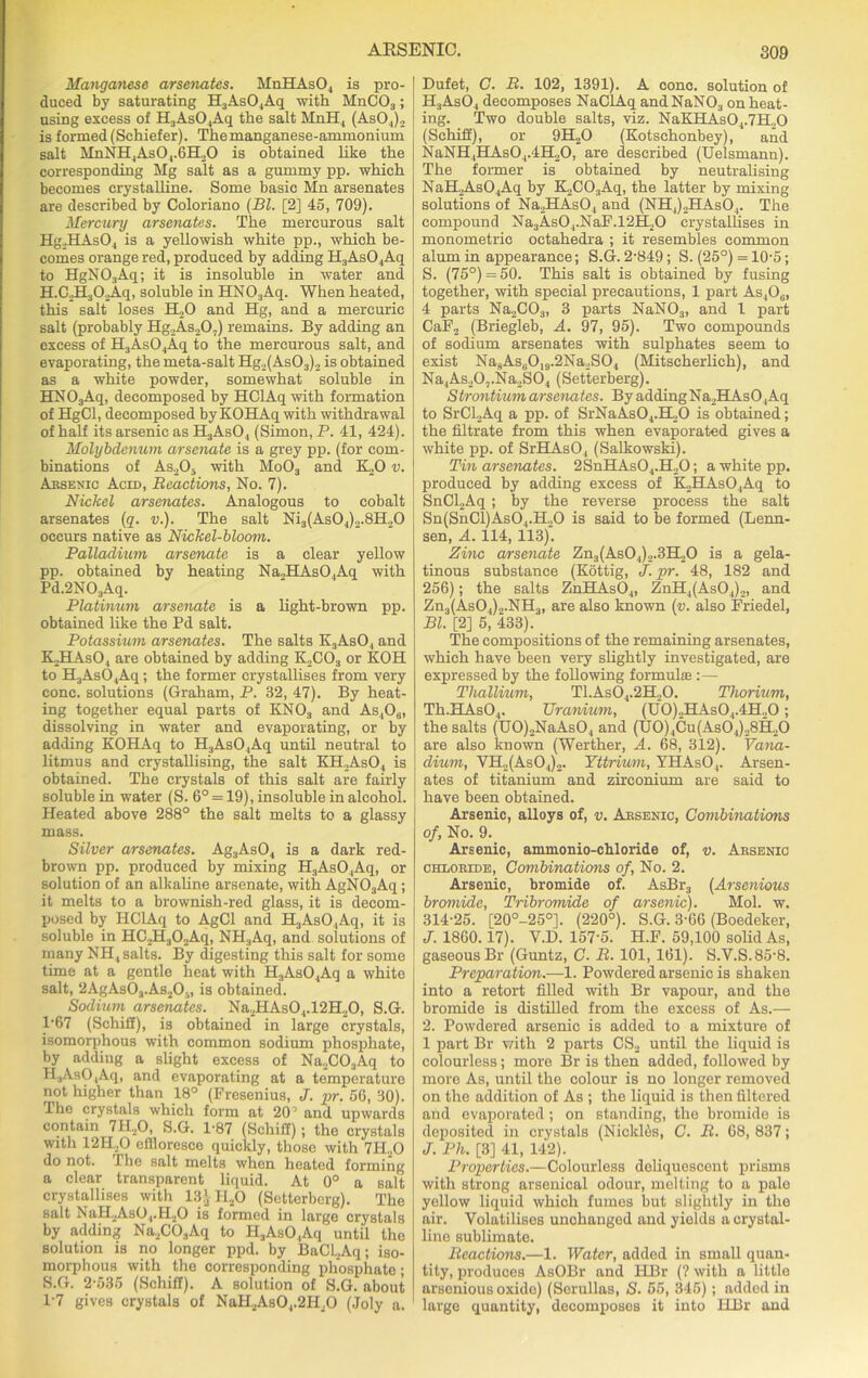 Manganese arsenates. MnHAs04 is pro- duced by saturating H3As04Aq with MnC03; using excess of H3As04Aq the salt MnH, (As04)2 is formed (Schiefer). The manganese-ammonium salt MnNH4As04.6H20 is obtained like the corresponding Mg salt as a gummy pp. which becomes crystalline. Some basic Mn arsenates are described by Coloriano (Bl. [2] 45, 709). Mercury arsenates. The mercurous salt Hg.HAsO, is a yellowish white pp., which be- comes orange red, produced by adding H3As04Aq to HgN03Aq; it is insoluble in water and H.C.HaOJLq, soluble in HNO:iAq. When heated, this salt loses H20 and Hg, and a mercuric salt (probably Hg.As.,0;) remains. By adding an excess of H3As04Aq to the mercurous salt, and evaporating, the meta-salt Hg2(As03)2 is obtained as a white powder, somewhat soluble in HN03Aq, decomposed by HClAq with formation of HgCl, decomposed by KOHAq with withdrawal of half its arsenic as H3As04 (Simon, P. 41, 424). Molybdenum arsenate is a grey pp. (for com- binations of As205 with Mo03 and K20 v. Arsenic Acid, Reactions, No. 7). Nickel arsenates. Analogous to cobalt arsenates (q. v.). The salt Ni3(As04)2.8H20 occurs native as Nickel-bloom. Palladium arsenate is a clear yellow pp. obtained by heating Na2HAsO,Aq with Pd^NOAq. Platinum arsenate is a light-brown pp. obtained like the Pd salt. Potassium arsenates. The salts K3As04 and KPIAsO, are obtained by adding K2C03 or KOH to H3As04Aq; the former crystallises from very cone, solutions (Graham, P. 32, 47). By heat- ing together equal parts of KN03 and As406, dissolving in water and evaporating, or by adding KOHAq to H3As04Aq until neutral to litmus and crystallising, the salt KH.AsO, is obtained. The crystals of this salt are fairly soluble in water (S. 6° = 19), insoluble in alcohol. Heated above 288° the salt melts to a glassy mass. Silver arsenates. Ag3As04 is a dark red- brown pp. produced by mixing H:lAsO,Aq, or solution of an alkaline arsenate, with AgN03Aq; it melts to a brownish-red glass, it is decom- posed by HClAq to AgCl and H3AsO,Aq, it is soluble in HC.H302Aq, NH?Aq, and solutions of many NH, salts. By digesting this salt for some time at a gentle heat with H3As04Aq a white salt, 2AgAs03.As205, is obtained. Sodium arsenates. Na.2HAs04.12H20, S.G. 1'67 (SchiS), is obtained in large crystals, isomorphous with common sodium phosphate, by adding a slight excess of Na2C03Aq to H.,AsO,Aqi and evaporating at a temperature not higher than 18° (Fresenius, J. pr. 56, 30). The crystals which form at 20’ and upwards contain 7H20, S.G. 1-87 (Schifl); the crystals with 12H..0 effloresce quickly, those with 7II20 do not. 4 he salt melts when heated forming a clear transparent liquid. At 0° a salt crystallises with 13J-H20 (Setterborg). The salt NaH2AsO,.H20 is formed in large crystals by adding Na2C03Aq to H3AsO,Aq until the solution is no longer ppd. by BaCl2Aq; iso- morphous with the corresponding phosphate ; S.G. 2-535 (Schifl). A solution of S.G. about 1-7 gives crystals of NaH2As04.2H,0 (Joly a. Dufet, C. R. 102, 1391). A cone, solution of H3As04 decomposes NaClAq and NaN03 on heat- ing. Two double salts, viz. NaKHAsO 1.7H.,0 (Schiff), or 9H20 (Kotschonbey), and NaNH4HAs04.4H20, are described (Uelsmann). The former is obtained by neutralising NaH2As04Aq by K2C03Aq, the latter by mixing solutions of Na2HAs04 and (NH4).2HAs04. The compound Na3As04.NaF.12H20 crystallises in monometric oetahedra ; it resembles common alum in appearance; S.G. 2-849; S. (25°) = 10-5; S. (75°) = 50. This salt is obtained by fusing together, with special precautions, 1 part As4O0, 4 parts Na2C03, 3 parts NaN03, and 1 part CaF2 (Briegleb, A. 97, 95). Two compounds of sodium arsenates with sulphates seem to exist Na8AsB019.2Na2S04 (Mitscherlich), and Na4As20,.Na2S04 (Setterberg). Strontium arsenates. By addingNa2HAs04Aq to SrCl2Aq a pp. of SrNaAs04.BL,0 is obtained; the filtrate from this when evaporated gives a white pp. of SrHAs04 (Salkowski). Tin arsenates. 2SnHAs04.H.,0; a white pp. produced by adding excess of K,HAs04Aq to SnCl,Aq; by the reverse process the salt Sn(SnCl)AsO,.H.,0 is said to be formed (Lenn- sen, A. 114, 113). Zinc arsenate Zn3(As04)2.3H20 is a gela- tinous substance (Kottig, J. pr. 48, 182 and 256); the salts ZnHAs04, ZnH4(AsO,)2, and Zn3(AsO,)2.NH3, are also known (v. also Friedel, Bl. [2] 5, 433). The compositions of the remaining arsenates, which have been very slightly investigated, are expressed by the following formula!:— Thallium, Tl.As04.2H,0. Thorium, Th.HAs04. Uranium, (U0)2HAs04.4H20; the salts (U0)2NaAs04 and (TJ0)4Cu(As04)28H20 are also known (Werther, A. 68, 312). Vana- dium, VH2(As04)2. Yttrium, YHAs04. Arsen- ates of titanium and zirconium are said to have been obtained. Arsenic, alloys of, v. Arsenic, Combinations of, No. 9. Arsenic, ammonio-chloride of, v. Arsenic chloride, Combinations of, No. 2. Arsenic, bromide of. AsBr, (Arsenious bromide, Tribromide of arsenic). Mol. w. 314-25. [20°-25°]. (220°). S.G. 3-66 (Boedeker, J. 1860.17). Y.D. 157-5. H.F. 59,100 solid As, gaseous Br (Guntz, C. R. 101,161). S.V.S.85-8. Preparation.—1. Powdered arsenic is shaken into a retort filled with Br vapour, and the bromide is distilled from the excess of As.— 2. Powdered arsenic is added to a mixture of 1 part Br with 2 parts CS2 until the liquid is colourless; more Br is then added, followed by more As, until the colour is no longer removed on the addition of As ; the liquid is then filtered and evaporated; on standing, the bromide is deposited in crystals (Nickltss, C. R. 68, 837; J. Ph. [3] 41, 142). Properties.—Colourless deliquescent prisms with strong arsenical odour, molting to a pale yellow liquid which fumes but slightly in the air. Volatilises unchanged and yields a crystal- line sublimate. Reactions.—1. Water, added in small quan- tity, produces AsOBr and PIBr (? with a little arsonious oxide) (Serullas, S. 55, 345); added in large quantity, decomposes it into HBr and