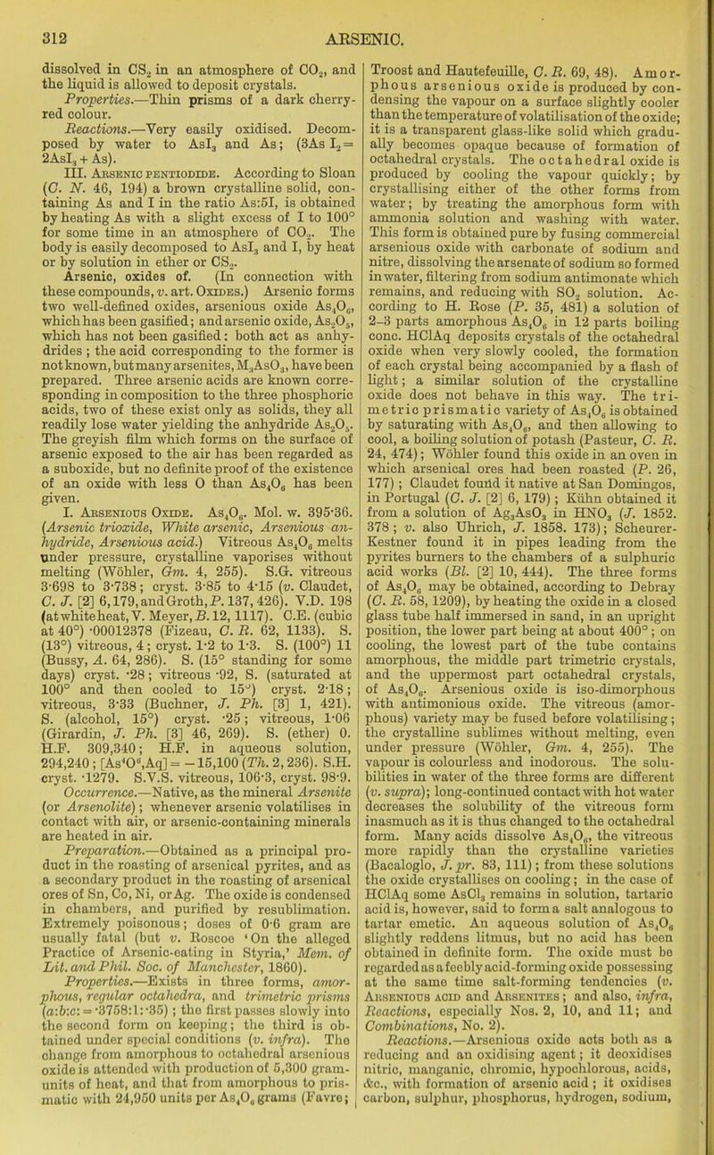 dissolved in CS2 in an atmosphere of C02, and the liquid is allowed to deposit crystals. Properties.—Thin prisms of a dark cherry- red colour. Reactions.—Very easily oxidised. Decom- posed by water to Asl3 and As; (3As I2 = 2AsI3 +As). III. Arsenic pentiodide. According to Sloan (C. N. 46, 194) a brown crystalline solid, con- taining As and I in the ratio As:5I, is obtained by heating As with a slight excess of I to 100° for some time in an atmosphere of C02. The body is easily decomposed to Asl3 and I, by heat or by solution in ether or CS2. Arsenic, oxides of. (In connection with these compounds, v. art. Oxides.) Arsenic forms two well-defined oxides, arsenious oxide As.,06, which has been gasified; and arsenic oxide, As205, which has not been gasified; both act as anhy- drides ; the acid corresponding to the former is not known, but many arsenites, M3As03, have been prepared. Three arsenic acids are known corre- sponding in composition to the three phosphoric acids, two of these exist only as solids, they all readily lose water yielding the anhydride As205. The greyish film which forms on the surface of arsenic exposed to the air has been regarded as a suboxide, but no definite proof of the existence of an oxide with less 0 than As406 has been given. I. Absenious Oxide. As406. Mol. w. 395-36. (Arsenic trioxide, White arsenic, Arsenious an- hydride, Arsenious acid.) Vitreous As406 melts under pressure, crystalline vaporises without melting (Wohler, Gni. 4, 255). S.G. vitreous 3-698 to 3-738; cryst. 3-85 to 4-15 (v. Claudet, C. J. [2] 6,179,andGroth,P. 137, 426). V.D. 198 (atwhiteheat, V. Meyer, B. 12,1117). C.E. (cubic at 40°) -00012378 (Fizeau, C. R. 62, 1133). S. (13°) vitreous, 4; cryst. 1-2 to 1-3. S. (100°) 11 (Bussy, A. 64, 286). S. (15° standing for some days) cryst. -28; vitreous -92, S. (saturated at 100° and then cooled to 15°) cryst. 2-18; vitreous, 3-33 (Buchner, J. Ph. [3] 1, 421). S. (alcohol, 15°) cryst. -25; vitreous, 1-06 (Girardin, J. Ph. [3] 46, 269). S. (ether) 0. H.P. 309,340; H.F. in aqueous solution, 294,240 ; [As‘O0,Aq] = -15,100 (Th. 2, 236). S.H. cryst. -1279. S.V.S. vitreous, 106-3, cryst. 98-9. Occurrence.—Native, as the mineral Arsenite (or Arsenolite); whenever arsenic volatilises in contact with air, or arsenic-containing minerals are heated in air. Preparation.—Obtained as a principal pro- duct in the roasting of arsenical pyrites, and as a secondary product in the roasting of arsenical ores of Sn, Co, Ni, or Ag. The oxide is condensed in chambers, and purified by resublimation. Extremely poisonous; doses of 0-6 gram are usually fatal (but v. Boscoe ‘On the alleged Practice of Arsenic-eating in Styria,’ Mem. of Lit. and Phil. Soc. of Manchester, 1860). Properties.—Exists in three forms, amor- phous, regular octahedra, and trimetric prisms (a:b:c: = -3758:l:-35); the first passes slowly into the second form on keeping; the third is ob- tained under special conditions (v. infra). The change from amorphous to octahedral arsenious oxide is attended with production of 5,300 gram- units of hoat, and that from amorphous to pris- matic with 24,950 units per As4Ou grams (Favre; | Troost and Hautefeuille, G. R. 69, 48). Amor- phous ars enious oxide is produced by con- densing the vapour on a surface slightly cooler than the temperature of volatilisation of the oxide; it is a transparent glass-like solid which gradu- ally becomes opaque because of formation of octahedral crystals. The octahedral oxide is produced by cooling the vapour quickly; by crystallising either of the other forms from water; by treating the amorphous form with ammonia solution and washing with water. This form is obtained pure by fusing commercial arsenious oxide with carbonate of sodium and nitre, dissolving the arsenate of sodium so formed in water, filtering from sodium antimonate which remains, and reducing with S02 solution. Ac- cording to H. Bose (P. 35, 481) a solution of 2-3 parts amorphous As406 in 12 parts boiling cone. HClAq deposits crystals of the octahedral oxide when very slowly cooled, the formation of each crystal being accompanied by a flash of light; a similar solution of the crystalline oxide does not behave in this way. The tri- metricprismatic variety of As40,. is obtained by saturating with As406, and then allowing to cool, a boiling solution of potash (Pasteur, G. R. 24, 474); Wohler found this oxide in an oven in which arsenical ores had been roasted (P. 26, 177) ; Claudet found it native at San Domingos, in Portugal (G. J. [2] 6, 179); Kuhn obtained it from a solution of Ag3As03 in HN03 (J. 1852. 378 ; v. also Uhrich, J. 1858. 173); Scheurer- Kestner found it in pipes leading from the pyrites burners to the chambers of a sulphuric acid works (Bl. [2] 10, 444). The three forms of As406 may be obtained, according to Debray (G. R. 58,1209), by heating the oxide in a closed glass tube half immersed in sand, in an upright position, the lower part being at about 400° ; on cooling, the lowest part of the tube contains amorphous, the middle part trimetric crystals, and the uppermost part octahedral crystals, of As40„. Arsenious oxide is iso-dimorphous with antimonious oxide. The vitreous (amor- phous) variety may be fused before volatilising ; the crystalline sublimes without melting, even under pressure (Wohler, Gm. 4, 255). The vapour is colourless and inodorous. The solu- bilities in water of the three forms are different (v. supra)-, long-continued contact with hot water decreases the solubility of the vitreous form inasmuch as it is thus changed to the octahedral form. Many acids dissolve As,0„, the vitreous more rapidly than the crystalline varieties (Bacaloglo, J. pr. 83, 111); from these solutions the oxide crystallises on cooling; in the case of HClAq some AsC13 remains in solution, tartaric acid is, however, said to forma salt analogous to tartar emetic. An aqueous solution of As406 slightly reddens litmus, but no acid has been obtained in definite form. The oxide must bo regarded as a feebly acid-forming oxide possessing at the same time salt-forming tendencies (v. Absenious acid and Absenites ; and also, infra, Reactions, especially Nos. 2, 10, and 11; and Combinations, No. 2). Reactions.—Arsenious oxide aots both as a reducing and an oxidising agent; it deoxidises nitric, manganic, chromic, hypoclilorous, acids, &o., with formation of arsenio acid ; it oxidises carbon, sulphur, phosphorus, hydrogen, sodium,