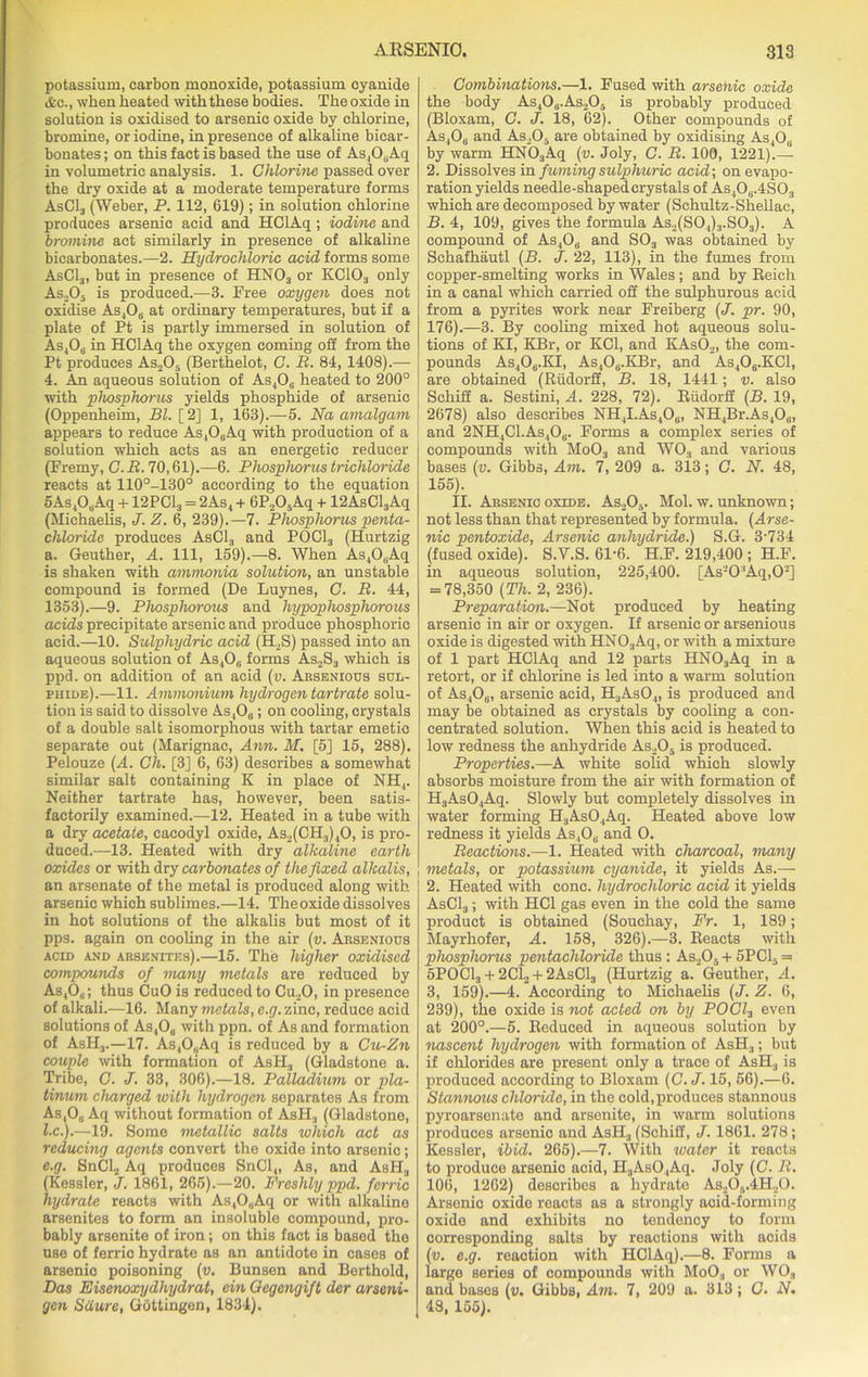 potassium, carbon monoxide, potassium cyanide ifec., when heated with these bodies. The oxide in solution is oxidised to arsenic oxide by chlorine, bromine, or iodine, in presence of alkaline bicar- bonates ; on this fact is based the use of As,0,Aq in volumetric analysis. 1. Chlorine passed over the dry oxide at a moderate temperature forms AsC13 (Weber, P. 112, 619); in solution chlorine produces arsenic acid and HCIAq ; iodine and bromine act similarly in presence of alkaline bicarbonates.—2. Hydrochloric acid forms some AsCl3, but in presence of HNOa or KC103 only As205 is produced.—3. Free oxygen does not oxidise As406 at ordinary temperatures, but if a plate of Pt is partly immersed in solution of As406 in HCIAq the oxygen coming off from the Pt produces As.,05 (Berthelot, C. B. 84, 1408).— 4. An aqueous solution of As406 heated to 200° with phosphorus yields phosphide of arsenic (Oppenheim, Bl. [2] 1, 163).—5. Na amalgam appears to reduce As4OuAq with production of a solution which acts as an energetic reducer (Fremy, C. B. 70,61).—6. Phosphorus trichloride reacts at 110°-130° according to the equation 5As408Aq + 12PC13 = 2As4 + 6P205Aq + 12AsCl3Aq (Michaelis, J. Z. 6, 239).—7. Phosphorus penta- chloride produces AsC13 and POOL, (Hurtzig a. Geuther, A. Ill, 159).—8. When As4OuAq is shaken with ammonia solution, an unstable compound is formed (De Luynes, C. B. 44, 1353).—9. Phosphorous and hypophospliorous acids precipitate arsenic and produce phosphoric acid.—10. Sulphydric acid (H.S) passed into an aqueous solution of As406 forms As2S3 which is ppd. on addition of an acid (v. Arsenious sul- phide).—11. Ammonium hydrogen tartrate solu- tion is said to dissolve As4Oa; on cooling, crystals of a double salt isomorphous with tartar emetic separate out (Marignac, Ann. M. [5] 15, 288). Pelouze (A. Ch. [3] 6, 63) describes a somewhat similar salt containing K in place of NH4. Neither tartrate has, however, been satis- factorily examined.—12. Heated in a tube with a dry acetate, cacodyl oxide, As2(CH,)40, is pro- duced.—13. Heated with dry alkaline earth oxides or with dry carbonates of the fixed alkalis, an arsenate of the metal is produced along with arsenic which sublimes.—14. The oxide dissolves in hot solutions of the alkalis but most of it pps. again on cooling in the air (v. Arsenious acid and arsenites).—15. The higher oxidised compounds of many metals are reduced by As,Os; thus CuO is reduced to Cu20, in presence of alkali.—16. Many metals, e.g. zinc, reduce acid solutions of As4O0 with ppn. of As and formation of AsH3.—17. As40„Aq is reduced by a Cu-Zn couple with formation of AsH, (Gladstone a. Tribe, C. J. 33, 306).—18. Palladium or pla- tinum charged with hydrogen separates As from As,0„ Aq without formation of AsH3 (Gladstone, l.c.).—19. Some metallic salts which act as reducing agents convert the oxide into arsenic; e.g. SnCl2 Aq produces SnCl„ As, and AsH, (Kessler, J. 1861, 265).—20. Freshly ppd. ferric hydrate reacts with AstO„Aq or with alkaline arsenites to form an insoluble compound, pro- bably arsenite of iron; on this fact is based the use of ferric hydrate as an antidote in cases of arsenic poisoning (v. Bunsen and Berthold, Das Eisenoxydhydrat, ein Oegengift der arseni- gen Sdure, Gottingen, 1834). Combinations.—1. Fused with arsenic oxide the body As40u.As205 is probably produced (Bloxam, C. J. 18, 62). Other compounds of As406 and As_,0- are obtained by oxidising As,Oi; by warm HN03Aq (v. Joly, C. B. 100, 1221).— 2. Dissolves in fuming sulphuric acid-, on evapo- ration yields needle-shaped crystals of As4O0.4SO, which are decomposed by water (Schultz-Shellac, B. 4, 109, gives the formula As,(S0,)3.S03). A compound of As406 and S03 was obtained by Schafhautl (B. J. 22, 113), in the fumes from copper-smelting works in Wales; and by Beich in a canal which carried off the sulphurous acid from a pyrites work near Freiberg (J. pr. 90, 176).—3. By cooling mixed hot aqueous solu- tions of KI, KBr, or KOI, and KAsO,, the com- pounds As406.KI, As406.KBr, and As406.KCl, are obtained (Riidorff, B. 18, 1441; v. also Schiff a. Sestini, A. 228, 72). Biidorif (B. 19, 2678) also describes NH4I.As4Ou, NH4Br.As408, and 2NH4C1.As,06. Forms a complex series of compounds with Mo03 and WO, and various bases (v. Gibbs, Am. 7, 209 a. 3JL3; C. N. 48, 155). II. Arsenic oxide. As205. Mol. w. unknown; not less than that represented by formula. (Arse- nic pentoxide, Arsenic anhydride.) S.G. 3-734 (fused oxide). S.V.S. 61-6. H.F. 219,400 ; H.F. in aqueous solution, 225,400. [As-0'Aq,02] = 78,350 (Th. 2, 236). Preparation.—Not produced by heating arsenic in air or oxygen. If arsenic or arsenious oxide is digested with HNOaAq, or with a mixture of 1 part HCIAq and 12 parts HN03Aq in a retort, or if chlorine is led into a warm solution of As,06, arsenic acid, H3As04, is produced and may be obtained as crystals by cooling a con- centrated solution. When this acid is heated to low redness the anhydride As205 is produced. Properties.—A white solid which slowly absorbs moisture from the air with formation of H3As04Aq. Slowly but completely dissolves in water forming H3As04Aq. Heated above low redness it yields As,0„ and O. Beactions.—1. Heated with charcoal, many metals, or potassium cyanide, it yields As.— 2. Heated with cone, hydrochloric acid it yields AsC13 ; with HC1 gas even in the cold the same product is obtained (Souchay, Fr. 1, 189; Mayrhofer, A. 158, 326).—3. Reacts with phosphoms pentachlorule thus : As205 + 5PC1, = 5POC1, + 2C12 + 2AsC13 (Hurtzig a. Geuther, *4. 3, 159).—4. According to Michaelis (J. Z. 6, 239), the oxide is not acted on by POCl3 even at 200°.—5. Reduced in aqueous solution by nascent hydrogen with formation of AsH3; but if chlorides are present only a trace of AsH3 is produced according to Bloxam (C. J. 15, 56).—6. Stannous chloride, in the cold,produces stannous pyroarsonate and arsenite, in warm solutions produces arsenic and AsH3 (Schiff, J. 1861. 278; Kessler, ibid. 265).—7. With water it reacts to produce arsenic acid, H3As04Aq. Joly (C. B. 106, 1262) describes a hydrate As20a.4H20. Arsenic oxide reacts as a strongly acid-forming oxide and exhibits no tendency to form corresponding salts by reactions with acids (v. e.g. reaction with HCIAq).—8. Forms a large series of compounds with MoO, or WO, and bases (v. Gibbs, Am. 7, 209 a. 313; C. N. 48, 155).