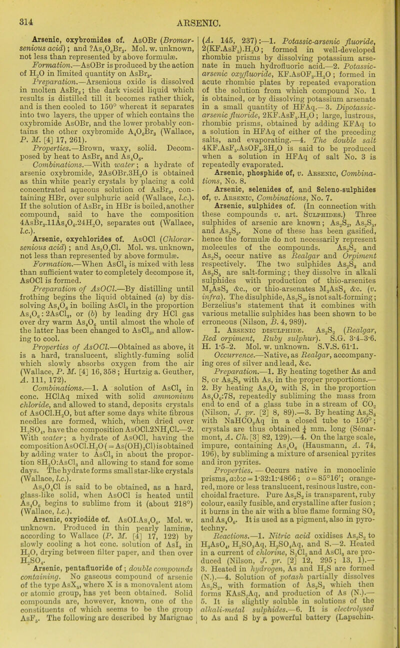 Arsenic, oxybromides of. AsOBr (Bromar- senious acid); and ?As.106Br3. Mol. w. unknown, not less than represented by above formulae. Formation.—AsOBr is produced by the action of H20 in limited quantity on AsBr3. Preparation.—Arsenious oxide is dissolved in molten AsBr3; the dark viscid liquid which results is distilled till it becomes rather thick, and is then cooled to 150° whereat it separates into two layers, the upper of which contains the oxybromide AsOBr, and the lower probably con- tains the other oxybromide A406Br3 (Wallace, P. M. [4] 17, 261). Properties.—Brown, waxy, solid. Decom- posed by heat to AsBr3 and As406. Combinations.—With water-, a hydrate of arsenic oxybromide, 2As0Br.3H20 is obtained as thin white pearly crystals by placing a cold concentrated aqueous solution of AsBr3, con- taining HBr, over sulphuric acid (Wallace, l.c.). If the solution of AsBr3 in HBr is boiled, another compound, said to have the composition 4AsBr3.llAs40(i.24H.,0, separates out (Wallace, l.c.). Arsenic, oxychlorides of. AsOCl (Clilorar- senious acid); and As30.,C1. Mol. ws. unknown, not less than represented by above formulas. Formation.—When AsC13 is mixed with less than sufficient water to completely decompose it, AsOCl is formed. Preparation of AsOCl.—By distilling until frothing begins the liquid obtained (a) by dis- solving As406 in boiling AsC13 in the proportion As,0„: 2AsCl.„ or (6) by leading dry HC1 gas over dry warm As4Ob until almost the whole of the latter has been changed to AsCl3, and allow- ing to cool. Properties of AsOCl.—Obtained as above, it is a hard, translucent, slightly-fuming solid which slowly absorbs oxygen from the air (Wallace, P. M. [4] 16,358 ; Hurtzig a. Geuther, A. Ill, 172). Combinations.—1. A solution of AsC13 in cone. HClAq mixed with solid ammonium chloride, and allowed to stand, deposits crystals of As0C1.H20, but after some days white fibrous needles are formed, which, when dried over H.,S04, have the composition AsOCl.2NH,C1.—2. With water-, a hydrate of AsOCl, having the composition AsOCl.H20 (= As(OH)2Cl) is obtained by adding water to AsC13 in about the propor- tion 8H.,0:AsCl.| and allowing to stand for some days. The hydrate forms small star-like crystals (Wallace, l.c.). As304C1 is said to be obtained, as a hard, glass-like solid, when AsOCl is heated until As40„ begins to sublime from it (about 218°) (Wallace, l.c.). Arsenic, oxyiodide of. AsOI.As,O0. Mol. w. unknown. Produced in thin pearly laminae, according to Wallace (P. M. [4] 17, 122) by slowly cooling a hot cone, solution of Asl3 in H20, drying between filter paper, and then over H2S04. Arsenic, pentafluoride of; double compounds containing. No gaseous compound of arsenic of the type AsX6, where X is a monovalent atom or atomic group, has yet been obtained. Solid compounds are, however, known, one of the constituents of which seems to be the group AsFs. The following are described by Marignac ( (A. 145, 237):—1. Potassic-arsenic fluoride, 2(KF.AsP5).H20; formed in well-developed rhombic prisms by dissolving potassium arse- nate in much hydrofluoric acid.—2. Potassic- arsenic oxyfluoride, KF.AsOF3.H20; formed in acute rhombic plates by repeated evaporation of the solution from which compound No. 1 is obtained, or by dissolving potassium arsenate in a small quantity of HFAq.—3. Dipotassic- arsenic fluoride, 2KF.AsF5.H20; large, lustrous, rhombic prisms, obtained by adding KFAq to a solution in HFAq of either of the preceding salts, and evaporating.—4. The double salt 4KF.AsF5.As0F3.3H20 is said to be produced when a solution in HFAq of salt No. 3 is repeatedly evaporated. Arsenic, phosphide of, v. Arsenic, Combina- tions, No. 8. Arsenic, selenides of, and Seleno-sulphides of, v. Arsenic, Combinations, No. 7. Arsenic, sulphides of. (In connection with these compounds v. art. Sulphides.) Three sulphides of arsenic are known; As2S2, As2S3, and As2S5. None of these has been gasified, hence the formulas do not necessarily represent molecules of the compounds. As2S2 and As2S3 occur native as Realgar and Orpiment respectively. The two sulphides As2S3 and As2S5 are salt-forming; they dissolve in alkali sulphides with production of thio-arsenites M3AsS3 &c., or thio-arsenates M3AsS4 &c. (v. infra). The disulphide, As2S2, is not salt-forming; Berzelius’s statement that it combines with various metallic sulphides has been shown to be erroneous (Nilson, B. 4, 989). I. Arsenic disulphide. As,S2 (Realgar, Red orpiment, Ruby sulphur). S.G. 3-4-3*6. H. 1*5-2. Mol. w. unknown. S.V.S. 61*1. Occurrence.—Native, as Realgar, accompany- ing ores of silver and lead, &c. Preparation.—1. By heating together As and S, or As2S3 with As, in the proper proportions.— 2. By heating As,06 with S, in the proportion As406:7S, repeatedly subliming the mass from end to end of a glass tube in a stream of CO., (Nilson, J. pr. [2] 8, 89).—3. By heating As2S3 with NaHC03Aq in a closed tube to 150°; crystals are thus obtained ^ mm. long (S6nar- mont, A. Ch. [3] 82, 129).—4. On the large scale, impure, containing As,0(i (Hausmann, A. 74, 196), by subliming a mixture of arsenical pyrites and iron pyrites. Properties. — Occurs native in monoclinic prisms, a:b:c = 1*32:1:*4866 ; o = 85°16'; orange- red, more or less translucent, resinous lustre, eon- choidal fracture. Pure As2S2 is transparent, ruby colour, easily fusible, and crystalline after fusion ; it burns in the air with a blue flame forming S02 and As40„. It is used as a pigment, also in pyro- techny. Reactions.—1. Nitric acid oxidises As.,S., to H3As04, II2S03Aq, H2S04Aq, and S.—2. Heated in a current of chlorine, S2C12 and AsCl3 are pro- duced (Nilson, J. pr. [2] 12, 295; 13, 1).— 3. Heated in hydrogen, As and H2S are formed (N.).—4. Solution of potash partially dissolves As2S2, with formation of As2S3 which then forms KAsSjAq, and production of As (N.).— 5. It is slightly soluble in solutions of the alkali-metal sulphides.—6. It is electrolysed to As and S by a powerful battery (Lapscliin-