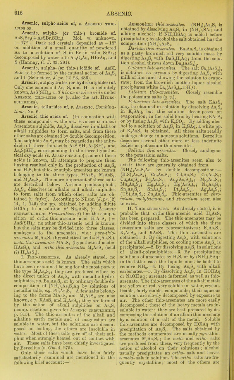 Arsenic, sulpho-acids of, v. Absenio thio- acids OF. Arsenic, sulpho- (or thio-) bromide of. AsS2Br3( = AsSBr.SBr„). Mol. w. unknown. [—17°]. Dark red crystals deposited at —18° on addition of a small quantity of powdered As to a solution of S in Br in ratio S:Br2; decomposed by water into As4OsAq, HBrAq, and S (Hannay, C. J. 38, 291). Arsenic, sulpho- (or thio-) iodide of. AsSI. Said to be formed by the mutual action of As2S2 and I (Schneider, J. pr. [2] 23, 486). Arsenic, sulphydrates (or hydrosulphides) of. Only one compound As, S, and H is definitely known, AsS(SH)3; v. Thio arsenic acids under Aesenic, thio-acids of (v. also the art. Hydro- sulphides). Arsenic, tellurides of, v. Absenio, Combina- tions, No. 6. Arsenic, thio-acids of. (In connection with these compounds v. the art. Hydrosulphides.) Arsenious sulphide, As2S3, dissolves in alkalis or alkali sulphides to form salts, and from these other salts are obtained by double decomposition. The sulphide As2S3 may be regarded as the anhy- dride of three thio-acids AsS.SH, As(SH)3, and As2S(SH) i, corresponding to the three hypothe- tical oxy-acids (v. Arsenious acid) ; none of these acids is known, all attempts to prepare them having resulted only in the production of As2S3 and H,S, but thio- or sulph- arsenites are known belonging to the three types, MAsS2, M3AsS3, and M4As2S5. The more important of these salts are described below. Arsenic pentasulphide, As2S5, dissolves in alkalis and alkali sulphides to form salts from which other salts are ob- tained (v. infra). According to Nilson (J.pr. [2] 14, 1, 145) the pp. obtained by adding dilute HClAq to a solution of Na3AsS4 (v. Arsenic pentasulphide, Preparation of) has the compo- sition of ortho-thio-arsenic acid H3AsS., [ = AsS(SH)3; no other thio-arsenic acid is known, but the salts may be divided into three classes, analogous to the arsenates, viz.: pyro-thio- arsenates M.,As2S- (hypothetical acid = H4As2S7), meta-thio-arsenates MAsS3 (hypothetical acid = HAsS.,), and ortho-tliio-arsenates M3AsS, (acid (?) H3AsS4). I. Thio-arsenites. As already stated, no thio-arsenious acid is known. The salts which have been examined belong for the most part to the type M4As2S3; they are produced either by the direct union of As2S3 with metallic hydro- sulphides, e.g. Ba2As2S5, or by ordinary double de- composition of (NH4)4As2S5Aq by solutions of metallic salts, e.g. Pb2As2S5. A few salts belong- ing to the forms MAsS2 and M3AsS3, are also known, e.g. KAsS2 and K3AsS3; they are formed by the action of alkaii sulphides on As2S3 (comp, reactions given for Arsenic tbisulphide, p. 315). Tho thio-arsenites of the alkali and alkaline earth metals and of magnesium are soluble in water, but the solutions are decom- posed on boiling, the others are insoluble in water. Most of these salts give off all their sul- phur when strongly heated out of contact with air. These salts have been chiefly investigated by Berzelius (v. Om. 4, 275). Only those salts which have been fairly satisfactorily examined are mentioned in the following brief account:— Ammonium thio-arsenites. (NH4)4As,S5 is obtained by dissolving As.,S3 in (NH,),SAq and adding alcohol; if NH4HSAq is added before precipitating by alcohol the salt obtained has the composition (NH,)3AsS3. Barium thio-arsenites. Ba2As2S5 is obtained as a pasty brownish-red very soluble mass by digesting As2S3 with BaS2H2Aq; from the solu- tion alcohol throws down Ba3(AsS3)2. Calcium thio-arsenites. The salt Ca.,(AsS3)2 is obtained as crystals by digesting As2S3 with milk of lime and allowing the solution to evapo- rate ; from the brownish mother-liquor alcohol precipitates white Ca3(AsS3)2.15H20. Lithium thio-arsenites. Closely resemble the potassium salts (q.v.). Potassium thio-arsenites. The salt KAsS, may be obtained in solution by dissolving As2S3 in K2SAq, but this solution decomposes on evaporation; in the solid form by heating KAsS3 or by fusing As2S3 with K2C03. By adding alco- hol to a solution of As2S3 in K>SAq, a white pp. of K3AsS3 is obtained. All these salts readily undergo change in aqueous solutions. Berzelius describes several other more or less indefinite bodies as potassium thio-arsenites. Sodium thio-arsenites. Closely analogous to the potassium salts. The following thio-arsenites seem also to exist; they are generally obtained from (NH4)4As.,S5Aq by double decomposition:— (BiS)4As2S5; CejAsoSj; Cd2As,S3; Co.A.s2S5; Cu2As2S5 ; Fe2As2S-; Au4(As2S5)3; Mg2As2S5; Mn2As2S5; Hg.,As.,S5; Hg(AsS2)2; Ni2As._,S-; Sn2As2S5, SnAs,S5; Pt2As2S- ; Ag4As2S5; (US)4As2S5; Zn2As2S5. Thio-arsenites of chro- mium, molybdenum, and zirconium, seem also to exist. II. Thio-arsenates. As already stated, it is probable that ortho-thio-arsenic acid H3AsS4 has been prepared. The thio-arsenates may be divided into three classes, of which the three potassium salts are representatives: K4As2S„ K3AsS4, and KAsS3. The thio - arsenates are obtained : 1. By digesting As2S5 with solutions of the alkali sulphides, on cooling some As2S. is precipitated.—2. By dissolving As2S3 in solutions of alkali-polysulphides.—3. By precipitating solutions of arsenates by H2S, or by (NH,)2SAq; in the latter case the liquids must be boiled to remove NH3.—4. By fusing As2S5 with alkali carbonates.—5. By dissolving As2S6 in KOHAq or NaOH aq ; arsenate is formed as well as thio- arsenate. The thio-arsenates of the alkali metals are yellow or red, very soluble in water, crystal- lisable, fairly stable, compounds; their aqueous solutions are slowly decomposed by exposure to air. The other thio-arsenates are more easily decomposed ; those of the heavy metals are in- soluble in water; they are best prepared by de- composing the solution of an alkali thio-arsenate by a solution of a salt of the metal. Soluble thio-arsenates are decomposed by HClAq with precipitation of As2S5. The salts obtained by the methods enumerated are usually ^u/ro-thio- arsenates M,As_,S,; the meta- and ortho- salts are produced from these, very frequently by the action of alcohol on their solutions ; alcohol usually precipitates an ortho- salt and leaves a meta- salt in solution. The ortho- salts are fre- quently crystalline; most of the others are