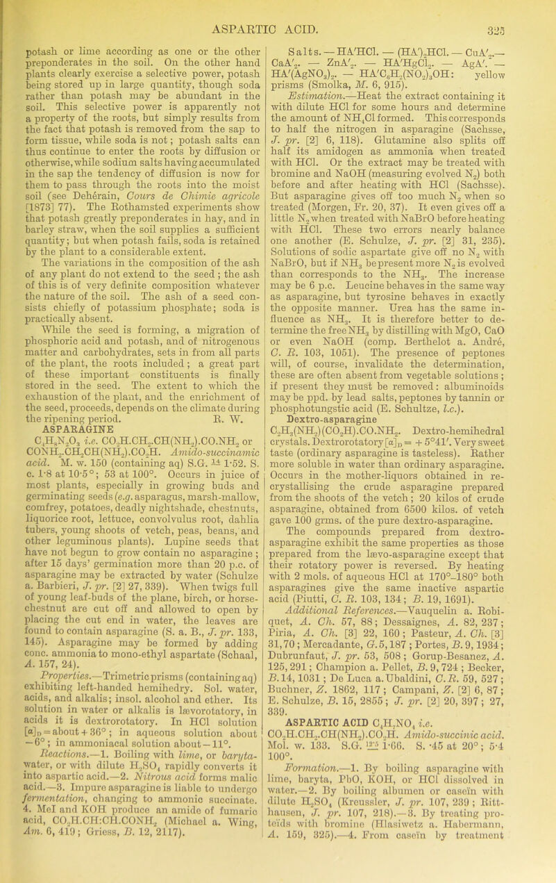potash or lime according as one or the other preponderates in the soil. On the other hand plants clearly exercise a selective power, potash being stored up in large quantity, though soda rather than potash may be abundant in the soil. This selective power is apparently not a property of the roots, but simply results from the fact that potash is removed from the sap to form tissue, while soda is not; potash salts can thus continue to enter the roots by diffusion or otherwise, while sodium salts having accumulated in the sap the tendency of diffusion is now for them to pass through the roots into the moist soil (see Dehdrain, Colors de Chimie agricole [1878] 77). The Rothamsted experiments show that potash greatly preponderates in hay, and in barley straw, when the soil supplies a sufficient quantity; but when potash fails, soda is retained by the plant to a considerable extent. The variations in the composition of the ash of any plant do not extend to the seed ; the ash of this is of very definite composition whatever the nature of the soil. The ash of a seed con- sists chiefly of potassium phosphate; soda is practically absent. While the seed is forming, a migration of phosphoric acid and potash, and of nitrogenous matter and carbohydrates, sets in from all parts of the plant, the roots included ; a great part of these important constituents is finally stored in the seed. The extent to which the exhaustion of the plant, and the enrichment of the seed, proceeds, depends on the climate during the ripening period. R. W. ASPARAGINE C,HSNA i.e. C0,H.CH,CH(N1I,).C0.NH, or CONH._,.CILCH(NH2) .COAL Amido-succinamic acid. M. w. 150 (containing aq) S.G. 1-52. 8. c. T8 at 10’5°; 53 at 100°. Occurs in juice of most plants, especially in growing buds and germinating seeds (e.g. asparagus, marsh-mallow, eomfrey, potatoes, deadly nightshade, chestnuts, liquorice root, lettuce, convolvulus root, dahlia tubers, young shoots of vetch, peas, beans, and other leguminous plants). Lupine seeds that have not begun to grow contain no asparagine ; after 15 days’ germination more than 20 p.c. of asparagine may be extracted by water (Schulze a. Barbieri, J. pr. [2] 27, 339). When twigs full of young leaf-buds of the plane, birch, or horse- chestnut are cut off and allowed to open by placing the cut end in water, the leaves are found to contain asparagine (8. a. B., J. pr. 133, 145). Asparagine may be formed by adding cone, ammonia to mono-ethyl aspartate (Schaal, A. 157, 24). Properties.—Trimetric prisms (containing aq) exhibiting left-handed hemihedry. Sol. water, acids, and alkalis; insol. alcohol and other. Its solution in water or alkalis is loevorotatory, in acids it is dextrorotatory. In HC1 solution [o] n = about + 36° ; in aqueous solution about — 6° ; in ammoniacal solution about-11°. Reactions.—1. Boiling with lime, or baryta- water, or with dilute H2S04 rapidly converts it into aspartic acid.—2. Nitrous acid forms malic acid.—3. Impure asparagine is liable to undergo fermentation, changing to ammonic succinate. 4. Mel and KOH produce an amide of fumaric acid, CO,H.CH:CH.CONH, (Michael a. Wing, Am. 6, 419; Griess, B. 12, 2117). Salts. — HA'HCl. — (HA'),HC1. — CuA'„.— CaA'„. — ZnA'.,. — HA'HgCL,. — AgA'.' — HA'(AgN03)2. — HA'C6H,(N02)30H: yellow prisms (Smolka, M. 6, 915). Estimation.—Heat the extract containing it with dilute HC1 for some hours and determine the amount of NH,C1 formed. This corresponds to half the nitrogen in asparagine (Sachsse, J. pr. [2] 6, 118). Glutamine also splits off half its amidogen as ammonia when treated with HC1. Or the extract may be treated with bromine and NaOH (measuring evolved N2) both before and after heating with HC1 (Sachsse). But asparagine gives off too much N2 when so treated (Morgen, IT. 20, 37). It even gives off a little N2when treated with NaBrO before heating with HC1. These two errors nearly balance one another (B. Schulze, J. pr. [2] 31, 235). Solutions of sodic aspartate give off no N2 with NaBrO, but if NH3 be present more N2is evolved than corresponds to the NH3. The increase may be 6 p.c. Leucine behaves in the same way as asparagine, but tyrosine behaves in exactly the opposite manner. Urea has the same in- fluence as NH3. It is therefore better to de- termine the freeNH, by distilling with MgO, CaO or even NaOH (comp. Berthelot a. Andre, C. R. 103, 1051). The presence of peptones will, of course, invalidate the determination, these are often absent from vegetable solutions ; if present they must be removed: albuminoids maybe ppd. by lead salts, peptones by tannin or phosphotungstic acid (E. Schultze, l.c.). Dextro-asparagine C.,H3(NH2)(C02H).C0.NH„. Dextro-hemihedral crystals. Dextrorotatory [a]D = + 5°41'. Very sweet taste (ordinary asparagine is tasteless). Bather more soluble in water than ordinary asparagine. Occurs in the mother-liquors obtained in re- crystallising the crude asparagine prepared from the shoots of the vetch; 20 kilos of crude asparagine, obtained from 6500 kilos, of vetch gave 100 grms. of the pure dextro-asparagine. The compounds prepared from dextro- asparagine exhibit the same properties as those prepared from the lasvo-asparagine except that their rotatory power is reversed. By heating with 2 mols. of aqueous IICl at 170°-180° both asparagines give the same inactive aspartic acid (Piutti, C. R. 103, 134; B. 19, 1691). Additional References.—Vauquelin a. Robi- quet, A. Ch. 57, 88; Dessaignes, A. 82, 237; Piria, A. Ch. [3] 22, 160; Pasteur, A. Ch. [3] 31,70; Mercadante, (7.5,187 ; Portes, B. 9,1934; Dubrunfaut, J. pr. 53, 508; Gorup-Besanez, A. 125,291; Champion a. Pellet, B. 9, 724 ; Becker, B. 14,1031; De Luca a.Ubaldini, C.R. 59, 527; Buchner, Z. 1862, 117 ; Campani, Z. [2] 6, 87 ; E. Schulze, B. 15, 2855 ; J. pr. [2] 20, 397 ; 27, 339. ASPARTIC ACID C,H7NO, i.e. C02H.CH,.CH(NH.,).C0.,H. Amido-succinic acid. Mol. w. 133. S.G. ■££> PG6. S. -45 at 20° ; 5‘4 100°. Formation.—1. By boiling asparagine with lime, baryta, PbO, KOH, or HCl dissolved in water.—2. By boiling albumen or casein with dilute H2S04 (Kreussler, J. pr. 107, 239 ; Ritt- hausen, J. pr. 107, 218).— 3. By treating pro- teids with bromine (Hlasiwetz a. Haberuiann, A. 159, 325).—4. Prom oasein by treatment