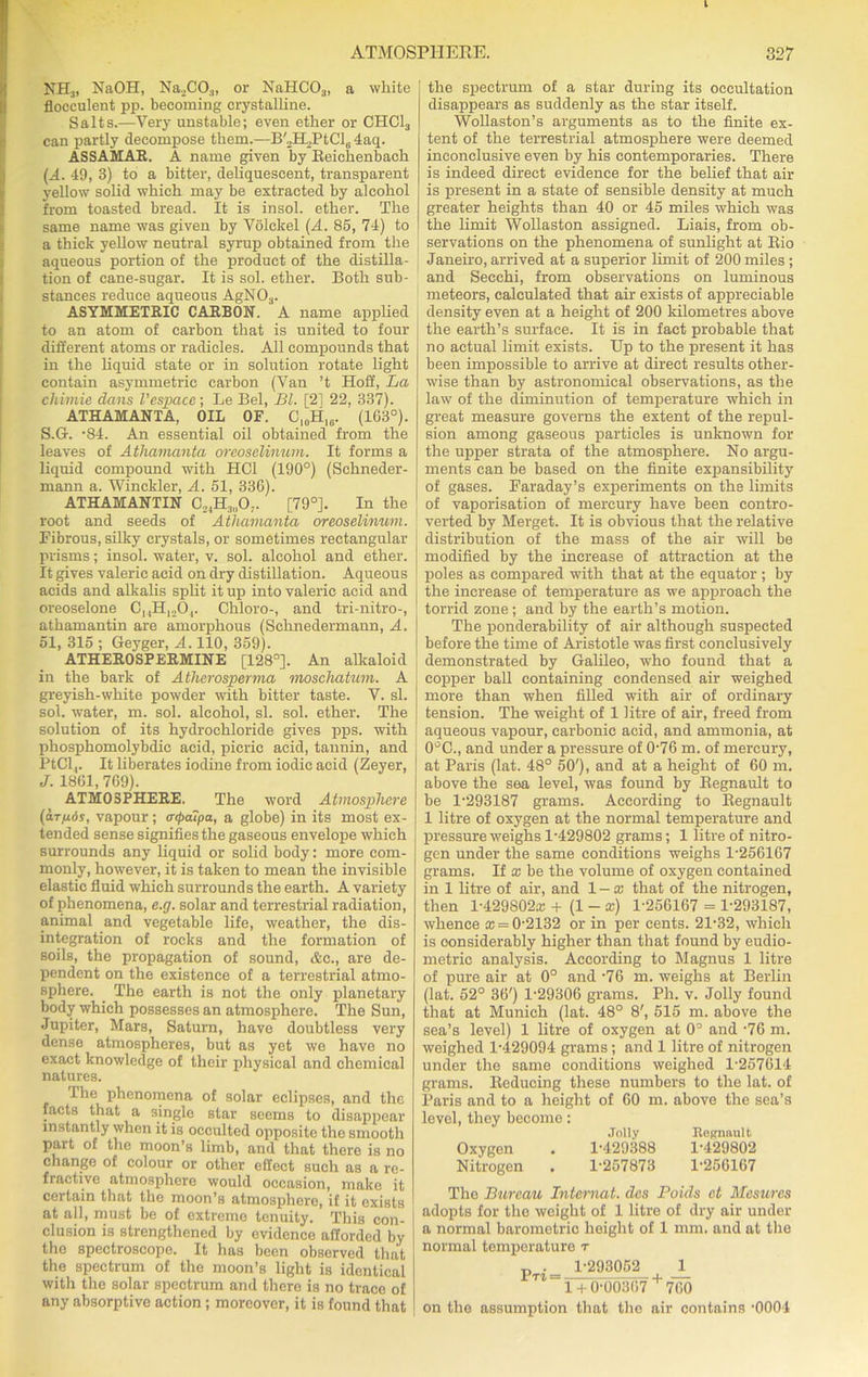 NH3, NaOH, Na_.CO|, or NaHC03, a white floceulent pp. becoming crystalline. Salts.—Very unstable; even ether or CHC13 can partly decompose them.—B'„H.,PtClli 4aq. ASSAMAR. A name given by Reichenbach (A. 49, 3) to a bitter, deliquescent, transparent yellow solid which may be extracted by alcohol from toasted bread. It is insol. ether. The same name was given by Volckel (A. 85, 74) to a thick yellow neutral syrup obtained from the aqueous portion of the product of the distilla- tion of cane-sugar. It is sol. ether. Both sub- stances reduce aqueous AgN03. ASYMMETRIC CARBON. A name applied to an atom of carbon that is united to four different atoms or radicles. All compounds that in the liquid state or in solution rotate light contain asymmetric carbon (Van ’t Hoff, La chimie dans I’cspacc; Le Bel, Bl. [2] 22, 337). ATHAMANTA, OIL OF. C,„H,6. (103°). S.G. -84. An essential oil obtained from the leaves of Atliamanta oreoselinum. It forms a liquid compound with HC1 (190°) (Schneder- mann a. Winckler, A. 51, 336). ATHAMANTIN C,4H3„0;. [79°]. In the root and seeds of Atliamanta oreoselinum. Fibrous, silky crystals, or sometimes rectangular prisms; insol. water, v. sol. alcohol and ether. It gives valeric acid on dry distillation. Aqueous acids and alkalis split it up into valeric acid and oreoselone C14H1204. Chloro-, and tri-nitro-, athamantin are amorphous (Schnedermann, A. 51, 315 ; Geyger, A. 110, 359). ATHEROSPERMINE [128°]. An alkaloid in the bark of Athcrosperma moscliatum. A greyish-white powder with bitter taste. V. si. sol. water, m. sol. alcohol, si. sol. ether. The solution of its hydrochloride gives pps. with phosphomolybdic acid, picric acid, tannin, and PtCl,. It liberates iodine from iodic acid (Zeyer, J. 1861, 769). ATMOSPHERE. The word Atmosphere (a.Tfi6s, vapour; aipaipa, a globe) in its most ex- tended sense signifies the gaseous envelope which surrounds any liquid or solid body: more com- monly, however, it is taken to mean the invisible elastic fluid which surrounds the earth. A variety of phenomena, e.g. solar and terrestrial radiation, animal and vegetable life, weather, the dis- integration of rocks and the formation of soils, the propagation of sound, Ac., are de- pendent on the existence of a terrestrial atmo- sphere. . The earth is not the only planetary body which possesses an atmosphere. The Sun, Jupiter, Mars, Saturn, have doubtless very dense atmospheres, but as yet we have no exact knowledge of their physical and chemical natures. Ihe phenomena of solar eclipses, and the facts that a single star seems to disappear instantly when it is occulted opposite the smooth part of the moon’s limb, and that there is no change of colour or other effect such as a re- fractive atmosphere would occasion, make it certain that the moon’s atmosphere, if it exists at all, must be of extreme tenuity. This con elusion is strengthened by evidence afforded by the spectroscope. It has been observed that the spectrum of the moon’s light is identical with the solar spectrum and there is no trace of any absorptive action ; moreover, it is found that the spectrum of a star during its oecultation disappears as suddenly as the star itself. Wollaston’s arguments as to the finite ex- tent of the terrestrial atmosphere were deemed inconclusive even by his contemporaries. There is indeed direct evidence for the belief that air is present in a state of sensible density at much greater heights than 40 or 45 miles which was the limit Wollaston assigned. Liais, from ob- servations on the phenomena of sunlight at Bio Janeiro, arrived at a superior limit of 200 miles ; and Secchi, from observations on luminous meteors, calculated that air exists of appreciable density even at a height of 200 kilometres above the earth’s surface. It is in fact probable that no actual limit exists. Up to the present it has been impossible to arrive at direct results other- wise than by astronomical observations, as the law of the diminution of temperature which in great measure governs the extent of the repul- sion among gaseous particles is unknown for the upper strata of the atmosphere. No argu- ments can be based on the finite expansibility of gases. Faraday’s experiments on the limits of vaporisation of mercury have been contro- verted by Merget. It is obvious that the relative distribution of the mass of the air will be modified by the increase of attraction at the poles as compared with that at the equator ; by the increase of temperature as we approach the torrid zone ; and by the earth’s motion. The ponderability of air although suspected before the time of Aristotle was first conclusively demonstrated by Galileo, who found that a copper ball containing condensed air weighed more than when filled with air of ordinary tension. The weight of 1 litre of air, freed from aqueous vapour, carbonic acid, and ammonia, at 0°C., and under a pressure of 076 m. of mercury, at Paris (lat. 48° 50'), and at a height of 60 m. above the sea level, was found by Begnault to be 1-293187 grams. According to Begnault 1 litre of oxygen at the normal temperature and pressure weighs 1-429802 grams; 1 litre of nitro- gen under the same conditions weighs 1-256167 grams. If * be the volume of oxygen contained in 1 litre of air, and 1 — x that of the nitrogen, then 1-429802* + (1 - *) 1-256167 = 1-293187, whence * = 0-2132 or in per cents. 21-32, which is considerably higher than that found by eudio- metric analysis. According to Magnus 1 litre of pure air at 0° and -76 m. weighs at Berlin (lat. 52° 36') 1-29306 grams. Ph. v. Jolly found that at Munich (lat. 48° 8', 515 m. above the sea’s level) 1 litre of oxygen at 0° and -76 m. weighed 1-429094 grams; and 1 litre of nitrogen under the same conditions weighed 1-257614 grams. Reducing these numbers to the lat. of Paris and to a height of 60 m. above the sea’s level, they become: Jolly Begnault Oxygen . 1-429388 1-429802 Nitrogen . 1-257873 1-256167 The Bureau Internat. dcs Poids ct Mesures adopts for the weight of 1 litre of dry air under a normal barometric height of 1 mm. and at the normal temperature r „ . 1-293052 1 Pt4 = u 1 + 0-00367 760 on the assumption that the air contains -0004