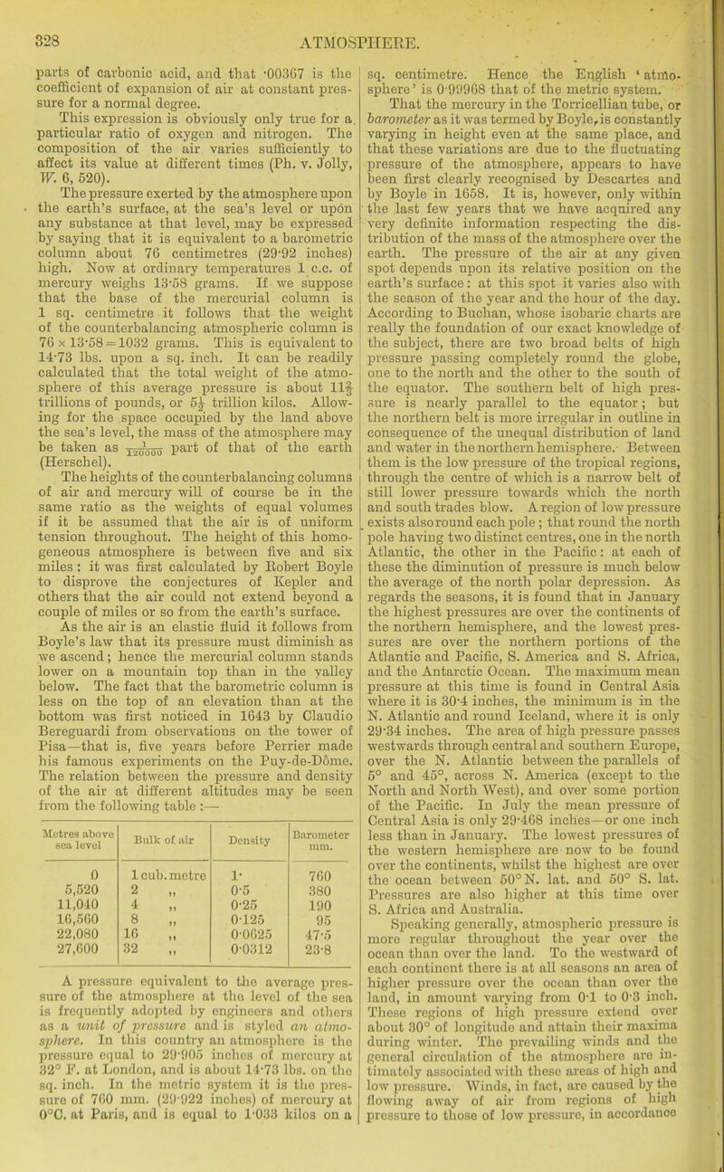 parts of carbonic acid, and that -00367 is the coefficient of expansion of air at constant pres- sure for a normal degree. This expression is obviously only true for a. particular ratio of oxygen and nitrogen. The composition of the air varies sufficiently to affect its value at different times (Ph. v. Jolly, W. G, 520). The pressure exerted by the atmosphere upon the earth’s surface, at the sea’s level or upon any substance at that level, may be expressed by saying that it is equivalent to a barometric column about 76 centimetres (29’92 inches) high. Now at ordinary temperatures 1 c.c. of mercury weighs 13-58 grams. If we suppose that the base of the mercurial column is 1 sq. centimetre it follows that the weight of the counterbalancing atmospheric column is 76 x 13-58 = 1032 grams. This is equivalent to 14-73 lbs. upon a sq. inch. It can be readily calculated that the total weight of the atmo- sphere of this average pressure is about Ilf trillions of pounds, or 5| trillion kilos. Allow- ing for the space occupied by the land above the sea’s level, the mass of the atmosphere may be taken as X2M00 Par^ that of the earth (Herschel). The heights of the counterbalancing columns of air and mercury will of course be in the same ratio as the weights of equal volumes if it be assumed that the air is of uniform tension throughout. The height of this homo- geneous atmosphere is between five and six miles : it was first calculated by Robert Boyle to disprove the conjectures of Kepler and others that the air could not extend beyond a couple of miles or so from the earth’s surface. As the air is an elastic fluid it follows from Boyle’s law that its pressure must diminish as we ascend; hence the mercurial column stands lower on a mountain top than in the valley below. The fact that the barometric column is less on the top of an elevation than at the bottom was first noticed in 1643 by Claudio Bereguardi from observations on the tower of Pisa—that is, five years before Perrier made his famous experiments on the Puy-de-Dome. The relation between the pressure and density of the air at different altitudes may be seen from the following table :— Metres above sea level Bulk of air Density Barometer mm. 0 1 cub. metre 1- 760 5,520 2 0-5 380 11,040 4 0-25 190 16,560 8 0-125 95 22,080 16 0-0625 47-5 27,600 32 0-0312 23-8 A pressure equivalent to the average pres- sure of the atmosphere at the level of the sea is frequently adopted by engineers and others as a unit of pressure and is styled an atmo- sphere. In this country an atmosphere is the pressure equal to 29-905 inches of mercury at 32° E. at London, and is about 14-73 lbs. on the sq. inch. In the metric system it is the pres- sure of 760 mm. (29-922 inches) of mercury at 0°C. at Paris, and is equal to 1-033 kilos on a sq. centimetre. Hence the English ‘ atmo- sphere ’ is 0-999G8 that of the metric system. That the mercury in the Torricellian tube, or barometer as it was termed by Boyle, is constantly varying in height even at the same place, and that these variations are due to the fluctuating pressure of the atmosphere, appears to have been first clearly recognised by Descartes and by Boyle in 1658. It is, however, only within the last few years that we have acquired any very definite information respecting the dis- tribution of the mass of the atmosphere over the earth. The pressure of the air at any given spot depends upon its relative position on the earth’s surface: at this spot it varies also with the season of the year and the hour of the day. According to Buchan, whose isobaric charts are really the foundation of our exact knowledge of the subject, there are two broad belts of high pressure passing completely round the globe, one to the north and the other to the south of the equator. The southern belt of high pres- sure is nearly parallel to the equator; but the northern belt is more irregular in outline in consequence of the unequal distribution of land and water in the northern hemisphere.- Between them is the low pressure of the tropical regions, through the centre of which is a narrow belt of still lower pressure towards which the north and south trades blow. A region of low pressure exists also round each pole ; that round the north pole having two distinct centres, one in the north Atlantic, the other in the Pacific: at each of these the diminution of pressure is much below the average of the north polar depression. As regards the seasons, it is found that in January the highest pressures are over the continents of the northern hemisphere, and the lowest pres- sures are over the northern portions of the Atlantic and Pacific, S. America and S. Africa, and the Antarctic Ocean. The maximum mean pressure at this time is found in Central Asia where it is 30-4 inches, the minimum is in the N. Atlantic and round Iceland, where it is only 29-34 inches. The area of high pressure passes westwards through central and southern Europe, over the N. Atlantic between the parallels of 5° and 45°, across N. America (except to the North and North West), and over some portion of the Pacific. In July the mean pressure of Central Asia is only 29-468 inches—or one inch less than in January. The lowest pressures of the western hemisphere are now to be found over the continents, whilst the highest are over the ocean between 50° N. lat. and 50° S. lat. Pressures are also higher at this time over S. Africa and Australia. Speaking generally, atmospheric pressure is more regular throughout the year over the ocean than over the land. To the westward of each continent there is at all seasons an area of higher pressure over the ocean than over the land, in amount varying from 0T to 0-3 inch. These regions of high pressure extend over about 30° of longitude and attain their maxima during winter. The prevailing winds and the general circulation of the atmosphere are in- timately associated with these areas of high an(i low pressure. Winds, in fact, are caused by the flowing away of air from regions of high pressure to those of low pressure, in accordance