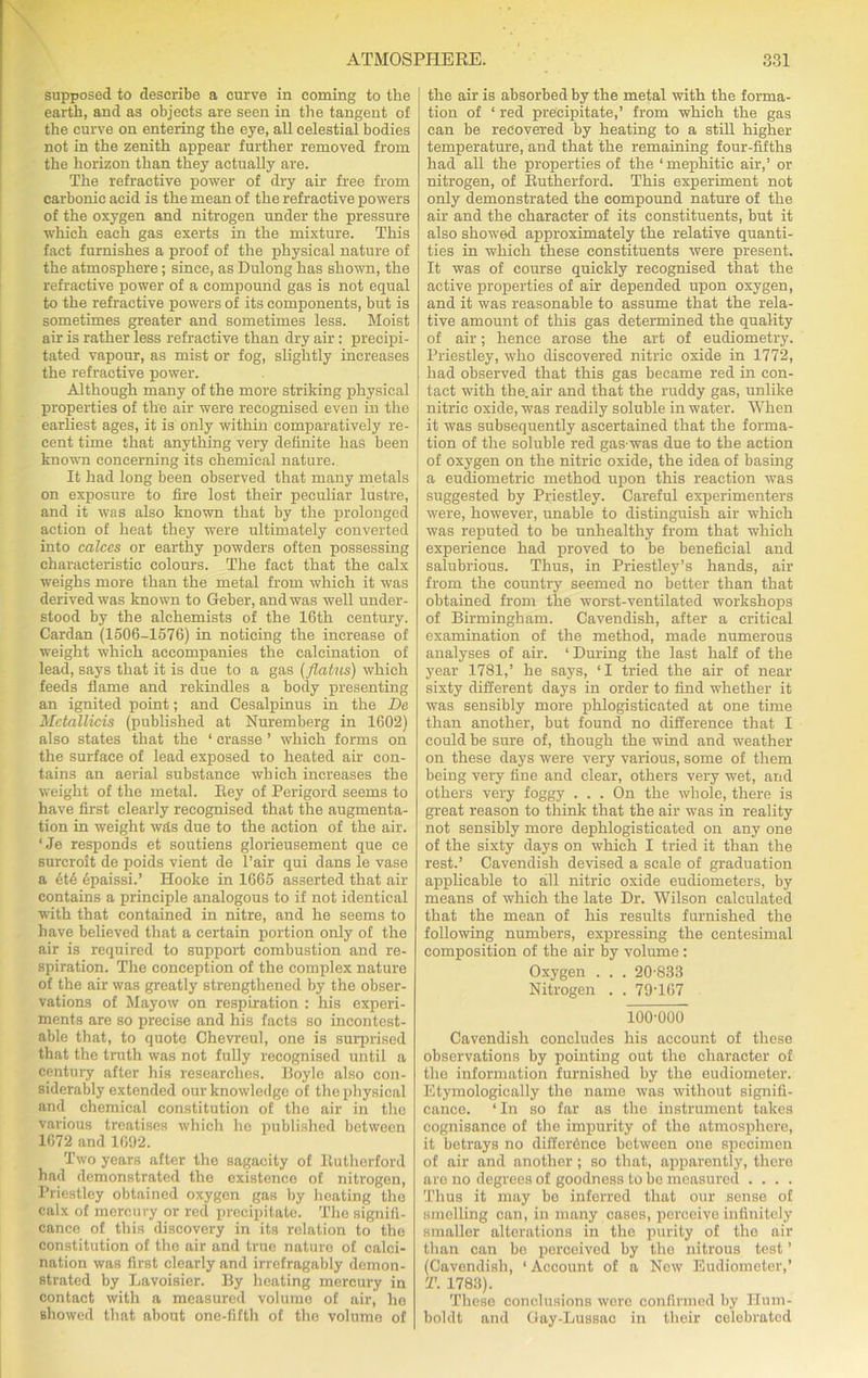 supposed to describe a curve in coming to the earth, and as objects are seen in the tangent of the curve on entering the eye, all celestial bodies not in the zenith appear further removed from the horizon than they actually are. The refractive power of dry air free from carbonic acid is the mean of the refractive powers of the oxygen and nitrogen under the pressure which each gas exerts in the mixture. This fact furnishes a proof of the physical nature of the atmosphere; since, as Dulong has shown, the refractive power of a compound gas is not equal to the refractive powers of its components, but is sometimes greater and sometimes less. Moist air is rather less refractive than dry air: precipi- tated vapour, as mist or fog, slightly increases the refractive power. Although many of the more striking physical properties of the air were recognised even in the earliest ages, it is only within comparatively re- cent time that anything very definite has been known concerning its chemical nature. It had long been observed that many metals on exposure to fire lost their peculiar lustre, and it was also known that by the prolonged action of heat they were ultimately converted into calces or earthy powders often possessing characteristic colours. The fact that the calx weighs more than the metal from which it was derived was known to Geber, and was well under- stood by the alchemists of the 16th century. Cardan (1506-1576) in noticing the increase of weight which accompanies the calcination of lead, says that it is due to a gas (flatus) which feeds flame and rekindles a body presenting an ignited point; and Cesalpinus in the De Mctallicis (published at Nuremberg in 1602) also states that the ‘ crasse ’ which forms on the surface of lead exposed to heated air con- tains an aerial substance which increases the weight of the metal. Rey of Perigord seems to have first clearly recognised that the augmenta- tion in weight wds due to the action of the air. ‘Je responds et soutiens glorieusement que ce surcroit de poids vient de l’air qui dans le vase a 6t6 epaissi.’ Hooke in 1665 asserted that air contains a principle analogous to if not identical with that contained in nitre, and he seems to have believed that a certain portion only of the air is required to support combustion and re- spiration. The conception of the complex nature of the air was greatly strengthened by the obser- vations of Mayow on respiration : his experi- ments are so precise and his facts so incontest- able that, to quote Chevreul, one is surprised that the truth was not fully recognised until a century after his researches. Hoyle also con- siderably extended our knowledge of the physical and chemical constitution of the air in the various treatises which he published between 1672 and 1692. Two years after the sagacity of Rutherford had demonstrated the existence of nitrogen, Priestley obtained oxygen gas by heating the calx of mercury or reel precipitate. The signifi- cance of this discovery in its relation to the constitution of the air and true nature of calci- nation was first clearly and irrefragably demon- strated by Lavoisier. By heating mercury in contact with a measured volume of air, he showed that about one-fifth of the volume of the air is absorbed by the metal with the forma- tion of ‘ red precipitate,’ from which the gas can be recovered by heating to a stiR higher temperature, and that the remaining four-fifths had all the properties of the 1 mephitic air,’ or nitrogen, of Rutherford. This experiment not only demonstrated the compound nature of the air and the character of its constituents, but it also showed approximately the relative quanti- ties in which these constituents were present. It was of course quickly recognised that the active properties of air depended upon oxygen, and it was reasonable to assume that the rela- tive amount of this gas determined the quality of air; hence arose the art of eudiometry. Priestley, who discovered nitric oxide in 1772, had observed that this gas became red in con- tact with the. air and that the ruddy gas, unlike nitric oxide, was readily soluble in water. When it was subsequently ascertained that the forma- tion of the soluble red gas-was due to the action of oxygen on the nitric oxide, the idea of basing a eudiometric method upon this reaction was suggested by Priestley. Careful experimenters were, however, unable to distinguish air which was reputed to be unhealthy from that which experience had proved to be beneficial and salubrious. Thus, in Priestley’s hands, air from the country seemed no better than that obtained from the worst-ventilated workshops of Birmingham. Cavendish, after a critical examination of the method, made numerous analyses of air. ‘ During the last half of the year 1781,’ he says, ‘I tried the air of near sixty different days in order to find whether it was sensibly more phlogisticated at one time than another, but found no difference that I could be sure of, though the wind and weather on these days were very various, some of them being very fine and clear, others very wet, and others very foggy . . . On the whole, there is great reason to think that the air was in reality not sensibly more dephlogisticated on any one of the sixty days on which I tried it than the rest.’ Cavendish devised a scale of graduation applicable to all nitric oxide eudiometers, by means of which the late Dr. Wilson calculated that the mean of his results furnished the following numbers, expressing the centesimal composition of the air by volume: Oxygen . . . 20-833 Nitrogen . . 79T67 100-000 Cavendish concludes his account of these observations by pointing out the character of the information furnished by the eudiometer. Etymologically the name was without signifi- cance. ‘In so far as the instrument takes cognisance of the impurity of the atmosphere, it betrays no difference between one specimen of air and another; so that, apparently, there are no degrees of goodness to be measured .... Thus it may be inferred that our sense of smelling can, in many cases, perceive infinitely smaller alterations in the purity of the air than can be perceived by the nitrous test ’ (Cavendish, 1 Account of a New Eudiometer,’ T. 1783). These conclusions wore confirmed by Hum- boldt and Gay-Lussao in their colebrated