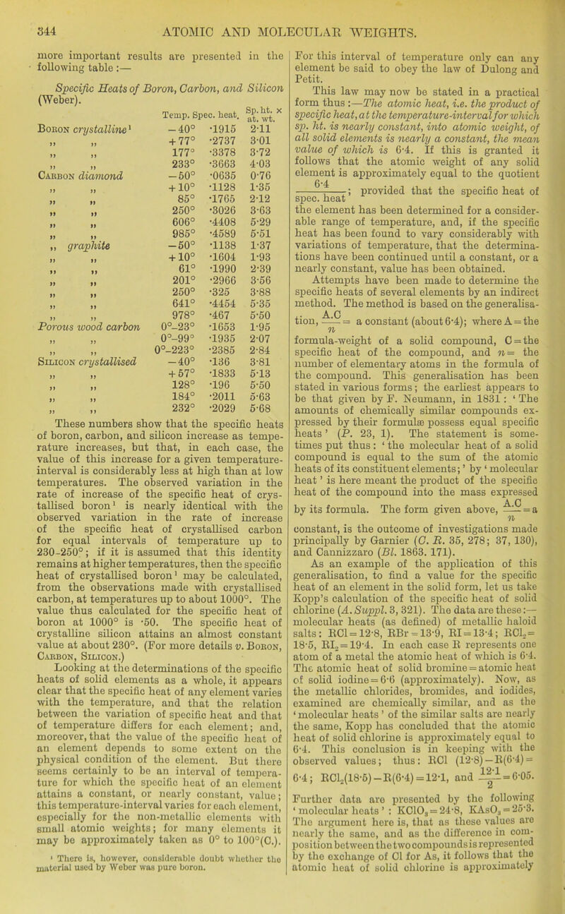 more important results are presented in the following table:— Specific Heats of Boron, Carbon, and Silicoti o. uea.6. at< wt_ •1915 2-11 •2737 3-01 •3378 3-72 •3663 4-03 •0635 0-76 •1128 1-35 •1765 2-12 •3026 3-63 •4408 5-29 •4589 5-51 T138 1-37 •1604 1-93 •1990 2-39 •2966 3-56 •325 3-88 •4454 5-35 •467 5-50 •1653 1-95 •1935 2-07 •2385 2-84 T36 3-81 T833 5-13 T96 5-50 •2011 5-63 •2029 5-68 These numbers show that the specific heats of boron, carbon, and silicon increase as tempe- rature increases, but that, in each case, the value of this increase for a given temperature- interval is considerably less at high than at low temperatures. The observed variation in the rate of increase of the specific heat of crys- tallised boron1 is nearly identical with the observed variation in the rate of increase of the specific heat of crystallised carbon for equal intervals of temperature up to 230-250°; if it is assumed that this identity remains at higher temperatures, then the specific heat of crystallised boron1 may be calculated, from the observations made with crystallised carbon, at temperatures up to about 1000°. The value thus calculated for the specific heat of boron at 1000° is -50. The specific heat of crystalline silicon attains an almost constant value at about 230°. (For more details v. Boeon, Caebon, Silicon.) Looking at the determinations of the specific heats of solid elements as a whole, it appears clear that the specific heat of any element varies with the temperature, and that the relation between the variation of specific heat and that of temperature differs for each element; and, moreover, that the value of the specific heat of an element depends to some extent on the physical condition of the element. But there seems certainly to be an interval of tempera- ture for which the specific heat of an element attains a constant, or nearly constant, value; this temperature-interval varies for each clement, especially for the non-metallic elements with Bmall atomic weights; for many elements it may be approximately taken as 0° to 100°(C.). ' There 1b, however, considerable doubt whether the material used by Webor was pure boron. (Weber). Boeon crystalline1 Caebon diamond „ graphite Porous wood carbon Silicon crystallised Temp. Spi -40° + 77° 177° 233° -50° + 10° 85° 250° 606° 985° -50° + 10° 61° 201° 250° 641° 978° 0°-23° 0°-99° 0°-223° -40° + 57° 128° 184° 232° For this interval of temperature only can any element be said to obey the law of Dulong and Petit. This law may now be stated in a practical form thus:—The atomic heat, i.e. the product of specific heat, a t the temperature-interval for which sp. ht. is nearly constant, into atomic weight, of all solid elements is nearly a constant, the mean value of which is 6'4. If this is granted it follows that the atomic weight of any solid element is approximately equal to the quotient 6*4 • -; provided that the specific heat of spec, heat the element has been determined for a consider- able range of temperature, and, if the specific heat has been found to vary considerably with variations of temperature, that the determina- tions have been continued until a constant, or a nearly constant, value has been obtained. Attempts have been made to determine the specific heats of several elements by an indirect method. The method is based on the generalisa- A C tion, —a constant (about 6*4); where A = the formula-weight of a solid compound, C = the specific heat of the compound, and n= the number of elementary atoms in the formula of the compound. This generalisation has been stated in various forms; the earliest appears to be that given by F. Neumann, in 1831: 1 The amounts of chemically similar compounds ex- pressed by their formulae possess equal specific heats ’ (P. 23, 1). The statement is some- times put thus; ‘ the molecular heat of a solid compound is equal to the sum of the atomic heats of its constituent elements; ’ by ‘ molecular heat ’ is here meant the product of the specific heat of the compound into the mass expressed A C by its formula. The form given above, —i— = a n constant, is the outcome of investigations made principally by Gamier (C. B. 35, 278; 37, 130), and Cannizzaro (Bl. 1863. 171). As an example of the application of this generalisation, to find a value for the specific heat of an element in the solid form, let us take Kopp’s calculation of the specific heat of solid chlorine (A. Suppl. 3, 321). The data are these:— molecular heats (as defined) of metallic haloid salts: ECl = 12-8, RBr = 13-9, El = 13-4; RC1,= 18-5, EI., = 19'4. In each ease E represents one atom of a metal the atomic heat of which is 6-4. The atomic heat of solid bromine = atomic heat of solid iodine = 6-6 (approximately). Now, as the metallic chlorides, bromides, and iodides, examined are chemically similar, and as the ‘ molecular heats ’ of the similar salts are nearly the same, Kopp has concluded that the atomic heat of solid chlorine is approximately equal to 6'4. This conclusion is in keeping with the observed values; thus: EC1 (12-8)—E(6-4) = 6-4; ECL(18-6)-E(6-4) = 12-l, and l|i=6-°5. a Further data are presented by the following 1 molecular heats ’ : K01Os = 24-8, KAsO:, = 25-3. The argument here is, that as these values are nearly the same, and as the difference in com- position between the two compounds is represented by the exchange of Cl for As, it follows that the atomic heat of solid chlorine is approximately