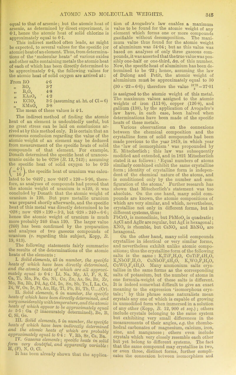 equal to that of arsenic; but the atomic heat of arsenic, as determined by direct experiment, is 6*1, hence the atomic heat of solid chlorine is approximately equal to 6T. This indirect method often leads, as might be expected, to several values for the specific (or atomic) heat of an element. Thus, from determina- tions of the ‘ molecular heats ’ of various oxides and other salts containing metals the atomic heat of each of which has been directly determined to be approximately 6-4, the following values for the atomic heat of solid oxygen are arrived at: From EO 4-6 „ EO, 3-7 „ E,03 4-8 „ EAs03 ' 4-2 ,, KC104 3-5 (assuming at. ht. of Cl = 6) „ KMn04 3-8 The mean of these values is 4T. The indirect method of finding the atomic heat of an element is undoubtedly useful, but no great stress can be laid on conclusions ar- rived at by this method only. It is certain that an erroneous conclusion regarding the value of the atomic weight of an element may be deduced from measurement of the specific heats of solid compounds of that element. For example, Donath determined the specific heat of uranoso- uranic oxide to be -0798 (B. 12, 742); assuming the specific heat of solid oxygen to be 025 ^ = the specific heat of uranium was calcu- lated to be -0497 now ’0497 x 120 = 5-9(3, there- fore, as analyses of compounds had proved that the atomic weight of uranium is 7*420, it was concluded by Donath that the atomic weight of uranium is 120. But pure metallic uranium was prepared shortly afterwards, and the specific heat of this metal was directly determined to be •028; now -028x120 = 3-3, but -028x240 = 6-6; hence the atomic weight of uranium is much more probably 240 than 120. The larger value (240) has been confirmed by the preparation and analyses of two gaseous compounds of uranium (v. regarding this subject, Kopp, B. 19, 813). The following statements fairly summarise the results of the determinations of the atomic heats of the elements : L Solid elements, 45 m number, the specific heats of which have been directly determined, and the atomic heats of which are all approxi- mately equal to 6*4: Li, Na, Mg, Al, P, S, K, Ca, Ti, Mn, Fe, Co, Ni, Cu, Zn, As, Se, Br, Zr, Mo, Eu, Eh, Pd, Ag, Cd, In, 8n, 8b, Te, I, La, Ce, Di, W, Os, Ir, Pt, Au, Hg, Tl, Pb, Bi, Th, U...(Cr). II. Solid elements, 6 in number, the specific heats of which have been directly determined, and vary considerably with temperature, and the atomic heats of which appear to be approximately equal n U• i, Ga inaccurately determined), Bo, B, Cj oij Gtg« III. Solid elements, 5 in number, the specific heats of which have been indirectly determined and the atomic heats of which are probablii approximately equal to 6-4 ; V, lib, Sr, Cs, Ba. IV. Gaseous elements ; specific heats in solid form very doubtful, and apparently variable • H, (F), N, O, Cl. U It has been already shown that the applica- tion of Avogadro’s law enables a maximum value to be found for the atomic weight of any element which forms one or more compounds gasifiable without decomposition. The maxi- mum value thus found for the atomic weight of aluminium was 54-04; but as this value was based on analyses of only three gaseous com- pounds, it was asserted that the true value was pos- sibly one-half or one-third, &c. of this number. Now, the specific heat of aluminium has been de- termined to be -22 ; hence, assuming the law of Dulong and Petit, the atomic weight of aluminium must be approximately equal to 30 (30 x -22 = 6-6); therefore the value 542- = 27-01 is assigned to the atomic weight of this metal. The maximum values assigned to the atomic weights of iron (111-8), copper (126-8), and gallium (138), by the application of Avogadro’s law have, in each case, been halved when determinations have been made of the specific heats of these metals. Various observations on the connexions between the chemical composition and the crystalline form of solid compounds had been made previous to the year 1819, in which year the ‘law of isomorphism ’ was propounded by E. Mitseherlich; this law was subsequently modified and extended, and in 1821 Mitseherlich stated it as follows : ‘ Equal numbers of atoms similarly combined exhibit the same crystalline form; identity of crystalline form is indepen- dent of the chemical nature of the atoms, and is conditioned only by the number and con- figuration of the atoms.’ Further research has shown that Mitscherlich’s statement was too absolute. On the one hand, many solid com- pounds are known, the atomic compositions of which are very similar, and which, nevertheless, crystallise not only in different forms, but in different systems, thus: PbCr04 is monoclinic, but PbMo04 is quadratic; AgCl and AgBr are regular, but Agl is hexagonal; KN03 is rhombic, but CsN03 and EbN03 are hexagonal. On the other hand, many solid compounds crystallise in identical or very similar forms, and nevertheless exhibit unlike atomic compo- sitions ; thus the crystalline form of the following salts is the same : K.,TiF6H„0, CuTiFf4H.,0, ILNbOF.-ELO, CuNb0F54H20, KAVO,F,ILO, CuW0,F44H,0. Many ammonium salts crys- tallise in the same forms as the corresponding salts of potassium, but the number of atoms in one formula-weight of these salts is different. It is indeed somewhat difficult to give an exact meaning to the expression ‘isomorphous crys- tals ; ’ by this phrase some naturalists mean crystals any one of which is capable of growing in unmodified form when immersed in a solution of any other (Kopp, B. 12, 900 et seq.); others include crystals belonging to the same system but exhibiting very small differences in the measurements of their angles, e.g. the rhombo- hedral carbonates of magnesium, calcium, iron, zinc, and manganese; others even inolude crystals which very closely resemble each other but yet belong to different systems. The fact that the same compound may crystallise in two, or even three, distinct forms, further compli- cates the connexion between isomorphism and