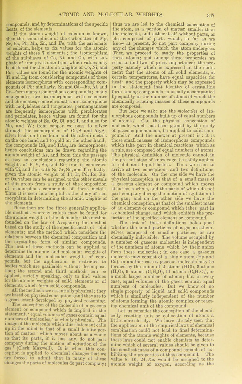 compounds, and by determinations of the specific heats, of the elements. If the atomic weight of calcium is known, then the isomorphism of the carbonates of Mg, Sr, Ba, Pb, Mn, Zn, and Be, with the carbonate of calcium, helps to fix values for the atomic i weights of these 7 elements ; the isomorphism of the sulphates of Co, Ni, and Cu, with sul- phate of iron gives data from which values may be deduced for the atomic weights of Co, Ni, and Cu; values are found for the atomic weights of T1 and Hg from considering compounds of these I elements isomorphous with corresponding com- pounds of Pb; similarly, Zn and Cd—Be, Al, and Cr—form many isomorphous compounds; many manganates are isormorphous with selenates and chromates, some chromates are isomorphous with molybdates and tungstates, permanganates are frequently isomorphous with perchlorates and periodates, hence values are found for the atomic weights of Se, Cr, Cl, and I, and also for Mo, and W; from copper we pass to silver through the isomorphism of Cu2S and Ag2S; silver leads on to sodium and the alkali metals on the one hand and to gold on the other hand; the compounds RS2 and RAs2 are isomorphous, hence conclusions can be drawn regarding the atomic weight of As, and from this the passage is easy to conclusions regarding the atomic weights of P, Y, Sb, and Bi; iron is connected with Ti, and this with Si, Zr, Sn, and Th ; lastly, given the atomic weight of Pt, Ir, Pd, Bo, Bu, or Os, values can be assigned to the other metals of this group from a study of the composition of isomorphous compounds of these metals. Thus it is seen how helpful is the study of iso- morphism in determining the atomic weights of the elements. These then are the three generally applica- ble methods whereby values may be found for the atomic weights of the elements : the method founded on the law of Avogadro; the method based on the study of the specific heats of solid elements; and the method which considers the relations between the chemical composition and the crystalline form of similar compounds. The first of these methods can be applied to determine the atomic and molecular weights of elements and the molecular weights of com- pounds, but the application is restricted to bodies which are gasifiable without decomposi- tion ; the second and third methods can be applied, strictly speaking, only to find values for the atomic weights of solid elements or of elements which form solid compounds. All the methods are essentially physical; they are based on physical conceptions, and they are to a great extent developed by physical reasoning. The conception of the molecule of a gaseous element or compound which is implied in the statement, 1 equal volumes of gases contain equal numbers of molecules,’ is wholly physical. The image of the molecule which this statement calls up in the mind is that of a small definite por- tion of matter ‘ which moves about as a whole so that its parts, if it has any, do not part company during the motion of agitation of tho gas ’ (Clerk Maxwell). It is when this con- ception is applied to chemical changes that wo are forced to admit that in many of these changes the parts of molecules do part company; thus we are led to the chemical conception of the atom, as a portion of matter smaller than the molecule, and either itself without parts, or else composed of parts which, so far as we know at present, do not part company during any of the changes which the atom undergoes. Then we proceed to study the properties of these atoms; and among these properties we seem to find two of great importance; the pro- perty namely which is expressed in the state- ment that the atoms of all solid elements, at certain temperatures, have equal capacities fox- heat ; and the property which may be expressed in the statement that identity of crystalline form among compounds is usually accompanied by equality in the number of atoms of which the chemically reacting masses of these compounds are composed. But here we ask: are the molecules of iso- morphous compounds built up of equal numbers of atoms ? Can the physical conception of molecule, which has been gained by the study of gaseous phenomena, be applied to solid com- pounds ? And the answer at present is : it is those small masses of isomorphous compounds which take part in chemical reactions, which as a rule, are composed of equal numbers of atoms. The physical definition of molecule cannot, in the present state of knowledge, be safely applied to solid and liquid bodies. Thus we seem to arrive at two conceptions, and two definitions, of the molecule. On the one side we have the physical conception, as that of a small mass of a gaseous element or compound which moves about as a whole, and the parts of which do not part company during the motion of agitation of the gas; and on the other side we have the chemical conception, as that of the smallest mass of an element or compound which takes part in a chemical change, and which exhibits the pro- perties of the specified element or compound. The first of these definitions holds good whether the small particles of a gas are them- selves composed of smaller particles, or are chemically indivisible. The volume occupied by a number of gaseous molecules is independent of the numbers of atoms which by their uuion form these molecules: in one case a gaseous molecule may consist of a single atom (Hg and Cd), in another case a gaseous molecule may be formed by the union of 2 atoms (HC1), 3 atoms (H20), 9 atoms (C2H(10), 11 atoms (C3H„02), or a much larger number of atoms; but in every case, equal volumes of the gases contain equal numbers of molecules. But we know of no single property of liquid and solid compounds which is similarly independent of the number of atoms forming the atomic complex or react- ing chemical unit of the compound. Let us consider the conception of the chemi- cally reacting unit or collocation of atoms a little more closely. We have already seen that the application of tho empirical laws of chemical combination could not lead to final determina- tions of tho atomic weights of elements, because these laws could not enablo chemists to deter- mine which of several values should be given to tho smallest mass of a compound capable of ex- hibiting the properties of that compound. The value 8, 16, 24, (fee. would be assigned to the atornio weight of oxygon, according as the