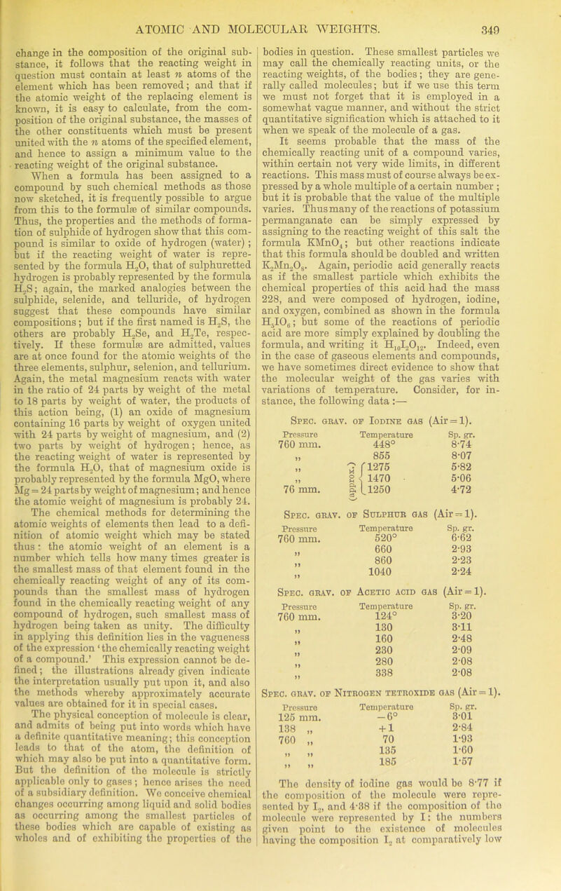 change in the composition of the original sub- stance, it follows that the reacting weight in question must contain at least n atoms of the element which has been removed; and that if the atomic weight of the replacing element is known, it is easy to calculate, from the com- position of the original substance, the masses of the other constituents which must be present united with the n atoms of the specified element, and hence to assign a minimum value to the reacting weight of the original substance. When a formula has been assigned to a compound by such chemical methods as those now sketched, it is frequently possible to argue from this to the formulas of similar compounds. Thus, the properties and the methods of forma- tion of sulphide of hydrogen show that this com- pound is similar to oxide of hydrogen (water) ; but if the reacting weight of water is repre- sented by the formula H20, that of sulphuretted hydrogen is probably represented by the formula H.,S; again, the marked analogies between the sulphide, selenide, and telluride, of hydrogen suggest that these compounds have similar compositions; but if the first named is H2S, the others are probably H2Se, and H.,Te, respec- tively. If these formulas are admitted, values are at once found for the atomic weights of the three elements, sulphur, selenion, and tellurium. Again, the metal magnesium reacts with water in the ratio of 24 parts by weight of the metal to 18 parts by weight of water, the products of this action being, (1) an oxide of magnesium containing 16 parts by weight of oxygen united with 24 parts by weight of magnesium, and (2) two parts by weight of hydrogen; hence, as the reacting weight of water is represented by the formula EL.O, that of magnesium oxide is probably represented by the formula MgO, where Mg = 24 parts by weight of magnesium; and hence the atomic weight of magnesium is probably 24. The chemical methods for determining the atomic weights of elements then lead to a defi- nition of atomic weight which may be stated thus • the atomic weight of an element is a number which tells how many times greater is the smallest mass of that element found in the chemically reacting weight of any of its com- pounds than the smallest mass of hydrogen found in the chemically reacting weight of any compound of hydrogen, such smallest mass of hydrogen being taken as unity. The difficulty in applying this definition lies in the vagueness of the expression ‘ the chemically reacting weight of a compound.’ This expression cannot be de- fined ; the illustrations already given indicate the interpretation usually put upon it, and also the methods whereby approximately accurate values are obtained for it in special cases. The physical conception of molecule is clear, and admits of being put into words which liavo a definite quantitative meaning; this conception leads to that of the atom, the definition of which may also be put into a quantitative form. But the definition of the molecule is strictly applicable only to gases ; hence arises the need of a subsidiary definition. Wo conceive chemical changes occurring among liquid and solid bodies as occurring among the smallest particles of these bodies which are capablo of existing as wholes and of exhibiting the properties of the bodies in question. These smallest particles we may call the chemically reacting units, or the reacting weights, of the bodies; they are gene- rally called molecules; but if we use this term we must not forget that it is employed in a somewhat vague manner, and without the strict quantitative signification which is attached to it when we speak of the molecule of a gas. It seems probable that the mass of the chemically reacting unit of a compound varies, within certain not very wide limits, in different reactions. This mass must of course always be ex- pressed by a whole multiple of a certain number ; but it is probable that the value of the multiple varies. Thus many of the reactions of potassium permanganate can be simply expressed by assigning to the reacting weight of this salt the formula KMnO.,; but other reactions indicate that this formula should be doubled and written K2Mn208. Again, periodic acid generally reacts as if the smallest particle which exhibits the chemical properties of this acid had the mass 228, and were composed of hydrogen, iodine, and oxygen, combined as shown in the formula H.I06; but some of the reactions of periodic acid are more simply explained by doubling the formula, and writing it H10I2O,2. Indeed, even in the case of gaseous elements and compounds, we have sometimes direct evidence to show that the molecular weight of the gas varies with variations of temperature. Consider, for in- stance, the following data :— Spec. grav. of Iodine gas (Air = l). Pressure Temperature Sp. gr. 760 mm. 448° 8-74 » 855 8-07 »» 7 f1275 5'82 S 1470 5-06 76 mm. a L1250 Ca V-/ 4-72 Spec. grav. of Sulphur gas (Air^l). Pressure Temperature Sp. gr. 760 mm. 520° 6-62 660 2-93 860 2-23 1040 2-24 Spec. grav. of Acetic acid gas (Air = l). Pressure Temperature Sp. gr. 760 mm. 124° 3-20 130 3-11 160 2-48 230 2-09 1) 280 2-08 338 2-08 Spec. giuv. of Pressure 125 mm. 138 „ 760 „ »> n i» »> The density of iodine gas would be 8-77 if the composition of the molecule were repre- sented by I2, and 4-38 if the composition of the molecule were represented by I: the numbers ] given point to the existence of molecules having the composition I2 at comparatively low Nitrogen tetroxide gas (Air = l). Temperature Sp. gr. -6° 3-01 + 1 2-84 70 1-93 135 1-60 185 1-57