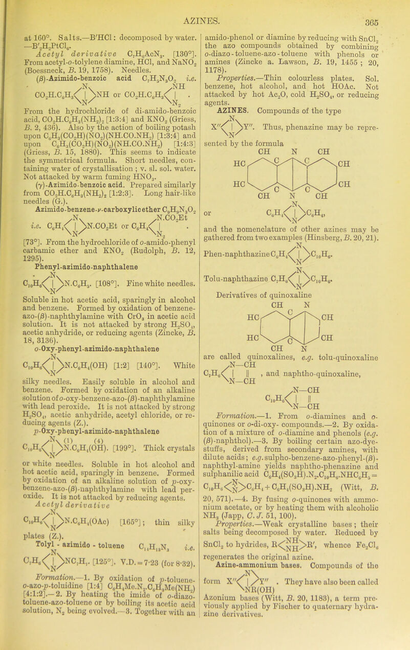 AZINES. at 160°. Salts.—B'HCl: decomposed by water. —B,,H2PtCl6. Acetyl derivative C,H,,AcN3. [130°]. From acetyl-o-tolylene diamine, HC1, and NaN02 (Boessneck, B. 19, 1758). Needles. (£)-Azimido-benzoic acid C-H5N30., i.e. yN\ /NH CO.,H.CdH3< | >N1I or CO.,H.CdH3< | . ' \> 'N, White From the hydrochloride of di-amido-benzoic acid, CO.,H.CbH3(NH..).. [1:3:4] and KN03 (Griess, B. 2, 436). Also by the action of boiling potash upon CdH3 (C O..H) (N 0.,) (N H. C 0 .N H.,) [1:3:4] and upon C6H3(C0.,H)(N02)(NH.C0.NH2) [1:4:3] (Griess, B. 15, 1880). This seems to indicate the symmetrical formula. Short needles, con- taining water of crystallisation ; v. si. sol. water. Not attacked by warm fuming HN03. (7)-Azimido-benzoic acid. Prepared similarly from C02H.CdH3(NH2)2 [1:2:3]. Long hair-like needles (G.). Azimido-benzene-v-carboxylicether C9H9N302 .Nv JSf.CO.,Et i.e. CeH,< | >N.CO.,Et or CdH4< | ' . \n/ ' 'No [73°]. From the hydrochloride of o-amido-phenyl carbamic ether and KNO., (Budolph, B. 12, 1295). Phenyl-azimido-naphthalene • /N\ I >N.C6H5. [108°]. Fine white needles. \N/ Soluble in hot acetic acid, sparingly in alcohol and benzene. Formed by oxidation of benzene- azo-(/S)-naphthylamine with Cr03 in acetic acid solution. It is not attacked by strong H2SO„ acetic anhydride, or reducing agents (Zincke, B. 18, 3136). o-Oxy-phenyl-azimido-naphthalene /N\ C10H6<^t\n.C6H,(OH) [1:2] [140°]. silky needles. Easily soluble in alcohol and benzene. Formed by oxidation of an alkaline solution of o-oxy-benzene-azo-(f3)-naphthylamine with lead peroxide. It is not attacked by strong H2SO„ acetic anhydride, acetyl chloride, or re- ducing agents (Z.). p-Oxy-phenyl-azimido-naphthalene /N\ (l) (4) OI0H/ I ”/N.0,11,(011). [199°]. Thick crystals 'N/ or white needles. Soluble in hot alcohol and hot acetic acid, sparingly in benzene. Formed by oxidation of an alkaline solution of p-oxy- benzene-azo-(#)-naphthylamine with lead per- oxide. It is not attacked by reducing agents. Acetyl derivative C|,)Hun^^\N.C0H,(OAc) [165°]; thin silky plates (Z.). Tolyl^-azimido - toluene CuHl3Na i.e. °7H6^)>N0,h,. [125°]. V.D. = 7-23 (for 8-32). Formation.—1. By oxidation of p-toluene- o-azo-p-toluidine [1:4] C„HtMe.N2.C,jH.,Me(NH.,) [4:1:2].—2. By heating the imide of o-diazo- toluene-azo-toluene or by boiling its acetic acid solution, N2 being evolved.—3. Together with an amido-phenol or diamine by reducing with SnCl„ the azo compounds obtained by combining o-diazo - toluene-azo - toluene with phenols or amines (Zincke a. Lawson, B. 19, 1455 ; 20, 1178). Properties.—Thin colourless plates. Sol. benzene, hot alcohol, and hot HOAc. Not attacked by hot Ae20, cold H2S04, or reducing agents. AZINES. Compounds of the type /N\ X'\ | NY. Thus, phenazine may be repre- \N/ sented by the formula CH N CH CH or and the nomenclature of other azines may be gathered from two examples (Hinsberg, B. 20, 21). /N\ <l> Phen-naphthazineCdH4<' | NO^H,.. /N\ Tolu-naphthazine C,HA | NC10H6. \n/ Derivatives of quinoxaline CH N HC HC CH are called quinoxalines, ,N—CH C,HU< | 'N CH CH -CH ’. tolu-quinoxalino and naphtho-quinoxaline, o10h/ \ •N—CH ■N—CH Formation.—1. From o-diamines and o- quinones or o-di-oxy- compounds.—2. By oxida- tion of a mixture of o-diamine and phenols (e.g. (/3)-naplithol).—3. By boiling certain azo-dye- stuffs, derived from secondary amines, with dilute acids; e.0.sulpho-benzene-azo-phenyl-(£)- naphthyl-amine yields naphtho-plienazine and sulphanilic acid CdH4(S03H).N2.C10Hu.NHCuH3 = C,0H«<N>C“H'+ Can4(S°3H).NH2 (Witt, B. 20, 571).—4. By fusing o-quinones with ammo- nium acetate, or by heating them with alcoholic NH3 (Japp, C.J. 51, 100). Properties.—Weak crystalline bases ; their salts being decomposed by water. Deduced by SnCl2 to hydrides, It<^jj^>lt', whence Fe2Clu regenerates the original azine. Azine-ammonium bases. Compounds of the >N\ form X< | /Y . \Nlt(OH) Azonium bases (Witt, B. 20, 1183), a term pre- viously applied by Fischer to quaternary hydra- zine derivatives. They have also been called