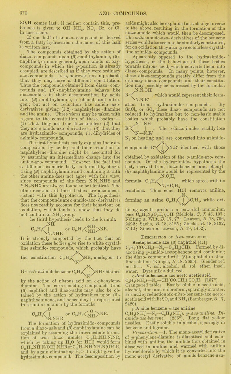 SOaH comes last; if neither contain this, pre- ference is given to OH, NIL, N02, Br, or Cl, in succession. If one half of an azo- compound is derived from a fatty hydrocarbon the name of this half is written last. The compounds obtained by the action of diazo- compounds upon (/3)-naphthylamine, (/3)- naphthol, or more generally upon amido- or oxy- compounds in which the p-position is already occupied, are described as if they were ordinary azo- compounds. It is, however, not improbable that they may have a different constitution. Thus the compounds obtained from diazo- com- pounds and (8) -naphthylamine behave like diazoamides in their decomposition by acids into (8) -naplithylamine, a phenol, and nitro- gen ; but act on reduction like amido - azo- derivatives giving (1:2) - naphthylene - diamine and the amine. Three views may be taken with regard to the constitution of these bodies:— (1) That they are true diazoamides; (2) that they are o-amido-azo- derivatives; (3) that they are hydrazimido- compounds, i.e. dihydrides of azimido- compounds. The first hypothesis easily explains their de- composition by acids; and their reduction to naphthylene - diamine might be accounted for by assuming an intermediate change into the amido-azo- compound. However, the fact that a different isomeric body is formed by diazo- tising (/3)-naphthylamine and combining it with the other amine does not agree with this view, since compounds of the form X.N2.NHY and Y.N2.NHX are always found to be identical. The other reactions of these bodies are also incon- sistent with this hypothesis. The hypothesis that the compounds are o-amido-azo- derivatives does not readily account for their behaviour on oxidation, which tends to show that they do not contain an NH2 group. he third hypothesis leads to the formula c10h/ \ NH or CluH6<Ng>NR. ^N.NHR ^ It is strongly supported by the fact that on oxidation these bodies give rise to white crystal- line azimido- compounds, which probably have /N\ the constitution C10H6Y | \NR, analogous to 'w /N\ Griess’s azimidobenzene CBH.,<T | \NH obtained Nsk The o-diazo-imides readily lose acids might also be explained as a change inverse to the above, resulting in the formation of the diazo-amide, which would then be decomposed. The o?‘f/io-amido-azo- derivatives of the benzene series would also seem to be similarly constituted, for on oxidation they also give colourless crystal- line azimido- compounds. Apparently opposed to the hydrazimido- hypothesis, is the behaviour of these bodies towards nitrous acid, which converts them into diazo- compounds. In many points, however, these diazo-compounds greatly differ from the ordinary diazo- compounds, and their constitu- tion may possibly be expressed by the formula: yN.N.OH R \ | | , which would represent their form- . NN.N.R' ation from hydrazimido- compounds. By SnCl2 or S02 these diazo- compounds are not reduced to hydrazines but to non-basic stable bodies which probably have the constitution AST—NH R\ I I \N--N.R' N2 on heating and are converted into azimido- compounds R<^ | \n.R' identical with those \N/ obtained by oxidation of the o-amido-azo- com- pounds. On the hydrazimido- hypothesis the body derived from diazo-benzene and phenyl- (/3)-naplithylamine would be represented by the /N.c,h5 formula C10H6^ | which agrees with its \n2HC6H5 reactions. Thus cone. HC1 removes aniline, /N\ forming an azine ChlH,A | NC^H,, while oxi- \n/ dising agents produce a powerful ammonium base C10H6N3(C6H5)2OH (Meldola, G. J. 45, 107 ; Nolting a. Wilt, B. 17, 77 ; Lawson, B. 18, 796, 2422 ; Sachs, B. 18, 3125 ; Zincke, B. 18, 3132, 3142 ; Zincke a. Lawson, B. 19, 1452). Description of Azo- compounds. Acetophenone-azo-(/3)-naphthol [4:1] C6H,(CO.CH3)— N2—C10H6(OH). Formed by di- azotising p-amido-acetophenone and combining the diazo- compound with (8)-naphthol in alka- line solution (Klingel, B. 18, 2695). Slender red needles. Y. sol. alcohol, si. sol. ether, insol. water. Dyes silk a dull red. o-Amido-benzene-azo-aceto-acetic acid by the action of nitrous acid on o-phenylene- diamine. The corresponding compounds from (fl)-naphthol and diazo-salts may also be ob- tained by the action of hydrazines upon (8)- naphthoquinone, and hence may bo represented in a similar manner by the formula! O C1UH, <, \N or C1#H„< ° >NR. NIIR The formation of hydrazimido- compounds from a diazo- salt and (8)-naphthylamine can bo explained by assuming the intermediate forma- tion of true diazo - amides C|„H7.NH.N:NR, which by taking up H20 (or HC1) would form CloH..NII.N(OIiJ.NHRorC]0H7.NH.NH.N(OH)R, and by again eliminating H20 it might give the hydrazimido-compound. The decomposition by C,,H,(NH.,)-N.-CH(CO.CH:,).CO.,H. [157°]. Orange-red tables. Easily soluble in acetic acid, alcohol, ether and chloroform, sparingly in water. Formed by reduction of o-nitro-benzene-azo-aceto- acetic acid with FeSO , and NH3 (Bamberger, B. 17, 2420). p-Amido-benzene-p-azo-aniline C,II,(NIL)—N2—CBH,(NH2). p-Azo-aniline. Di- amido-azo-bcnzcnc. [235°]. Long flat yellow needles. Easily soluble in alcohol, sparingly in benzene and ligroine. Preparation.—1. The mono-acetyl derivative of p-phenylene-diamine is diazotised and com- bined with aniline, the anilide thus obtained is dissolved in anilino and warmed with aniline hydrochlorido by which it is converted into the mono-acetyl derivative of amido-benzene-azo*