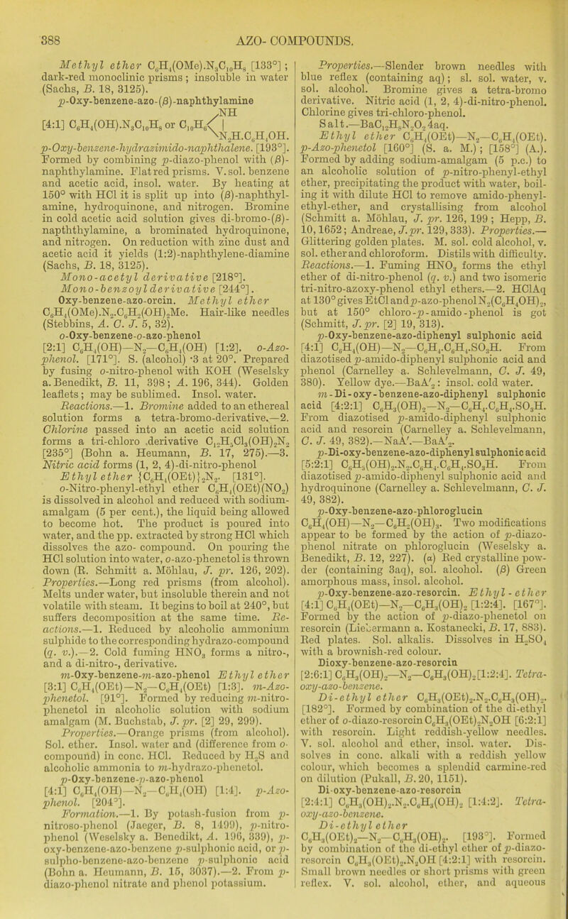 Methyl ether C0H4(OMe).NsC10H8 [133°]; dark-red monoclinio prisms; insoluble in water (Sachs, B. 18, 3125). ^-Oxy-benzene-azo-(f3)-naphthylamine .NH [4:1] C6H4(OH).NsO10H8 or C10H6< | \N2H.C(iH4OH. p-Oxy-benzene-hydrazimido-naphthalene. [193°]. Formed by combining p-diazo-plienol with (fi)- naphthylamine. Flat red prisms. Y. sol. benzene and acetic acid, insol. water. By heating at 150° with HC1 it is split up into (/3) -naphthyl- amine, hydroquinone, and nitrogen. Bromine in cold acetic acid solution gives di-bromo-(/3)- napththylamine, a brominated hydroquinone, and nitrogen. On reduction with zinc dust and acetic acid it yields (l:2)-naphthylene-diamine (Sachs, B. 18, 3125). Mono-acetyl derivative [218°]. Mono-benzoyl derivative [244°]. Oxy-benzene-azo-orcin. Methyl ether C6H,(OMe).N2.CuH2(OH),Me. Hair-like needles (Stebbins, A. G. J. 5, 32). o-Oxy-benzene-o-azo-phenol [2:1] C„H,(OH)—N2—C,.H,(OH) [1:2]. o-Azo- phenol. [171°]. S. (alcohol) -3 at 20°. Prepared by fusing o-nitro-phenol with KOH (Weselsky a. Benedikt, B. 11, 398; A 196, 344). Golden leaflets; may be sublimed. Insol. water. Reactions.—1. Bromine added to an ethereal solution forms a tetra-bromo-derivative.—2. Chlorine passed into an acetic acid solution forms a tri-chloro .derivative CrH3Cl3(OH)„N., [235°] (Bohn a. Heumann, B. 17, 275).—3‘ Nitric acid forms (1, 2, 4)-di-nitro-phenol Ethyl ether |C6H,(OEt)}2N2. [131°]. o-Nitro-phenyl-ethyl ether Cf,H4(0Et)(N02) is dissolved in alcohol and reduced with sodium- amalgam (5 per cent.), the liquid being allowed to become hot. The product is poured into water, and the pp. extracted by strong HC1 which dissolves the azo- compound. On pouring the HC1 solution into water, o-azo-phenetol is thrown down (R. Schmitt a. Mohlau, J. pr. 126, 202). Properties.—Long red prisms (from alcohol). Melts under water, but insoluble therein and not volatile with steam. It begins to boil at 240°, but suffers decomposition at the same time. Re- actions.—1. Reduced by alcoholic ammonium sulphide to the corresponding hydrazo-eompound (q. v.).— 2. Gold fuming HN03 forms a nitro-, and a di-nitro-, derivative. wi-Oxy-benzene-m-azo-phenol Ethyl ether [3:1] OgH,(OEt) —N2—CaH4(OEt) [1:3]. m-Azo- phenetol. [91°]. Formed by reducing m-nilro- phenetol in alcoholic solution with sodium amalgam (M. Buchstab, J. pr. [2] 29, 299). Properties.—Orange prisms (from alcohol). Sol. ether. Insol. water and (difference from o- compound) in cone. HC1. Reduced by II2S and alcoholic ammonia to wi-hydrazo-phenetol. jp-Oxy-benzene-p-azo-phenol [4:1] CgH.,(OH)—N2—C,,11,(011) [1:4]. p-Azo- phenol. [204 Formation.—1. By potash-fusion from p- nitroso-phenol (Jaeger, B. 8, 1499), p-nitro- phenol (Weselsky a. Benedikt, A. 196, 339), p- oxy-benzene-azo-benzene jp-sulphonic acid, or p- sulpho-benzene-azo-bcnzene p-sulphonic acid (Bohn a. Heumann, B. 15, 3037).—2. From p- diazo-phenol nitrate and phenol potassium. Properties.—Slender brown needles with blue reflex (containing aq); si. sol. water, v. sol. alcohol. Bromine gives a tetra-bromo derivative. Nitric acid (1, 2, 4)-di-nitro-phenol. Chlorine gives tri-chloro-phenol. Salt.—BaC,oH4N.,02 4aq. Ethyl ether C„H,(OEt)—N2-C(iH,(OEt). p-Azo-phenetol [160°] (S. a. M.); [158°] (A.). Formed by adding sodium-amalgam (5 p.c.) to an alcoholic solution of p-nitro-phenyl-ethyl ether, precipitating the product with water, boil- ing it with dilute HC1 to remove amido-phenyl- ethyl-ether, and crystallising from alcohol (Schmitt a. Mohlau, J. pr. 126, 199 ; Hepp, B. 10,1652; Andreae, J.pr. 129,333). Properties.— Glittering golden plates. M. sol. cold alcohol, v. sol. ether and chloroform. Distils with difficulty. Reactions.—1. Fuming HN03 forms the ethyl ether of di-nitro-phenol (q. v.) and two isomeric tri-nitro-azoxy-phenol ethyl ethers.—2. HClAq at 130° gives EtCl and£>-azo-phenolN2(C0H4OH)2, but at 150° chloro -p - amido - phenol is got (Schmitt, J. pr. [2] 19, 313). 2>-Oxy-benzene-azo-diphenyl sulphonic acid [4:1] CeH,(OH)—N2—C,HJ.CgH4.S03H. From diazotised yj-amido-diphenyl sulphonic acid and phenol (Carnelley a. Sehlevehnann, G. J. 49, 380). Yellow dye.—BaA'„: insol. cold water. m - Di - oxy - benzene-azo-diphenyl sulphonic acid [4:2:1] C6H3(OH)2-N2—C6H4.CGH4.S03H. From diazotised p-amido-diphenyl sulphonic acid and resorcin (Carnelley a. Sehlevehnann, C. J. 49, 382).—NaA'.—BaA'2. p-Di-oxy-benzene-azo-diphenyl sulphonic acid [5:2:1] CliH:i(0H)2.N2.CliH4.CGH4.S03H. From diazotised jr-amido-diphenyl sulphonic acid and hydroquinone (Carnelley a. Sehlevehnann, C. J. 49, 382). 2>-Oxy-benzene-azo-phloroglucin CuH4(OH)—No—CuH2(OH)3. Two modifications appear to be formed by the action of y)-diazo- phenol nitrate on phloroglucin (Weselsky a. Benedikt, B. 12, 227). (a) Red crystalline pow- der (containing 3aq), sol. alcohol. (£) Green amorphous mass, insol. alcohol. ^j-Oxy-benzene-azo-resorcin. Ethyl - ether [4:1] CgH4(OEt)—N—C6H3(OH)o [1:2:4]. [167°]. Formed by the action of jp-diazo-plienetol on resorcin (Liebermann a. Kostanecki, B. 17, 883). Red plates. Sol. alkalis. Dissolves in H2S04 with a brownish-red colour. Dioxy-benzene-azo-resorcin [2:6:1] C(iH3(OH)2—N2—C6H3(OH).,[l:2:4]. Tetra- oxy-azo-benzene. Di-ethyl ether C,iHl(OEt)2.N.,.C,H3(OH).J. [182°]. Formed by combination of the di-ethyl ether of o-diazo-resorcin CcH3(OEt)2N2OH [6:2:1] with resorcin. Light reddish-yellow needles. V. sol. alcohol and ether, insol. water. Dis- solves in cone, alkali with a reddish yellow colour, which becomes a splendid carmine-red on dilution (Pukall, B. 20, 1151). Dioxy-benzene-azo-resorcin [2:4:1] C„H3(OH)2.N...CuH3(OH)2 [1:4:2J. Tctra- oxy-azo-benzene. Di-cthyl ether C„H.,(OEt)2—N2—C„H3(OH)2. [193°]. Formed by combination of the di-ethyl ether of jp-diazo- resorcin CuII3(OEt)2.N2OH [4:2:1] with resorcin. Small brown needles or short prisms with green reflex. V. sol. alcohol, ether, and aqueous