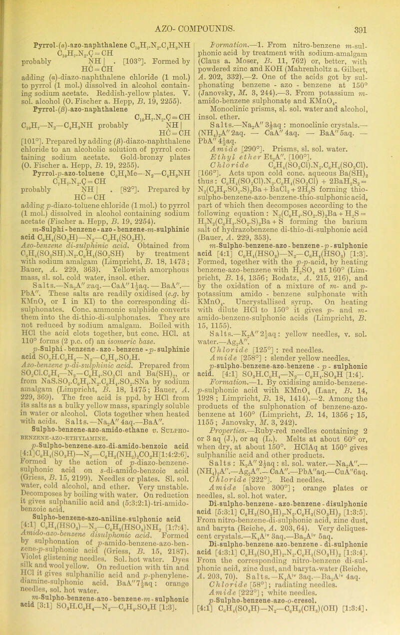 Pyrrol-(a)-azo-naphthalene C10H..N.,.C,H3NH C10H7.N2.C = CH probably NH | . [103°]. Formed by HC = CH adding (a)-diazo-naplitlialene chloride (1 mol.) to pyrrol (1 mol.) dissolved in alcohol contain- ing sodium acetate. Beddish-yellow plates. Y. sol. alcohol (0. Fischer a. Hepp, B. 19, 2255). Pyrrol-(/3)-azo-naphthalene C10H7.N2.C = CH C10H7—N.—C4H3NH probably NH | HC = CH [101°]. Prepared by adding (/3)-diazo-naphthalene chloride to an alcohohe solution of pyrrol con- taining sodium acetate. Gold-bronzy plates (0. Fischer a. Hepp, B. 19, 2255). Pyrrol-p-azo-toluene C6H4Me—N„—C4H3NH C7H,.N2.Q = CH probably NH | . [82°]. Prepared by HC = CH adding p-diazo-toluene chloride (lrnol.) to pyrrol (1 mol.) dissolved in alcohol containing sodium acetate (Fischer a. Hepp, B. 19, 2254). m-Sulphi - benzene - azo - benzene-ra-sulphinic acid Cb.H,(SO.H)—N,—C6H, (S03H). Azo-benzene di-sulphinic acid. Obtained from 0,!H4(S0.2SH).N2.C6H4(S0.,SH) by treatment with sodium amalgam (Limpricht, B. 18, 1473 ; Bauer, A. 229, 363). Yellowish amorphous mass, si. sol. cold water, insol. ether. Salts.—Na.A .raq.— CaA l|aq. — BaA.— PbA. These salts are readily oxidised (e.g. by KMnOj or I in KI) to the corresponding di- sulphonates. Cone, ammonic sulphide converts them into the di-thio-di-sulphonates. They are not reduced by sodium amalgam. Boiled with HC1 the acid clots together, but cone. HC1. at 110° forms (2 p.e. of) an isomeric base. p-Sulphi - benzene - azo - benzene -p- sulphinic acid S02H.CuH4-N2—C6H4.S02H. Azo-benzene p-di-sulphinic acid. Prepared from S02C1.C,;H4—N2-C6H4.S02C1 and Ba(SH)2, or from NaS.S02.Ci;H1.N2.C„H4.S02.SNa by sodium amalgam (Limpricht, B. 18, *1475; Bauer, A. 229, 369). The free acid is ppd. by HC1 from its salts as a bulky yellow mass, sparingly soluble in water or alcohol. Clots together when heated with acids. S a 11 s. —Na2A 4aq.—BaA. Sulpho-benzene-azo-amido-ethane v. Sulpho- BENZENE-AZO-ETHYLAMINE. p-Sulpho-benzene-azo-di-amido-benzoic acid [4:1]C„H4(S03H)—N2—-C6H2(NH2)2C02H[1:4:2:6]. Formed by the action of p-diazo-benzene- sulphonic acid on s-di-amido-benzoic acid (Griess, B. 15, 2199). Needles or plates. SI. sol. water, cold alcohol, and ether. Very unstable. Decomposes by boiling with water. On reduction it gives sulphanilic acid and (5:3:2:l)-tri-amido- benzoic acid. Sulpho-benzene-azo-aniline-sulphonic acid £f:1J C„H,(HS03)— N2—C„H3(HS03)NH2 [1:?:4]. Amido-azo-banzenc disulphonic acid. Formed by sulphonation of ^-^niido-benzene-azo-ben- zene-p-sulphonic acid (Griess, B. 15, 2187). Violet glistening needles. Sol. hot water. Dyes xrrH*1- )vo°l yellow. On reduction with tin and HOI it gives sulphanilic acid and p-phenylene- diamine-sulphonic acid. BaA7.\aq: orange needles, sol. hot water. m-Sulpho-benzene-azo - benzene-m - sulphonic acid [3:1] S03H.C„H4—N2—C„H4.S03H [1:3]. Formation,—1. From nitro-benzene m-sul- phonic acid by treatment with sodium-amalgam (Claus a. Moser, B. 11, 762) or, better, with powdered zinc and KOH (Mahrenholtz a. Gilbert, A. 202, 332).—2. One of the acids got by sul- phonating benzene - azo - benzene at 150° (Janovsky, M. 3, 244).—3. From potassium m- amido-benzene sulphonatq and KMn04. Monoclinic prisms, si. sol. water and alcohol, insol. ether. Salts.—Na2A3iaq : monoclinic crystals.— (NH4)2A 2aq. — CaA 4aq. — BaA5aq. — PbA 4|aq. Amide [290°]. Prisms, si. sol. water. Ethyl ether Et„A. [100°]. Chloride CBH4(S02C1).N2.C6H4(S02C1). [166°]. Acts upon cold cone, aqueous Ba(SH), thus: C(iH4(S02Cl).N2.CaH4(S0..Cl) + 2BaH.,S2 = N2(CsH4.S02.S)2Ba + BaCl2 + 2H2S forming thio- sulpho-benzene-azo-benzene-thio-sulphonic acid, part of which then decomposes according to the following equation : N2(C,jH4.S02.S)2Ba + H2S = H2N2(C,H4.S02.S),Ba + S forming the barium salt of hydrazobenzene di-thio-di-sulphonie acid (Bauer, A. 229, 353). m-Sulpho-benzene-azo - benzene -p - sulphonic acid [4:1] C„H4(HS03)—N„—C„H4(HS03) [1:3]. Formed, together with the p-p-acid, by heating benzene-azo-benzene with H2S04 at 160° (Lim- pricht, B. 14, 1356; Bodatz, A. 215, 216), and by the oxidation of a mixture of m- and p- potassium amido - benzene sulphonate with KMnO,. Uncrystallised syrup. On heating with dilute HC1 to 150° it gives p- and m- amido-benzene-sulphonic acids (Limpricht, B. 15, 1155). Salts.—K2A2|aq: yellow needles, v. sol. water.—Ag2A. Chloride [125°]: red needles. Amide [258°] : slender yellow needles. p-snlpho-benzene-azo-benzene -p - sulphonic acid. [4:1] S03H.C,H4—N2-C6H4.S03H [1:4]. Formation.—1. By oxidising amido-benzene- _p-sulphonic acid with KMnO., (Laar, B. 14, 1928 ; Limpricht, B. 18, 1414).—2. Among the products of the sulphonation of benzene-azo- benzene at 160° (Limpricht, B. 14, 1356 ;• 15, 1155 ; Janovsky, If. 3, 242). Properties.—Buby-red needles containing 2 or 3 aq (J.), or aq (L.). Melts at about 60° or, when dry, at about 150°. HClAq at 150° gives sulphanilic acid and other products. Salts : K2A 2|aq: si. sol. water.—Na.,A.— (NH4)2A.—Ag2A.-CaA.—PbAaq.—CuA6aq. Chloride [222°]. Bed needles. Amide [above 300°]; orange plates or needles, si. sol. hot water. Di-sulpho-benzene - azo-benzene - disulphonic acid [5:3:1] C0H3(SO3H)2.N2.C„H3(SO3H), [1:3:5]. From nitro-benzene-di-sulphonic acid, zinc dust, and baryta (Beiche, A. 203, 64). Very deliques- cent crystals.—K4Alv 3aq.—Ba2Alv 5aq. Di-sulpho-benzene azo-benzene - di-sulplionic acid [4:3:1] C„H3(S0:lH),.N2.CuH3(S03H)2 [1:3:4]. From the corresponding nitro-benzene di-sul- phonic acid, zinc dust, and baryta-water (Beiche, A. 203, 70). Salts. —K4Al,r 3aq.—Ba2AiT 4aq. Chloride [58°]; radiating needles. Amide [222°]; white needles. p-Sulpho-benzene-azo-o-cresol. [4:1] C„H,(S03H) — N2—C0I-I3(CI-I3)(OH) [1:3:4].