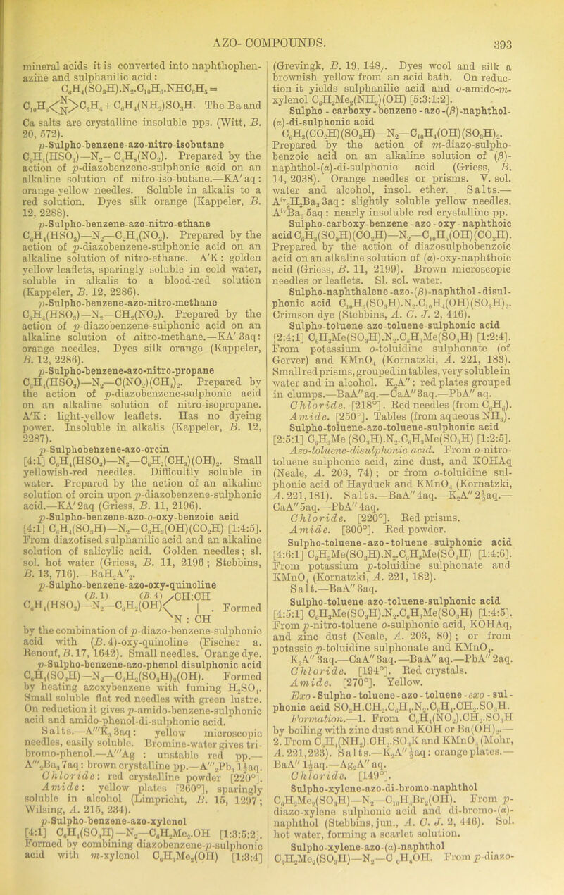 mineral acids it is converted into naplitkophen- azine and sulpkanilic acid: O8H4(SOsH).N2.O10H6.NHO6H5 = C,.Hs<g>CJiH1 + C8H4(NH2)SOsH. The Ba and Ca salts are crystalline insoluble pps. (Witt, B. 20, 572). p-Sulpho-benzene-azo-nitro-isobutane CeH,(HS03)—N2- C4H8(N02). Prepared by the action of j)-cliazobenzene-sulpkonie acid on an alkaline solution of nitro-iso-butane.—KA' aq : orange-yellow needles. Soluble in alkalis to a red solution. Dyes silk orange (Kappeler, B. 12, 22S8). p-S ulpbo -b enz ene -azo -nitro - ethane C8H,(HS03)—N2—C2H4(N02). Prepared by tbe action of p-diazobenzene-sulphonic acid on an alkaline solution of nitro-etbane. A'K : golden yellow leaflets, sparingly soluble in cold water, soluble in alkalis to a blood-red solution (Kappeler, B. 12, 2286). p-Sulpho-benzene-azo-nitro-methane C6H4(HS03)— N2—CH.,(N02). Prepared by the action of y>-diazobenzene-sulphonic acid on an alkaline solution of nitro-metkane.—KA'3aq: orange needles. Dyes silk orange (Kappeler, B. 12, 2286). p-Sulpho-benzene-azo-nitro-propane C. H4(HS03)— N— C(N0.,)(CH3)2. Prepared by the action of yi-diazobenzene-sulpbonic acid on an alkaline solution of nitro-isopropane. A'K: light-yellow leaflets. Has no dyeing power. Insoluble in alkalis (Kappeler, B. 12, 2287). p-Sulphobenzene-azo-orcin [4:1] C0H4(HSO3)— N— CuH2(CH3)(OH)2. Small yellowish-red needles. Difficultly soluble in water. Prepared by tbe action of an alkaline solution of orcin upon jp-diazobenzene-sulpkonic acid.—KA'2aq (Griess, B. 11, 2196). y)-Sulpho-benzene-azo-o-oxy-benzoic acid [4:1] C8H4(S03H)-N2-C,,H3(0H)(C02H) [1:4:5]. From diazotised sulpbanilic acid and an alkaline solution of sabcylic acid. Golden needles; si. sol. hot water (Griess, B. 11, 2196 ; Stebbins, B. 13, 716).-Bali, A2. p-Sulpho-benzene-azo-oxy-quinoline (-8.1) (8.4). CH:CH CuH,(HS03)-N-C8H2(0H)/ | . Fonned XN : CH by the combination of p-diazo-benzene-sulpbonic acid with (B. 4)-oxy-quinoline (Fischer a. Renouf,B. 17, 1642). Small needles. Orange dye. p-Sulpho-benzene-azo-phenol disulphonic acid C, H1(S03H)-N,-C,U.,(S03H).,(0H). Formed by heating azoxybenzene with fuming H2S04. Small soluble flat red needles with green lustre. On reduction it gives p-amido-benzene-sulphonic acid and amido-phenol-di-sulpkonic acid. Salts.—-A'K3 3aq: yellow microscopic needles, easily soluble. Bromine-water gives tri- bromo-phenol.—A'Ag : unstable red pp.— A'2Ba37aq: brown crystalline pp.—A'aPba ljaq. Chloride: red crystalline powder [220°]. Amide: yellow plates [260°], sparingly soluble in alcohol (Limpricht, B. 15, 1297; Wilsing, A. 215, 234). p-Sulpho-benzene-azo-xylenol [4:1] C„H4(S03H)-N2-C„H2Me2.0H [l:3:5:2j. Formed by combining diazobenzene-p-sulphonic acid with m-xylenol C0H3Me2(OH) [1:3:4] (Grevingk, B. 19, 148/. Dyes wool and silk a brownish yellow from an acid bath. On reduc- tion it yields sulphanilic acid and o-amido-?7i- xylenol C6H2Me2(NH2)(OH) [5:3:1:2], Sulpbo - carboxy-benzene -azo-(j8)-naphthol- (a)-di-snlphonic acid C6H3(CO2H)(SO3H)-N2-C10H4(OH)(SO3H)2. Prepared by the action of m-diazo-sulpho- benzoic acid on an alkaline solution of (13)- naphthol-(a)-di-sul phonic acid (Griess, B. 14, 2038). Orange needles or prisms. V. sol. water and alcohol, insol. ether. Salts.— Aiv2H2Ba3 3aq: slightly soluble yellow needles. AiTBa2 5aq: nearly insoluble red crystalline pp. Snlpbo-carboxy-benzene - azo - oxy - naphthoic acidC8H3(S03H)(C0.,H)—N—C10H.(OH)(CO.,H). Prepared by the action of diazosulpkobenzoic acid on an alkaline solution of (a)-oxy-naphtkoie acid (Griess, B. 11, 2199). Brown microscopic needles or leaflets. SI. sol. water. Sulpho-naphthalene-azo-(j8)-naphthol-disul- phonic acid C1„H,.(S03H).N2.CU1H4(0H)(S03H)2. Crimson dye (Stebbins, A. C. J. 2, 446). Sulpho-toluene-azo-toluene-sulphonic acid [2:4:1] CliH3Me(S03H).N2.C .H3Me(S03H) [1:2:4]. From potassium o-toluidine sulphonate (of Gerver) and KMnO, (Kornatzki, A. 221, 183). Smallred prisms, grouped in tables, very soluble in water and in alcohol. K2A: red plates grouped in clumps.—BaAaq.—CaA3aq.—PbA aq. Chloride. [218°]. Bed needles (from C,;H.). Amide. [250’]. Tables (from aqueous NH3). Sulpho-tolusne-azo-toluene-sulphonic acid [2:5:1] C,U3Me (S03H).N2.C,iH3Me(S03H) [1:2:5]. Azo-toluene-disulphonic acid. From o-nitro- toluene sulphonie acid, zinc dust, and KOHAq (Neale, A. 203, 74); or from o-toluidine sul- phonic acid of Hayduck and KMn04 (Kornatzki, A. 221,181). S a It s.—BaA 4aq.—K2A 2|aq.— CaA 5aq.—PbA 4aq. Chloride. [220°]. Bed prisms. Amide. [300°]. Bed powder. Sulpho-toluene - azo - toluene - sulphonie acid [4:6:1] CcH3Me(S03H).N2.C,iH3Me(S03H) [1:4:6]. From potassium yi-toluidine sulphonate and KMn04 (Kornatzki, A. 221, 182). Salt.—BaA 3aq. Sulpho-toluene-azo-toluene-sulphonic acid [4:5:1] CuH3Me(S03H).N2.CuH3Me(S03H) [1:4:5]. From p-nitro-toluene o-sulpkonie acid, KOHAq, and zinc dust (Neale, A. 203, 80) ; or from potassic p-toluidine sulphonate and KMn04. K2A 3aq.—CaA 3aq.—BaA aq.—PbA 2aq. Chloride. [194°]. Bed crystals. Amide. [270°]. Yellow. Exo - Sulpho - toluene - azo - toluene - exo - sul - phonic acid SOaH.CH./.CJIpNo.C^Hj.CHo.SO.,!-!. Formation.—1. From C„H,(N02).CH2.S03H by boiling with zinc dust and KOH or Ba(OH)2.— 2. From C„H,(NH2).CH,S03K and KMnO, (Mohr, A. 221,223). Salts.—K2A^aq: orange plates.— BaA l£aq.—Ag.,A aq. Chloride. [149°]. Sulpho-xylene-azo-di-bromo-naphthol CuH2Me2(S03H)—N2—-O10H,Br2(OH). From p- diazo-xylene sulphonie acid and di-bromo-(a)- naphthol (Stebbins, jun., A. C. J. 2, 446). Sol. hot water, forming a scarlet solution. Sulpho-xylene-azo-(a)-naplithol CuH2Mo2(S03H)— N2— C 0HUOH. From jn-diazo-