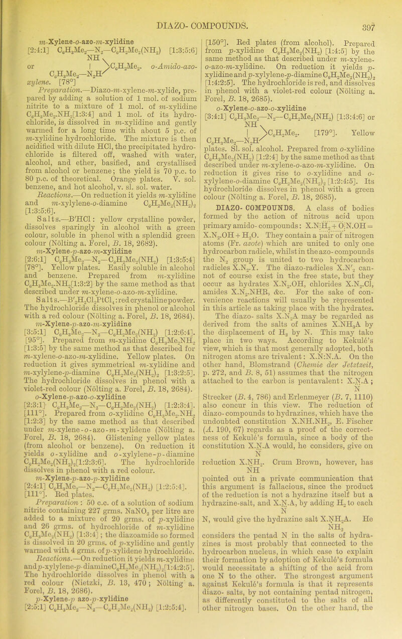 m -Xylene -o-az o -»i -xylidine [2:4:1] CsH3Me.,—N„—CsH.,Me.,(NH.,) [1:3:5:GJ 'NH' or I AC^UAle.,. o-Amido-azo- CsH3Me2—NoH^ xylene. [78°] Preparation.—Diazo-m-xylene-m-xylide, pre- pared by adding a solution of 1 mol. of sodium nitrite to a mixture of 1 mol. of m-xylidine C3H3]VIe.,.NH2[l:3:4] and 1 mol. of its hydro- chloride, is dissolved in ?w-xylidine and gently warmed for a long time with about 5 p.c. of m-xylidine hydrochloride. The mixture is then acidified with dilute HC1, the precipitated hydro- chloride is filtered off, washed with water, alcohol, and ether, basified, and crystallised from alcohol or benzene; the yield is 70 p.c. to 80 p.c. of theoretical. Orange plates. V. sol. benzene, and hot alcohol, v. si. sol. water. Reactions.—On reduction it yields m-xylidine and m-xylylene-o-diamine C6H„Me,(NH.,)., [1:3:5:6]. Salts.—B'HCl: yellow crystalline powder, dissolves sparingly in alcohol with a green colour, soluble in phenol with a splendid green colour (Nolting a. Forel, B. 18, 2682). m-Xylene-p-azo-ra-xylidine [2:6:1] C6H3Me2—N2-C6H2Me2(NH2) [1:3:5:4] [78°]. Yellow plates. Easily soluble in alcohol and benzene. Prepared from m-xylidine 06H^Me2.NB^[l:3:2] by the same method as that described under m-xylene-o-azo-m-xylidine. Salt s.—BVILCLPtCl,: red crystallinepowder. The hydrochloride dissolves in phenol or alcohol with a red colour (Nolting a. Porel, B. 18, 2684). m-Xylene-p-azo-m-xylidine [3:5:1] C6H3Me2—N2— C6H2Me2(NH2) [1:2:6:4]. [95°]. Prepared from m-xylidine C6H3Me2NH2 [1:3:5] by the same method as that described for m-xylene-o-azo-m-xylidine. Yellow plates. On reduction it gives symmetrical m-xylidine and m-xylylene-p-diamine C6H2Me2(NH2)2 [1:3:2:5]. The hydrochloride dissolves in phenol with a violet-red colour (Nolting a. Porel, B. 18, 2684). o-Xylene-p-azo-o-xylidine [2:3:1]- C,H3Me2—N2—C0H,Me.,(NH2) [1:2:3:4]. [111°]. Prepared from o-xylidine C„H3Me2.NH2 [1:2:3] by the same method as that described under m-xylene-o-azo-m-xylidene (Nolting a. Forel, B. 18, 2684). Glistening yellow plates (from alcohol or benzene). On reduction it yields o-xylidine and o-xylylene-p-diamine CliH2Me2(NH2)2[l:2:3:6]. The hydrochloride dissolves in phenol with a red colour. m-Xylene-p-azo-p-xylidine [2:4:1] C(iH3Me2—N2—C0H2Me.,(NH2) [1:2:5:4], [111°]. Bed plates. Preparation: 50 c.c. of a solution of sodium nitrite containing 227 grms. NaN02 per litre are added to a mixture of 20 grms. of p-xylidinc and 26 grms. of hydrochloride of m-xylidine CsH3Me2(NH2) [1:3:4]; the diazoamide so formed is dissolved in 20 grms. of p-xylidinc and gently warmed with 4 grms. ofp-xylidene hydrochloride. Reactions.—On reduction it yields m-xylidine andp-xylylene-pdiamineC(iH2Me2(NH2)2[l:4:2:5]. The hydrochloride dissolves in phenol with a red colour (Nietzki, B. 13, 470 ; Nolting a. Forel, B. 18, 2686). p-Xylene-p azo-p xylidine [2:5:1] 0„H3Me2—Ni!-CuH2Me2(NH!1) [1:2:5:4]. [150°]. Bed plates (from alcohol). Prepared from p-xylidine C,.H3Me2(NH2) [1:4:5] by the same method as that described under m-xylene- o-azo-m-xylidine. On reduction it yields p- xylidine and p-xylylene-p-diamine CaH2Me2(NH2)2 [1:4:2:5]. The hydrochloride is red, and dissolves in phenol with a violet-red colour (Nolting a. Forel, B. 18, 2685). o-Xylene-o-azo-o-xylidine [3:4:1] C6H3Me2—N2—CaH2Me2(NH2) [1:3:4:6] or NH -N..H- \ooH.,Me„ [179°]. Yellow CaH3Me2 plates. SI. sol. alcohol. Prepared from o-xylidine C0H3Me2(NH2) [1:2:4] by the same method as that described under m-xylene-o-azo-m-xylidine. On reduction it gives rise to o-xylidine and o- xylylene-o-diamine C6H2Me2(NH2)2 [1:2:4:5]. Its hydrochloride dissolves in phenol with a green colour (Nolting a. Forel, B. 18, 2685). DIAZO- COMPOUNDS. A class of bodies formed by the action of nitrous acid upon primary amido- compounds: X.N!H2 + OiN.OH = X.N...OH + H20. They contain a pair of nitrogen atoms (Fr. azote) which are united to only one hydrocarbon radicle, whilstin the azo- compounds the N2 group is united to two hydrocarbon radicles X.N2.Y. The diazo-radicles X.N'., can- not of course exist in the free state, but they occur as hydrates X.N2.OH, chlorides X.N2.C1, amides X.N2.NHB, &c. For the sake of con- venience reactions will usually be represented in this article as taking place with the hydrates. The diazo- salts X.N2A may be regarded as derived from the salts of amines X.NH3A by the displacement of H3 by N. This may take place in two ways. According to Kekule’s view, which is that most generally adopted, both nitrogen atoms are trivalent: X.N1N.A. On the other hand, Blomstrand (Chemie der Jctztzeit, p. 272, and B. 8, 51) assumes that the nitrogen attached to the carbon is pentavalent: X.N.A ; N Strecker (B. 4, 786) and Erlenmeyer (B. 7, 1110) also concur in this view. The reduction of diazo- compounds to hydrazines, which have the undoubted constitution X.NH.NH2, E. F’ischer (A. 190, 67) regards as a proof of the correct- ness of KekulAs formula, since a body of the constitution X.N.A would, he considers, give on N reduction X.NH.,. Crum Brown, however, has NH pointed out in a private communication that this argument is fallacious, since the product of the reduction is not a hydrazine itself but a hydrazine-salt, and X.N.A, by adding H., to each N N, would give the hydrazine salt X.NH..A. Ho NHj considers the pentad N in the salts of hydra- zines is most probably that connected to the hydrocarbon nucleus, in which case to explain their formation by adoption of KekubS’s formula would necessitate a shifting of the acid from one N to the other. The strongest argument against Kekuld’s formula is that it represents diazo- salts, by not containing pentad nitrogen, as differently constituted to the salts of all other nitrogen bases. On the other hand, the