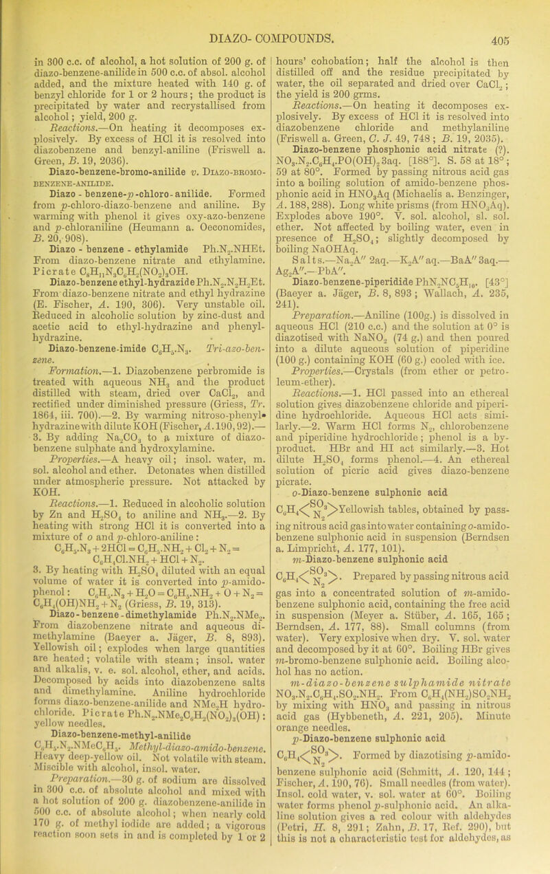 in 300 c.c. of alcohol, a hot solution of 200 g. of diazo-benzene-anilide in 500 c.c. of absol. alcohol added, and the mixture heated with 140 g. of benzyl chloride for 1 or 2 hours; the product is precipitated by water and recrystallised from alcohol; yield, 200 g. Reactions.—On heating it decomposes ex- plosively. By excess of HC1 it is resolved into diazobenzene and benzyl-aniline (Friswell a. Green, B. 19, 2036). Diazo-benzene-bromo-anilide v. Diazo-bromo- BEXZF.NE-ANILIDE. Diazo - benzene-p-chloro-anilide. Formed from yj-chloro-diazo-benzene and aniline. By warming with phenol it gives oxy-azo-benzene and p-chloraniline (Heumann a. Oeconomides, B. 20, 908). Diazo - benzene - ethylamide Ph.N2.NHEt. From diazo-benzene nitrate and ethylamine. Picrate C8HnN3C6H,(N02)30H. Diazo-benzene ethyl-hydrazidePh.N2.N2H2Et. From diazo-benzene nitrate and ethyl hydrazine (E. Fischer, A. 190, 306). Very unstable oil. Reduced in alcoholic solution by zinc-dust and acetic acid to ethyl-hydrazine and phenyl- hydrazine. Diazo-benzene-imide C6H..N3. Tri-azo-ben- zene. Formation.—1. Diazobenzene perbromide is treated with aqueous NH3 and the product distilled with steam, dried over CaCl2, and rectified under diminished pressure (Griess, Tr. 1864, iii. 700).—2. By warming nitroso-phenyl* hydrazine with dilute KOH (Fischer, A. 190,92).— 3. By adding Na2C03 to a mixture of diazo- benzene sulphate and hydroxylamine. Properties.—A heavy oil; insol. water, m. sol. alcohol and ether. Detonates when distilled under atmospheric pressure. Not attacked by KOH. Reactions.—1. Reduced in alcoholic solution by Zn and H2S04 to aniline and NH3.—2. By heating with strong HOI it is converted into a mixture of o and p-chloro-aniline : CuH-.N3 + 2HC1 = C,.H..NH, + CL. + N„ = C0H1C1.NH, + HC1 + N2. 3. By heating with H2S04 diluted with an equal volume of water it is converted into yj-amido- phenol: C.H-.Nj + H.,0 = C,H..NH, + O + N2 = C0H,(OH)NH2 + N2 (Griess, B. 19, 313). Diazo - benzene - dimethylamide Ph.N2.NMe2. From diazobenzene nitrate and aqueous di- methylamine (Baeyer a. Jager, B. 8, 893). Yellowish oil; explodes when large quantities are heated ; volatile with steam; insol. water and alkalis, v. e. sol. alcohol, ether, and acids. Decomposed by acids into diazobenzene salts and dimethylamine. Aniline hydrochloride forms diazo-benzene-anilide and NMe2H hydro- chloride. Picrate Ph.N2.NMe2CuH2(N02)3(OH): yellow needles. Diazo-benzene-metbyl-anilide U.H5.N2.NMcC,.H3. Mathyl-diazo-amido-bcnzenc. Heavy deep-yellow oil. Not volatile with steam. Miscible with alcohol, insol. water. Preparation.—30 g. of sodium are dissolved in 300 c.c. of absolute alcohol and mixed with a hot solution of 200 g. diazobenzene-anilide in 500 c.c. of absolute alcohol; when nearly cold 170 g. of methyl iodide are added; a vigorous reaction soon sets in and is completed by 1 or 2 I hours’ eohobation; half the alcohol is then distilled off and the residue precipitated by water, the oil separated and dried over CaCL,; the yield is 200 grms. Reactions.—On heating it decomposes ex- plosively. By excess of HC1 it is resolved into diazobenzene chloride and methylaniline (Friswell a. Green, G. J. 49, 748 ; B. 19, 2035). Diazo-benzene phosphonic acid nitrate (?). N03.N2.CdH4.P0(0H)2 3aq. [188°]. S. 58 at 18° ; 59 at 80°. Formed by passing nitrous acid gas into a boiling solution of amido-benzene phos- phonic acid in HN03Aq (Michaelis a. Benzinger, A. 188, 288). Long white prisms (from HN03Aq). Explodes above 190°. V. sol. alcohol, si. sol. ether. Not affected by boiling water, even in presence of H2S04; slightly decomposed by boiling NaOHAq. Salts.—Na.,A 2aq.—K,Aaq.—BaA3aq.— Ag2A.—PbA. ' Diazo-benzene-piperidide PhN2NC5H,0. [43°] (Baeyer a. Jager, B. 8, 893 ; Wallach, A. 235, 241). Preparation.—Aniline (lOOg.) is dissolved in aqueous HC1 (210 c.c.) and the solution at 0° is diazotised with NaN02 (74 g.) and then poured into a dilute aqueous solution of piperidine (100 g.) containing KOH (60 g.) cooled with ice. Properties.-—Crystals (from ether or petro- leum-ether). Reactions.—1. HC1 passed into an ethereal solution gives diazobenzene chloride and piperi- dine hydrochloride. Aqueous HC1 acts simi- larly.—2. Warm HC1 forms N2, chlorobenzene and piperidine hydrochloride; phenol is a by- product. HBr and HI act similarly.—3. Hot dilute H2S04 forms phenol.—4. An ethereal solution of picric acid gives diazo-benzene picrate. o-Diazo-benzene sulphonic acid OA CdH4<^ ^ 3^> Yellowish tables, obtained by pass- ing nitrous acid gas into water containing o-amido- benzene sulphonic acid in suspension (Berndsen a. Limprieht, A. 177, 101). m-Diazo-benzene sulphonic acid CuH4<^^3^> . Prepared by passing nitrous acid gas into a concentrated solution of m-amido- benzene sulphonic acid, containing the free acid in suspension (Meyer a. Stiiber, A. 165, 165 ; Berndsen, A. 177, 88). Small columns (from water). Very explosive when dry. V. sol. water and decomposed by it at 60°. Boiling JIBr gives m-bromo-benzene sulphonic acid. Boiling alco- hol has no action. m-diazo-benzene sulphamide nitrate N03.N2.C,iH4.S02.NH,. From C„H,(NH.,)SO.,NH., by mixing with HNOa and passing in nitrous acid gas (Hybbeneth, A. 221, 205). Minute orange needles. yj-Diazo-benzene sulphonic acid SO \ Cull„<^ Formed by diazotising ^-amido- benzene sulphonic acid (Schmitt, A. 120, 144; Fischer, A . 190, 76). Small needles (from water). Insol. cold water, v. sol. water at 60°. Boiling water forms phenol yj-sulphonio acid. An alka- line solution gives a red colour with aldehydes (Petri, H. 8, 291; Zalni, B. 17, Ref. 290), but this is not a characteristic test for aldehydes, as