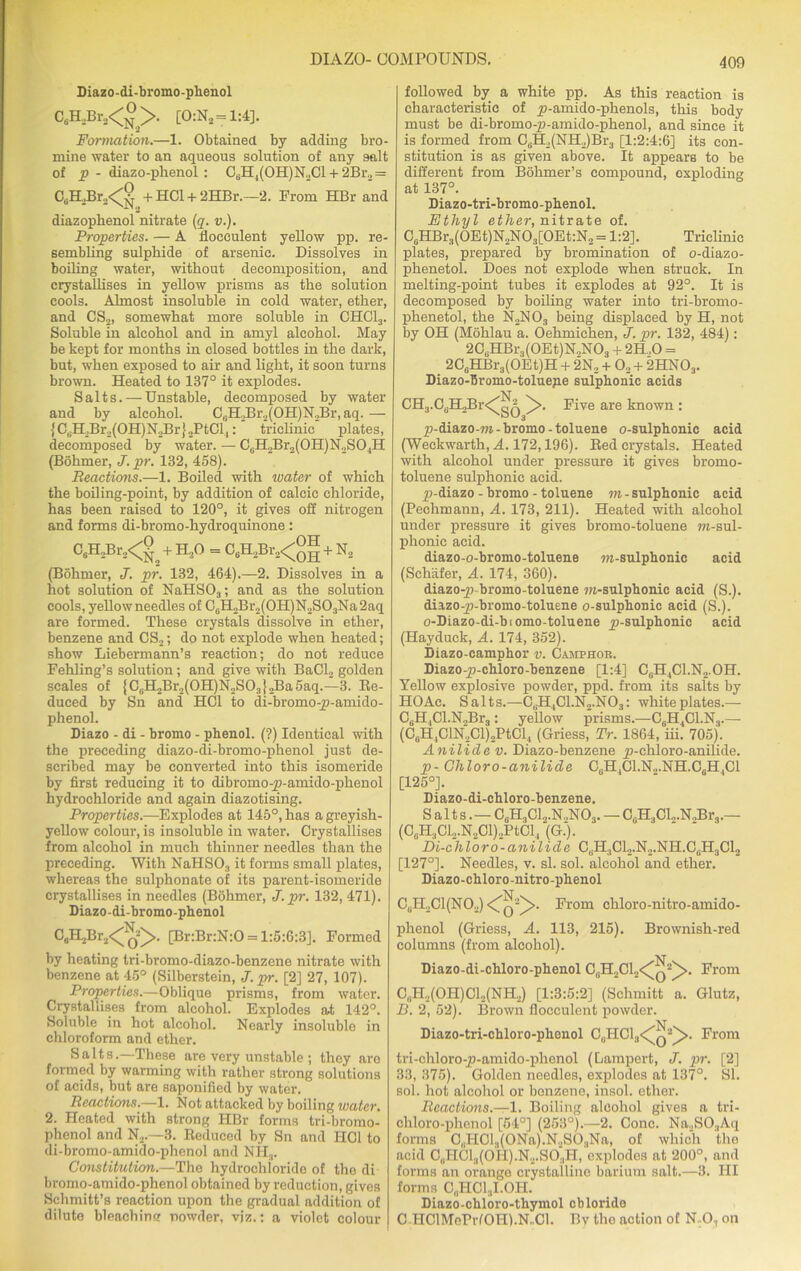 Diazo-di-bromo-phenol C6H2Br.2<°>. [0:N2 = 1:4]. Formation.—1. Obtained by adding bro- mine water to an aqueous solution of any salt of p - diazo-pkenol : CaH4(OH)N3Cl + 2Br.,= CJELBr.,<^ + HC1 + 2HBr.—2. From HBr and diazophenol nitrate (q. v.). Properties. — A llocculent yellow pp. re- sembling sulphide of arsenic. Dissolves in boiling water, without decomposition, and crystallises in yellow prisms as the solution cools. Almost insoluble in cold water, ether, and CS2, somewhat more soluble in CHC13. Soluble in alcohol and in amyl alcohol. May be kept for months in closed bottles in the dark, but, when exposed to air and light, it soon turns brown. Heated to 137° it explodes. Salts. — Unstable, decomposed by water and by alcohol. C0H2Br2(OH)N2Br, aq. — lC,;HJBr._,(OH)N.JBr}..PtCl|: triclinic plates, decomposed by water. — C6H2Br2(0H)N2S04H (Bohmer, J.pr. 132, 458). jReactions.—1. Boiled with water of which the boiling-point, by addition of calcic chloride, has been raised to 120°, it gives off nitrogen and forms di-bromo-hydroquinone: C6H.2Br2<gn + H.,0 = C0H2Br2<°g + N2 (Bohmer, J. pr. 132, 464).—2. Dissolves in a hot solution of NaHS03; and as the solution cools, yellow needles of C0H,Br2(OH)N2SO3Na2aq are formed. These crystals dissolve in ether, benzene and CS2; do not explode when heated; show Liebermann’s reaction; do not reduce Fehling’s solution; and give with BaCl2 golden scales of {C,U,Br,(0II)N,S0}„Ba5aq.—3. Se- duced by Sn and HC1 to di-bromo-p-amido- phenol. Diazo - di - bromo - phenol. (?) Identical with the preceding diazo-di-bromo-phenol just de- scribed may be converted into this isomeride by first reducing it to dibromo-p-amido-plienol hydrochloride and again diazotising. Properties.—Explodes at 145°, has a greyish- yellow colour, is insoluble in water. Crystallises from alcohol in much thinner needles than the preceding. With NaHS03 it forms small plates, whereas the sulphonate of its parent-isomeride crystallises in needles (Bohmer, J.pr. 132, 471). Diazo-di-bromo-phenol C0ELJiv.i<^(}>. [Br:Br:N:0 = l:5:6:3J. Formed by heating tri-bromo-diazo-benzene nitrate with benzene at 45° (Silberstein, J.pr. [2] 27, 107). Properties.—Oblique prisms, from water. Crystallises from alcohol. Explodes at 142°. Soluble in hot alcohol. Nearly insoluble in chloroform and ether. Salts.—These are very unstable ; they are formed by warming with rather strong solutions of acids, but are saponified by water. Reactions.—1. Not attacked by boiling water. 2. Heated with strong HBr forms tri-bromo- phenol and N2.—3. Reduced by Sn and HC1 to di-bromo-amido-phenol and NH3. Constitution.—The hydrochloride of the di bromo-amido-phenol obtained by reduction, gives Schmitt’s reaction upon the gradual addition of dilute bleachinnr nowder, viz.; a violet colour followed by a white pp. As this reaction is characteristic of p-amido-phenols, this body must be di-bromo-p-amido-phenol, and since it is formed from C3H2(NH2)Br3 [1:2:4:6] its con- stitution is as given above. It appears to be different from Bohmer’s compound, exploding at 137°. Diazo-tri-bromo-phenol. Ethyl ether, nitrate of. CsHBr3(0Et)N2N03[0Et:N2 = 1:2]. Triclinic plates, prepared by bromination of o-diazo- phenetol. Does not explode when struck. In melting-point tubes it explodes at 92°. It is decomposed by boiling water into tri-bromo- phenetol, the N2N03 being displaced by H, not by OH (Mohlau a. Oehmichen, J. pr. 132, 484); 2CGHBr3(0Et)N,N03 + 2H,0 = 2C6HBr3(OEt)H + 2N, + 02 + 2HN03. Diazo-Bromo-toluepe sulphonic acids CH3.CuH2Br<^g^ ^>. Five are known : p-diazo-m-bromo-toluene o-sulphonic acid (Weckwarth, A. 172,196). Red crystals. Heated with alcohol under pressure it gives bromo- toluene sulphonic acid. p-diazo - bromo - toluene m - sulphonic acid (Pechmann, A. 173, 211). Heated with alcohol under pressure it gives bromo-toluene ra-sul- plionie acid. diazo-o-bromo-toluene m-sulphonic acid (Schafer, A. 174, 360). diazo-p-bromo-toluene m-sulphonic acid (S.). diazo-p-bromo-toluene o-sulphonic acid (S.). o-Diazo-di-biomo-toluene p-sulphonic acid (Hayduck, A. 174, 352). Diazo-camphor v. Camphor. Diazo-p-chloro-benzene [1:4] C,H4Cl.N.,.OH. Yellow explosive powder, ppd. from its salts by HO Ac. Salts.—CliH4Cl.N2.N03: white plates.— CuH,Cl.N„Br3: yellow prisms.—C6H4C1.N3.— (CuH4ClN2Cl)2PtCl4 (Griess, Tr. 1864, iii. 705). Anilide v. Diazo-benzene p-chloro-anilide. p- Chi or o-anilide CeH4Cl.N.,.NH.C6H,Cl [125°]. Diazo-di-chloro-benzene. Salts.— CuH3C12.N.,N03. — C0H3Cl.,.N.,Br3.— (C8H3Cl2.N2Cl)2PtCl4 (G.). Di-chloro-anilide C3H3C12.N2.NH.CBH3C12 [127°]. Needles, v. si. sol. alcohol and ether. Diazo-chloro-nitro-phenol C,H2C1(N02) <Tq“^. From chloro-nitro-amido- phenol (Griess, A. 113, 215). Brownish-red columns (from alcohol). Diazo-di-chloro-phenol CuH2C12<^q2^>. From C„H2(OH)Cl2(NH2) [1:3:5:2] (Schmitt a. Glutz, B. 2, 52). Brown flocculent powder. -N v Diazo-tri-chloro-phenol C(iHCl3<^Q2_)>. From tri-chloro-p-amido-phenol (Lampert, J. pr. [2] 33, 375). Golden needles, explodes at 137°. SI. sol. hot alcohol or benzene, insol. ether. Reactions.—1. Boiling alcohol gives a tri- chloro-phenol [54°] (253°).—2. Cone. Na,SO.,Aq forms C„I-ICl3(ONa).N,S03Na, of which the acid G0HCl3(OH).N2.SO3H, oxplodos at 200°, and forms an orange crystalline barium salt.—3. HI forms C„HCl3I.OH. Diazo-chloro-thymol cblorido C HClMePrfOI-Il.N-Cl. Bv the action of N-O, on