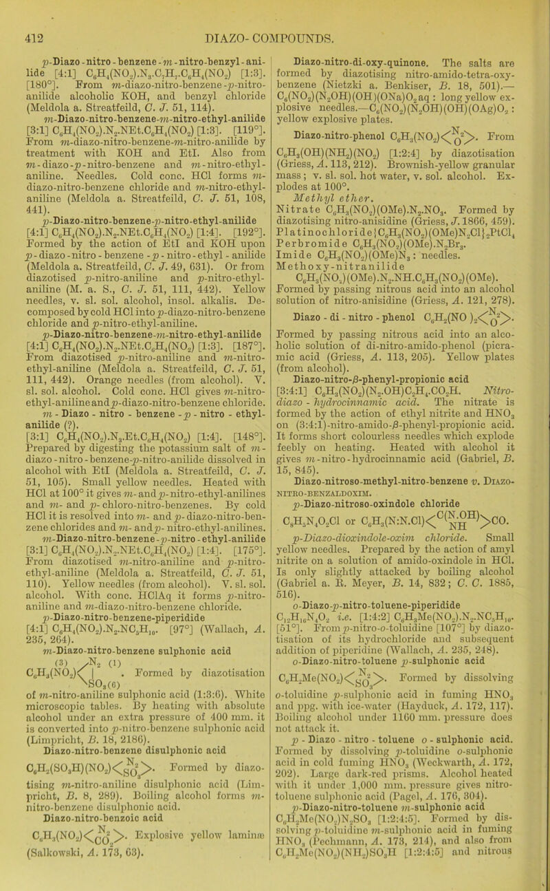 p-Diazo - nitro - benzene -vi - nitro-benzyl - ani- lide [4:1] O#H4(NOg),NI.OjH7.0aH4(NO2) [1:3]. [180°]. From w-diazo-nitro-benzene-p-nitro- anilide alcoholic KOH, and benzyl chloride (Meldola a. Streatfeild, G. J. 51, 114). m-Diazo-nitro-benzene-m-nitro-ethyl-anilide [3:1] CliH4(N02).N2.NEt.CcH1(N02) [1:3]. [119°]. From m-diazo-nitro-benzene-m-nitro-anilide by treatment with KOH and EtI. Also from vi - diazo -p - nitro-benzene and m - nitro-ethyl- aniline. Needles, Cold cone. HC1 forms m- diazo-nitro-benzene chloride and m-nitro-ethyl- aniline (Meldola a. Streatfeild, C. J. 51, 108, 441). p-Diazo-nitro-benzene-p-nitro-ethyl-anilide [4:1] C(iH4(N02).N2.NEt.CcH4(N02) [1:4]. [192°]. Formed by the action of EtI and KOH upon p - diazo - nitro - benzene -p - nitro - ethyl - anilide (Meldola a. Streatfeild, C. J. 49, 631). Or from diazotised p-nitro-aniline and p-nitro-ethyl- aniline (M. a. S., G. J. 51, 111, 442). Yellow needles, v. si. sol. alcohol, insol. alkalis. De- composed by cold HC1 into p-diazo-nitro-benzene chloride and p-nitro-ethyl-aniline. p-Diazo-nitro-benzene-m-nitro-ethyl-anilide [4:1] C0H4(NO2).N2.NEt.CliH4(NO2) [1:3]. [187°]. From diazotised p-nitro-aniline and w-nitro- ethyl-aniline (Meldola a. Streatfeild, G. J. 51, 111, 442). Orange needles (from alcohol). V. si. sol. alcohol. Cold cone. HC1 gives m-nitro- ethyl-anilineandp-diazo-nitro-benzene chloride. m - Diazo - nitro - benzene -p - nitro - ethyl- anilide (?). [3:1] C,H4(N02).N3.Et.C(1H4(N02) [i:4], [148°]. Prepared by digesting the potassium salt of m- diazo- nitro -benzene-p-nitro-anilide dissolved in alcohol with EtI (Meldola a. Streatfeild, G. J. 51, 105). Small yellow needles. Heated with HC1 at 100° it gives m- andyj-nitro-ethyl-anilines and vi- and p- chloro-nitro-benzenes. By cold HC1 it is resolved into m- and p- diazo-nitro-ben- zene chlorides and m- andp- nitro-ethyl-anilines. w-Diazo-nitro-benzene-p-nitro - ethyl-anilide [3:1] CliH4(N02).N,.NEt.C(iH4(N02) [1:4]. [175°]. From diazotised m-nitro-aniline and p-nitro- ethyl-aniline (Meldola a. Streatfeild, C. J. 51, 110). Yellow needles (from alcohol). Y. si. sol. alcohol. With cone. I-IClAq it forms p-nitro- aniline and m-diazo-nitro-benzene chloride. p-Diazo-nitro-benzene-piperidide [4:1] C8H4(NO2).N2.NCsH10. [97°] (Wallaclr, A. 235, 264). w-Diazo-nitro-benzene sulphonic acid (3) /N2 (1) C,.H3(N02)C | . Formed by diazotisation ' 'S03(c) of ?n-nitro-aniline sulphonic acid (1:3:6). White microscopic tables. By heating with absolute alcohol under an extra pressure of 400 mm. it is converted into p-nitro-benzene sulphonic acid (Limpricht, B. 18, 2186). Liazo-nitro-benzene disulphonic acid C6H2(S03H)(N02)<^^^>. Formed by diazo- tising m-nitro-anilino disulphonic acid (Lim- pricht, B. 8, 289). Boiling alcohol forms vi- nitro-benzene disulphonic acid. Diazo-nitro-benzoic acid C,H:|(N0._.)Jq ^>. Explosive yellow laminra (Salkowski, A. 173, 63). Diazo-nitro-di-oxy-quinone. The salts are formed by diazotising nitro-amido-tetra-oxy- benzene (Nietzki a. Benkiser, B. 18, 501).— C6(N02)(N20H)(0H)(0Na)02aq : long yellow ex- plosive needles.—C0(NO2)(N2OH)(OH)(OAg)O..: yellow explosive plates. Diazo-nitro-phenol C6H3(NO.,)< From C11H3(OH)(NH2)(N02) [1:2:4] by diazotisation (Griess, A. 113, 212). Brownish-yellow granular mass; v. si. sol. hot water, v. sol. alcohol. Ex- plodes at 100°. Methyl ether. Nitrate CljH.i(N02)(0Me).N2.N03. Formed by diazotising nitro-anisidine (Griess, J. 1866, 459). Platinochloride{C6H3(N02)(OMe)N2Cl}2PtCl, Per bromide C6H3(N 02) (OMe) .N.Br3. Imide C0H3(NO2)(OMe)N3: needles. Methoxy-nitr anilide CuH3(N0.,)(0Me).N2.NH.C6H3(N02)(0Me). Formed by passing nitrous acid into an alcohol solution of nitro-anisidine (Griess, A. 121, 278). Diazo - di - nitro - phenol C,.H2(NO )2<^q“^>- Formed by passing nitrous acid into an alco- holic solution of di-nitro-amido-phenol (picra- mic acid (Griess, A. 113, 205). Yellow plates (from alcohol). Diazo-nitro-^-pbenyl-propionic acid [3:4:1] C0H3(NO2)(N2.OH)C2H4.CO.,H. Nitro- diazo - hydrocinnamic acid. The nitrate is formed by the action of ethyl nitrite and HN03 on (3:4:l)-nitro-amido-i3-phenyl-propionie acid. It forms short colourless needles which explode feebly on heating. Heated with alcohol it gives vi - nitro - hydrocinnamic acid (Gabriel, B. 15, 845). Diazo-nitroso-methyl-nitro-benzene v. Diazo- NITRO-BENZALDOXIM. p-Diazo-nitroso-oxindole chloride C8H5N402C1 or CgH3(N:N.C1)<C^.-°H)>CO. p-Diazo-dioxindole-oxim chloride. Small yellow needles. Prepared by the action of amyl nitrite on a solution of amido-oxindole in HC1. Is only slightly attacked by boiling alcohol (Gabriel a. E. Meyer, B. 14, 832; G. C. 1885, 516). o-Diazo-p-nitro-toluene-piperidide C12H10N4O2 i.e. [1:4:2] C6H3Me(NO..).N...NC5H,0. [51°]. Fromp-nitro-o-toluidine [107°] by diazo- tisation of its hydrochloride and subsequent addition of piperidine (Wallach, A. 235, 248). o-Diazo-nitro-toluene p-sulphonic acid CuH2Me(N02)<^Jj ^>. Formed by dissolving o-toluidine p-sulphonic acid in fuming HNOa and ppg. with ice-water (Ilayduck, A. 172, 117). Boiling alcohol under 1160 mm. pressure does not attack it. p - Diazo - nitro - toluene o - sulphonic acid. Formed by dissolving p-toluidine o-sulphonic acid in cold fuming HNOa (Weckwarth, A. 172, 202). Large dark-red prisms. Alcohol heated with it under 1,000 mm. pressure gives nitro- toluene sulphonic acid (Pagel, A. 176, 304). p-Diazo-nitro-toluene m-sulphonic acid C„H2Me(N0.,)N2S03 [1:2:4:5]. Formed by dis- solving p-toiuidino 7?t-sulphonic acid in fuming HNOa (Pechmann, A. 173, 214), and also from 06H2Me(N0.,)(NH..)S03H [1:2:4:5] and nitrous