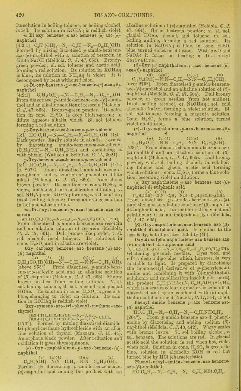 Its solution in boiling toluene, or boiling alcohol, is red. Its solution in KOHAq is reddish-violet. m-Di-oxy-benzene-_p-azo-benzene-(a)-azo-(a)- naphthol [4:2:1] C6H,(OH)2—N*-C,H4—N2-CI0H0(OH). Formed by mixing diazotised jp-amido-benzene- azo-(a)-naphthol with a solution of resorcin in dilute NaOH (Meldola, C. J. 47, 665). Bronzy- green powder; si. sol. toluene and acetic acid, forming a red solution. Its solution in KOHAq is blue; its solution inNH3Aq is violet. It is decomposed by heat without fusion. ra-Di-oxy-benzene -jp-azo-benzene-(a)-azo-(/3) - naphthol [4:2:1] C6H3(OH)2-N2-C6H -N2-CI0H6.OH. From diazotised jp-amido-benzene-azo-(/3)-naph- thol and an alkaline solution of resorcin (Meldola, C. J. 47, 666). Bronzy-green powder. Its solu- tion in cone. H2S04 is deep bluish-green; in dilute aqueous alkalis, violet. SI. sol. toluene forming a red solution. TO-Oxy-benzene-azo-benzene-p-azo-phenol [3:1] HO.CtiH— N,—C0H — N2—C6HrOH [1:4], Dark powder. Easily soluble in alkalis. Formed by diazotising amido-benzene-m-azo-phenol (C6H4(OH)—N2—CBH4.NH,) and combining it with phenol (Wallach a. Schulze, B. 15, 3021). £>-Oxy-benzene-azo-benzene-p-azo-phenol [4:1] HO.CuH— N2— CbH— N2— C„H4.OH [1:4]. [c. 207°]. From diazotised amido-benzene-jj- azo-phenol and a solution of phenol in dilute alkali (Meldola, G. J. 47, 660). Amorphous brown powder. Its solution in cone. H2S04 is violet, unchanged on considerable dilution; v. sol. NH3Aq and KOHAq forming a red solution; insol. boiling toluene; forms an orange solution in hot phenol or aniline. m - Di • oxy - benzene -p - azo - benzene - azo - re- sorcin [4:2:1] C.Ha(OH)a-Na-CaH1-N3-CeHa(OH)a [1:2:4], From diazotised £>-amido-benzene-azo-resorcin and an alkaline solution of resorcin (Meldola, C. J. 47, 661). Dull bronze-like powder, v. si. sol. alcohol, insol. toluene. Its solutions in cone. H2S04 and in alkalis are violet. Oxy - carboxy - benzene - azo - benzene-(a)-azo- (j8) -naphthol (4) (3) (1) (4)(a) (j3) CuH3(CO..H)(OH)—N2—CGH4—N:N—C,„H0(OH). [above 255°]. From diazotised jp-amido-benz- ene-azo-salicylic acid and an alkaline solution of (0)-naphthol (Meldola, C. J. 47, 668). Minute brown needles (from boiling aniline). V. si. sol. boiling toluene, si. sol. alcohol and glacial HOAc. Its solution in cone. ILSO, is greenish- blue, changing to violet on dilution. Its solu- tion in KOHAq is reddish-violet. Oxy - cymene - azo - tri - phenyl - methane - azo- thjmol [6:3:4:1] C„H,MePr(OH)-Na-0„K^ nnp. [6:3:4:1] C„H,Mel'r(OH )-Na-C„I0111 “• [170°]. Formed by mixing diazotised diamido- tri-phenyl-methane hydrochloride with an alka- line solution of thymol (Mazzara, G. 15, 44). Amorphous black powder. After reduction and oxidation it gives thymoquinone. (a) - Oxy - naphthalene -p - azo - benzene - (a) - naphthol (a) (a)(4) (l)(a) (a) Cl0H(i(OH)—N:N—C„H4—N:N—C,0H(i(OIl). Formed by diazotising jp-amido-benzene-azo- (a)-naphthol and mixing the product with an alkaline solution of (a)-naphthol (Meldola, C. J. 47, 664). Green lustrous powder; v. si. sol. glacial HOAc, alcohol, and toluene, m. sol. boiling aniline, forming a red solution. Its solution in NaOHAq is blue, in cone. H2S0, blue, turned violet on dilution. With Ac20 and NaOAc it forms on heating a di -acetyl derivative. (0)-Oxy- (a)-naphthalene -p - azo - benzene-(a)- azo-(/3) -naphthol (/3) (a)(1) (4)(a) (/3) C10H6(OH)-N:N-C8H4—N:N—C10H„(OH). [over 275°]. From diazotised p-amido-benzene- azo-(0)-naphthol and an alkaline solution of (0)- naphthol (Meldola, G. J. 47, 664). Dull bronzy powder, or green needles (from hot aniline). Insol. boiling alcohol, or NaOHAq; sol. cold alcoholic NaOH, forming a violet solution. SI. sol. hot toluene forming a magenta solution. Cone. H2S04 forms a blue solution, turned violet on dilution. (a) - Oxy-naphthalene-p-azo - benzene-azo-(0)- naphthol •< (a) (a)(1) (4)(a) 03) U0H6(OH) —N:N—C6H4—N:N—C10H,;(OH). [236°]. From diazotised y>-amido-benzene-azo- (a)-naphthol and an alkaline solution of (/3)- naphthol (Meldola, G. J. 47, 665). Dull bronzy powder, v. si. sol. boiling alcohol; m. sol. boil- ing toluene and glacial acetic acid forming violet solutions; cone. H,2S04 forms a blue solu- tion, becoming violet on dilution. (a)-Oxy-naphthalene-jp-azo- benzene -azo-(£)- naphthol-di-sulphonic acid (a) (a)(1) (4) 03) C,0H6(OH)—N:N—CaH,—N:N-CIOH1(S03H)3(0H). From diazotised p - amido - benzene - azo - (a)- naphthol and an alkaline solution of ()3)-naphthol di-sulphonic acid. Its sodium salt is violet and gelatinous; it is an indigo-blue dye (Meldola, C. J. 47, 665). (£) - Oxy - naphthalene - azo - benzene - azo-(jS) - naphthol di-sulphonic acid. Is similar to the last body, but of greater stability (M.). Oxy-di-sulpho-naphthalene-azo-benzene-azo- (/3)-naphthol di-sulphonic acid C,oH4(S03H)3(0H)-Na-C0H.-Na-C,oH4(S0sH)3(0H). Glistening greenish needles. Dyes wool and silk a deep indigo-blue, which, however, is very unstable to light. Is prepared by diazotising the mono-acetyl derivative of jp-phenylene-di- amine and combining it with (/3)-naphthol-di- sulplionic acid (modification insoluble in spirit), the product C0H4(NHAc).N2.C10H4(OH)(SO3H).,, which is a scarlet colouring matter, is saponified, diazotised, and again combined with (fi)-naph- thol-di-sulphonic acid (Nietzki, B. 17,344; 1350). Phenyl - amido - benzene -p - azo - benzene azo- (0)-naphthol HO.Cl0H0—N2—C6H4—N2—C0H4NHCaH5. [204°]. From jp-amido-benzene-azo-di-phenyl- amine by diazotising and adding sodium (0)- naphthol (Meldola, G. J. 43, 442). Warty scales with bronze lustre. SI. sol. boiling alcohol, v. sol. benzene. The solutions are red. In glacial pcctic acid the solution is red when hot, violet when cold. Solution in cone. II2S04 is greenish- blue, solution in alcoholic KOH is red but turned blue by HC1 (characteristic). Phenyl - ethyl - amido - benzene - azo-benzene- azo-(0)-naphthol HO.CluIIu—N2—C„H4—N2— CuH4.NEt.CuH4.