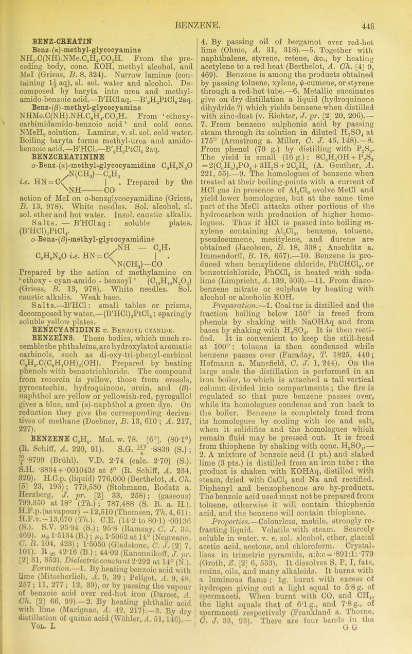 BENZ-CREATIN Benz-(a)-methyl-glycocyamine NH,.C(NH).NMe.CliH4.CO.,H. From the pre- ceding body, cone. KOH, methyl alcohol, and Mel (Griess, B. 8, 324). Narrow laminae (con- taining l^aq), si. sol. water and alcohol. De- composed by baryta into urea and methyl- amido-benzoic acid.—B'HCl aq.—B'2H2PtCl6 2aq. Benz-(fi)-methyl-glycocy amine NHMe.C(NH).NH.C6H4.C02H. From ‘ethoxy- carbimidamido-benzoie acid ’ and cold cone. NMeEL solution. Laminae, v. si. sol. cold water. Boiling baryta forms methyl-urea and amido- benzoic acid.—B'HCl.—B'.,H.,PtCl(j 2aq. BENZCREATININE o-Benz-(a)-methyl-glycocyamidine C9H„N30 yN(CH3)—CgH, i.e. HN = C\ | . Prepared by the \NH CO action of Mel on o-benzglycoeyamidine (Griessj B. 13, 978). White needles. Sol. alcohol, si. sol. ether and hot water. Insol. caustic alkalis. Salts. — B'HCl aq: soluble plates. (B'HCl)2PtCl4. o-Benz-(8)-methyl-glycocyamidine .NH — CgH. C9H9N3Oi.e. HN = C< | . \N(CH3)—CO Prepared by the action of methylamine on ‘ ethoxy - cyan-amido - benzoyl ’ (Cl0H10N2O2) (Griess, B. 13, 978). White needles. Sol. caustic alkalis. Weak base. Salts.—B'HCl: small tables or prisms, decomposed by water.—(B'HCl)2PtCl4: sparingly soluble yellow plates. BENZCYANIDINE v. Benzoyl cyanide. BENZElNS. These bodies, which much re- semble the phthaleins, are hydroxylated aromatic carbinols, such as di-oxy-tri-phenyl-carbinol C„H3.C(C6H|OH)2(OH). Prepared by heating phenols with benzotrichloride. The compound from resorcin is yellow, those from cresols, pyrocatechin, hydroquinone, orcin, and (8)- naphthol are yellow or yellowish-red, pyrogallol gives a blue, and (a)-naplithol a green dye. On reduction they give the corresponding deriva- tives of methane (Doebner, B. 13, 610 ; A. 217, 227). BENZENE C„Hfl. Mol. w. 78. [6°]. (80T°) (E. Schiff, A. 220, 91). S.G. -8839 (S.); j-8799 (Briihl). V.D. 274 (calc. 2-70) (S.). S.H. -3834 + -0010431! at t° (R. Schiif, A. 234, 320). H.C.p. (liquid) 776,000 (Berthelot, A. Gh. [5] 23, 193); 779,530 (Stohmann, Eodatz a. Herzberg, J. pr. [2] 33, 258); (gaseous) 799,350 at 18° (Th.); 787,488 (S. E. a. H.). H.F.p. (as vapour) -12,510 (Thomsen, T/i.4,61); H.F.v. —13,670 (Th.). C.E. (14-2 to 80T '00136 (S.). S.V. 95-94 (S.); 95'8 (Ramsay, C. J. 35, 469). tiff 1-5134 (B.); m,, 1'5062 at 14° (Negreano, C. B. 104, 423); 1-5050 (Gladstone, C. J. [21 7, 101). R rp 42T6 (B.); 44-02 (Kanonnikoff, J. pr. [2] 31, 352). Dielectric constant 2-292 at 14° (N.). Formation.—1. By heating benzoic acid with lime (Mitscherlich, A. 9, 39 ; Peligot, A. 9, 48, 257 ; 11, 277 ; 12, 39), or by passing the vapour of benzoic acid over red-hot iron (Darcet, A. Gh. [2] 66, 99).—2. By heating phthalic acid with lime (Marignac, A. 42, 217).—3. By dry distillation of quinic acid (Wohler, A. 51,1461 Vol. I. ' 4. By passing oil of bergamot over red-hot lime (Ohme, A. 31, 318).—5. Together with naphthalene, styrene, retene, &c., by heating acetylene to a red heat (Berthelot, A. Gh. [4] 9, 469). Benzene is among the products obtained by passing toluene, xylene, feumene, or styrene through a red-hot tube.—6. Metallic succinates give on dry distillation a liquid (hydroquinone dihydride ?) which yields benzene when distilled with zinc-dust (v. Richter, J. pr. [2] 20, 206).— 7. From benzene sulphonic acid by passing steam through its solution in diluted H,S04 at 175° (Armstrong a. Miller, G. J. 45, 148).—8. From phenol (70 g.) by distilling with P2S3. The yield is small (16 g.): 8C,H,0 H + P2S3 = 2(CuH3)3PO, + 3H2S + 2C6H6 (A. Geuther, A. 221, 55).—9. The homologues of benzene when treated at their boiling-points with a current of HG1 gas in presence of A12C16 evolve MeCl and yield lower homologues, but at the same time part of the MeCl attacks other portions of the hydrocarbon with production of higher homo- logues. Thus if HC1 is passed into boiling m- xylene containing Al2Cl,;, benzene, toluene, pseudocumene, mesitylene, and durene are obtained (Jacobsen, B. 18, 338 ; Anschutz a. Immendorff, B. 18, 657).—10. Benzene is pro- duced when benzylidene chloride, PhCHCl2, or benzotrichloride, PhCCl3 is heated with soda- lime (Limpricht, A. 139, 303).—11. From diazo- benzene nitrate or sulphate by heating with alcohol or alcoholic KOH. Preparation.—1. Coal tar is distilled and the fraction boiling below 150° is freed from phenols by shaking with NaOHAq and from bases by shaking with H2S04. It is then recti- fied. It is convenient to keep the still-head at 100°: toluene is then condensed while benzene passes over (Faraday, T. 1825, 440; Hofmann a. Mansfield, G. J. 1, 244). On the large scale the distillation is performed in an iron boiler, to which is attached a tall vertical column divided into compartments ; the fire is regulated so that pure benzene passes over, while its homologues condense and run back to the boiler. Benzene is completely freed from its homologues by cooling with ice and salt, when it solidifies and the homologues which remain fluid may be pressed out. It is freed from thiophene by shaking with cone. H„SO,.— 2. A mixture of benzoic acid (1 pt.) and slaked lime (3 pts.) is distilled from an iron tube: the product is shaken with KOHAq, distilled with steam, dried with CaCl2 and Na and rectified. Diphenyl and benzophenone are by-products. The benzoic acid used must not be prepared from toluene, otherwise it will contain thiophenio acid, and the benzene will contain thiophene. Properties.—Colourless, mobile, strongly re- fracting liquid. Volatile with steam. Scarcely soluble in water, v. e. sol. alcohol, ether, glacial acetic acid, acetone, and chloroform. Crystal- lises in trimetric pyramids, a:b:c = -891:1: -779 (Groth, Z. [2] 6, 553). It dissolves S, P, I, fats, resins, oils, and many alkaloids. It burns with a luminous flame; lg. burnt with excess of hydrogen giving out a light equal to 5'8g. of spermaceti. When burnt with CO, and CH4, the light equals that of 6-1 g., and 7-8 g., of spermaceti respectively (Frankland a. Thorne, C. J. 33, 93). There are four bands in the n c'