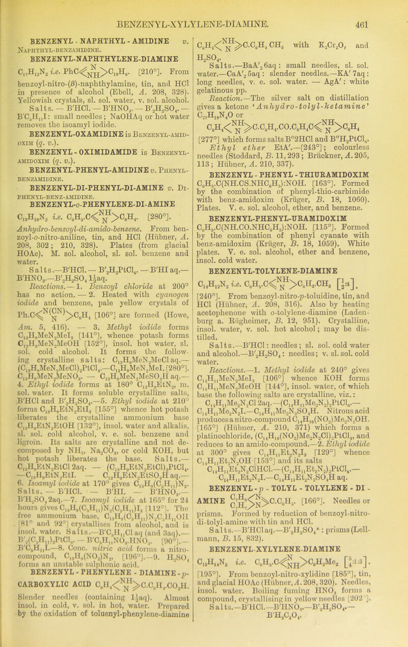 BENZENYL - NAPHTHYL - AMIDINE v. Naphtuyl-benzamidIne. BENZENYL-NAPHTHYLENE-DI AMINE C„HI2N2 i.e. PhC<1JSH>CluHt). [210°]. From benzoyl-nitro-(R)-naphthylamine, tin, and HCl in presence of alcohol (Ebell, A. 208, 328). Yellowish crystals, si. sol. water, v. sol. alcohol. Salts. — B'HCl. — B'HNO;l. — B'2H2SO.,.— B'C3HMI: small needles; NaOIlAq or hot water removes the isoamyl iodide. BENZENYL-OXAMIDINE is Benzenyl-amid- osiai (q. v.). BENZENYL - OXIMIDAMIDE is Benzenyl- AMIDOSIM (q. V.). BENZENYL-PHENYL-AMIDINE v. Phenyl- BENZAMIDINE. BENZENYL-DI-PHENYL-DI-AMINE v. Di- PHENYL-BENZ-AMIDINE. BENZENYL-o-PHENYLENE-DI-AMINE C13H10N2 i.e. C(iH,.C<NNH>OtiH(. [280°]. Anhydro-benzoyl-di-amido-benzene. From ben- zoyl-o-nitro-aniline, tin, and HCl (Hiibner, A. 208, 302; 210, 328). Plates (from glacial HOAc). M. sol. alcohol, si. sol. benzene and 4 S a 11s.—B'HCl. — B'2H2PtClu. — B'HIaq.— B'HNOj.—B'2H2SO., l±aq. Reactions.— 1. Benzoyl chloride at 200° has no action. — 2. Heated with cyanogen iodide and benzene, pale yellow crystals of Ph.C^^^C.H, [106°] are formed (Howe, Am. 5, 416). — 3. Methyl iodide forms C13HflMeN.2MeI., [141°], whence potash forms C, ,H,jMeN2Me6H [152°], insol. hot water, si. sol. cold alcohol. It forms the follow- ing crystalline salts: C1:lH,,MeN„McClaq.— (Cl3H,,MeN„MeCl).,PtCl1.—C13H„MeN„MeI, [280°). Cl3H„MeN2MeN03. — C13H0MeN2MeSO.,H aq.— 4. Ethyl iodide forms at 180° Cl3H0EtN2, m. sol. water. It forms soluble crystalline salts, B'HCl and B'2H2S04.—5. Ethyl iodide at 210° forms Cl3H3EtN2EtI3 [155°] whence hot potash liberates the crystalline ammonium base Cl:1H,jEtN2EtOH [132°], insol. water and alkalis, si. sol. cold alcohol, v. e. sol. benzene and ligroin. Its salts are crystalline and not de- composed by NH3, Na2C03, or cold KOII, but hot potash liberates the base. Salts.— C,.,H„EtN2EtCl 2aq. — (CrlH„EtN2EtCl)2PtCl1. —C13H0EtN2EtI. — C,3HuEtN2EtSO,H aq.— 6. Isoamyl iodide at 170° gives Cr,H,,(C. Hn)N„. Salts. — B'HCl. — B'HI. — B'HNO;l.— B'H.,SO,2aq.—7. Isoamyl iodide at 165° for 24 hours gives C,3H„(C3HM)N2(C.HU)I3 [112°). The free ammonium base, Cl3H9(C5Hll)N2C3IInOH [81° and 32°) crystallises from alcohol, and is insol. water. Salts.—B'C3H,,C1 aq (and 3aq).— B'j(C.,Hii)2PI,C1,,. — B'CsHi1N03.HN0:i. [90°|.— B'C4HnI.—8. Cone, nitric acid forms a nitro- compound, Cl3II„(N02)N2, [196°].—9. H,SO, forms an unstable sulphonic acid. BENZENYL - PHENYLENE - DIAMINE -p- CARBOXYLIC ACID C6H1<N^C.CliH1.C02H. Slender needles (containing l^aq). Almost insol. in cold, v. sol. in hot, water. Prepared by the oxidation of toluenyl-phenylene-diamine C^H.^^CAH, CH3 with K2Cr207 and H.,S04. Salts.—BaA'26aq: small needles, si. sol. water.—CaA'25aq: slender needles.—KA'7aq : long needles, v. e. sol. water. -— AgA': white gelatinous pp. Reaction.—The silver salt on distillation gives a ketone 1 Anhydro-tolyl-ketamine’ C27Hi8N.,0 or c,hi<^i>c.c,)h,co.c(,h,c<nnh>c6h.i [277°] which forms salts B2HC1 and BH2PtCl,,. Ethyl ether EtA'.—[243°]; colourless needles (Stoddard, B. 11,293; Briickner, A. 203, 113; Hiibner, A. 210, 337). BENZENYL - PHENYL - THIURAMIDOXIM CBHvC(NH.CS.NHCeH5):NOH. [163°]. Formed by the combination of phenyl-thio-carbimide with benz-amidoxim (Kruger, B. 18, 1060). Plates. Y. e. sol. alcohol, ether, and benzene. BENZENYL-PHENYL-URAMIDOXIM CBH5.C(NH.CO.NHCeH5):NOH. [115°]. Formed by the combination of phenyl cyanate with benz-amidoxim (Kruger, B. 18, 1059). White plates. V. e. sol. alcohol, ether and benzene, insol. cold water. BENZENYL-TOLYLENE-DIAMINE ChH12N2 i.e. C6H5.C<NnH>C0H3.CH3 [>]. [240°J. From benzoyl-nitro-p-toluidine, tin, and HCl (Hiibner, A. 208, 316). Also by heating acetophenone with o-tolylene-diamine (Laden- burg a. Riigheimer, B. 12, 951). Crystalline, insol. water, v. sol. hot alcohol; may be dis- tilled. Salts.—B'HCl: needles ; si. sol. cold water and alcohol.—B'2H2SO.,: needles; v. si. sol. cold water. Reactions.—1. Methyl iodide at 240° gives C,,HnMeN2MeI3 [106°] whence KOH forms C, ,H„MeN2MeOH [144°], insol. water, of which base the following salts are crystalline, viz.: C, ,H„Me.,N..Cl 2aq.-(Cl,HnMe.,N,)2PtCl,i.— C,4H11Me2N2I.—CHH,,Me2N2SO,H. Nitrous acid produces a nitro-compound ChH,0(NO2) Me.,N2OH. [165°] (Hiibner, A. 210, 371) which forms a platinochloride, (C, ,Hl0(NO2)Me2N2Cl)2PtCl4, and reduces to an amido-compound.—2. Ethyl iodide at 300° gives CnH,,Et.,N.,I3 [129°] whence C, ,HuEt.,N.,OH [153°] and' its salts C,.H1]Et;N.,ClHCl.—(Cl,HllEt.,N..)2PtCltt.— C11HllEt2N2I.—C^PI, ,Et2N2SO.|H aq. BENZENYL-p- T0LYL- TOLYLENE - DI - AMINE 0’h^C'C,H4. [166°J. Needles or prisms. Formed by reduction of benzoyl-nitro- di-tolyl-amine with tin and HCl. Salts.—B'HCl aq.—B'2H2S<V : prismB(Lell- mann, B. 15, 832). BENZENYL-XYLYLENE-DI AMINE C|jHHN2 i.e. C„H3.C<gH>CuH2Me2 [®aa]. (195°). From benzoyl-nitro-xylidine [185°], tin, and glacial HOAc (Hiibner, A. 208,320). Needles, insol. water. Boiling fuming HNO;l forms a compound, crystallising in yellow needles [202']. Salts. -B'HCL— B'HNO,.—B'2H2SO, .— B'H2C20(.
