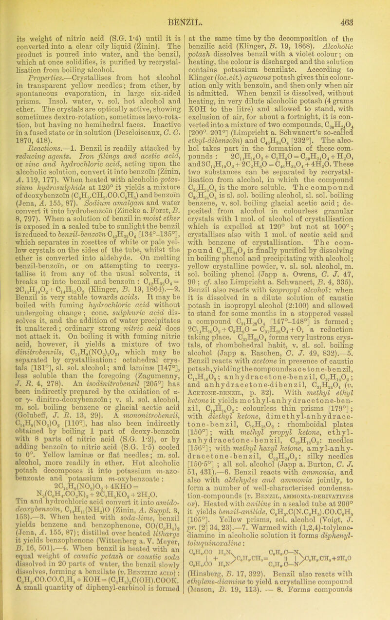 its weight of nitric acid (S.G. 1'4) until it is converted into a clear oily liquid (Zinin). The product is poured into water, and the benzil, which at once solidifies, is purified by recrystal- lisation from boiling alcohol. Properties.—Crystallises from hot alcohol in transparent yellow needles; from ether, by spontaneous evaporation, in large six-sided prisms. Insol. water, v. sol. hot alcohol and ether. The crystals are optically active, showing sometimes dextro-rotation, sometimes loevo-rota- tion, but having no hemihedral faces. Inactive in a fused state or in solution (Descloiseaux, G. G. 1870, 418). Reactions.—1. Benzil is readily attacked by reducing agents. Iron filings and acetic acid, or zinc and hydrochloric acid, acting upon the alcoholic solution, convert it into benzoin (Zinin, A. 119, 177). When heated with alcoholic potas- sium hydrosulphide at 120° it yields a mixture of deoxybenzoin (C6H5.CH2.CO.C6H5) and benzoin (Jena, A. 155, 87). Sodium amalgam and water convert it into hydrobenzoin (Zincke a. Forst, B. 8, 797). When a solution of benzil in moist ether is exposed in a sealed tube to sunlight the benzil is reduced to benzil-benzoin C42H320,. [134°-135°], which separates in rosettes of white or pale yel- low crystals on the sides of the tube, whilst the ether is converted into aldehyde. On melting benzil-benzoin, or on attempting to recrys- tallise it from any of the usual solvents, it breaks up into benzil and benzoin : C|„H3„06 = 2C,,H,0O2 + CuH,„02 (Klinger, B. 19, 1864).—2. Benzil is very stable towards acids. It may be boiled with fuming hydrochloric acid without undergoing change; cone, sulphuric acid dis- solves it, and the addition of water precipitates it unaltered; ordinary strong nitric acid does not attack it. On boiling it with fuming nitric acid, however, it yields a mixture of two dinitrobenzils, C]4H8(N02)202, which may be separated by crystallisation: octahedral crys- tals [131°], si. sol. alcohol; and lamin® [147°], less soluble than the foregoing (Zagumenny, J. R. 4, 278). An isodinitrobenzil [205°] has been indirectly prepared by the oxidation of a- or y- dinitro-deoxybenzoin; v. si. sol. alcohol, m. sol. boiling benzene or glacial acetic acid (Golubeff, J. R. 13, 29). A mononitrobenzil, CmH9(N0,)02 [1103], has also been indirectly obtained by boiling 1 part of deoxy-benzoin with 8 parts of nitric acid (S.G. 1-2), or by adding benzoin to nitric acid (S.G. L5) cooled to 0°. Yellow laminro or flat needles; m. sol. alcohol, more readily in ether. Hot alcoholic potash decomposes it into potassium in-azo- benzoate and potassium m-oxybenzoate: 20, ,H,,(N0.,)02 + 4KHO = N2(C6H,.CO.,K)2 + 2C,H5K03 + 2II20. Tin and hydrochloric acid convert it into amido- deoxybenzoin, CuHM(NH2)0 (Zinin, A. Suppl. 3, 153).—3. When heated with soda-lime, benzil yields benzene and benzophenone, CO(C„H,)2 (Jena, A. 155, 87); distilled overheated litharge it yields benzophenone (Wittenberg a. V. Meyer, B. 16, 501).—4. When benzil is heated with an equal weight of caustic potash or caustic soda dissolved in 20 parts of water, the benzil slowly dissolves, forming a benzilate (v. Benzilic acid) - C„HvCO.CO.C„H5 + KOH= (0,H,)2C(0H).COOK. A small quantity of diphenyl-carbinol is formed at the same time by the decomposition of the benzilic acid (Klinger, B. 19, 1868). Alcoholic potash dissolves benzil -with a violet colour; on heating, the colour is discharged and the solution contains potassium benzilate. According to Klinger (loc.cit.) aqueous potash gives this colour- ation only with benzoin, and then only when air is admitted. When benzil is dissolved, without heating, in very dilute alcoholic potash (4 grams KOH to the litre) and allowed to stand, with exclusion of air, for about a fortnight, it is con- verted into a mixture of two compounds, G’!ohto10, [200°-201°] (Limpricht a. Schwanert’s so-called ethyl-dibenzo'in) and C46H3404 [232°]. The alco- hol takes part in the formation of these com- pounds : 20, ,H]0O2 + C2H60 = C30H24O4 + H20, and3C,4H,0O2 + 2C2H60 = C48H3404 + 4H„0. These two substances can be separated by recrystal- lisation from alcohol, in which the compound C30H24O, is the more soluble. The compound C30H24O4 is si. sol. boiling alcohol, si. sol. boiling benzene, v. sol. boiling glacial acetic acid; de- posited from alcohol in colourless granular crystals with 1 mol. of alcohol of crystallisation which is expelled at 120° but not at 100°; crystallises also with 1 mol. of acetic acid and with benzene of crystallisation. The com- pound C40H3,04 is finally purified by dissolving in boiling phenol and precipitating with alcohol; yellow crystalline powder, v. si. sol. alcohol, m. sol. boiling phenol (Japp a. Owens, G. J. 47, 90 ; cf. also Limpricht a. Schwanert, B. 4, 335). Benzil also reacts with isopropyl alcohol: when it is dissolved in a dilute solution of caustic potash in isopropyl alcohol (2:100) and allowed to stand for some months in a stoppered vessel a compound C3,H,sO, [147°-148°] is formed ; 2C,,H,0O2 +C3HsO = C3,H2904 + O, a reduction taking place. C.„H2804 forms very lustrous crys- tals, of rhombohedral habit, v. si. sol. boiling alcohol (Japp a. Baschen, G. J. 49, 832).—5. Benzil reacts with acetone in presence of caustic potash, yielding the compounds a c e t o n e-b e n zil, C„H,603; anhydracetone-benzil, 0„HI402; and anhydracetone-dibenzil, C3,H2404 (v. Aoetone-benzil, p. 32). With methyl ethyl ketone it yields methyl-anhydracetone-ben- zil, CisH,g02: colourless thin prisms [179°]; with diethyl ketone, dimethyl-anhydrace- tone-benzil, CInH,802 : rhomboidal plates [150°]; with methyl propyl ketone, ethyl- anhydracetone-benzil, C19H,802: needles [156°]; with methyl hexyl ketone, amyl-anhy- dracetone-benzil, C22H2402: silky needles [150'5°] ; all sol. alcohol (Japp a. Burton, G. J. 51, 431).—6. Benzil reacts with ammonia, and also with aldehydes and ammonia jointly, to form a number of well-characterised condensa- tion-compounds (v. Benzil, ammonia-derivatives of). Heated with aniline in a sealed tube at 200° it yields benzil-anilide, C(iH5.C(N.C6H5).CO.C6H5 [105°]. Yellow prisms, sol. alcohol (Voigt, J. pr. [2] 34,23).—7. Warmed with (l,2,4)-tolylene- diamine in alcoholic solution it forms diphenyl- toluquinoxaline: HaNv CjTTj.C—N. + >C0HvCna= || | >G.,TT,.CTTa+2HaO jt,n' o„rr,.o—n/ (Hinsberg, B. 17, 322). Benzil also reacts with ethylene-diamine to yield a crystalline compound (Mason, B. 19, 113). — 8. Forms compounds 00H„.CO 0„lT„.(io