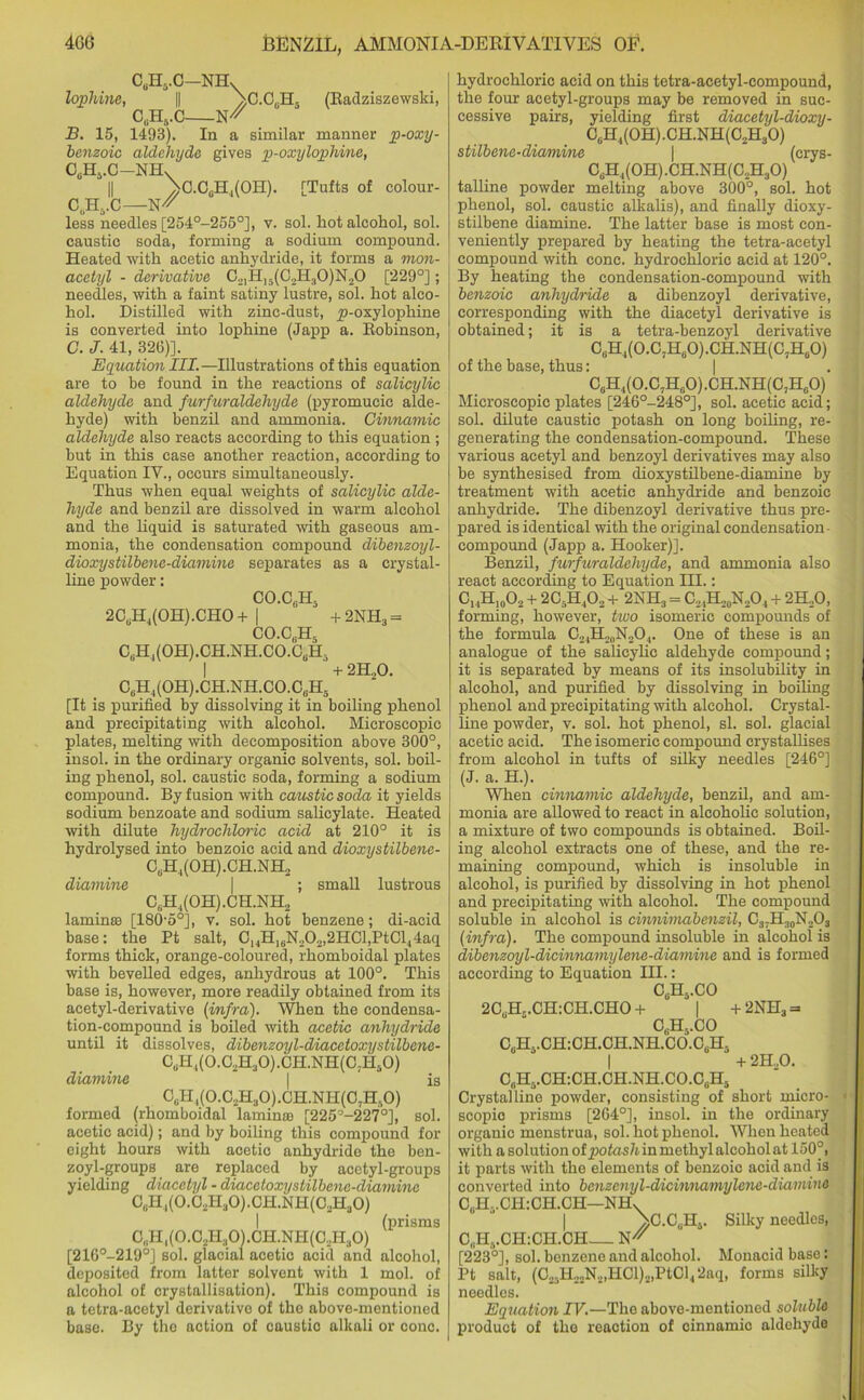 4GG cuh5.c-nhv lophine, || \C.C,H5 (Radziszewski, C#H,C W' B. 15, 1493). In a similar manner p-oxy- benzoic aldehyde gives p-oxylophine, CeH5.C-NHx || 'bC.C0H4(OH). [Tufts of colour- C6H5.C—W' less needles [254°-255°], v. sol. hot alcohol, sol. caustic soda, forming a sodium compound. Heated with acetic anhydride, it forms a mon- acetyl - derivative C21H,5(C2H30)N20 [229°]; needles, with a faint satiny lustre, sol. hot alco- hol. Distilled with zinc-dust, y)-oxylophine is converted into lophine (Japp a. Robinson, C. J. 41, 326)]. Equation III.—Illustrations of this equation are to be found in the reactions of salicylic aldehyde and furfuraldeliyde (pyromucic alde- hyde) with benzil and ammonia. Cinnamic aldehyde also reacts according to this equation ; but in this case another reaction, according to Equation IV., occurs simultaneously. Thus when equal weights of salicylic alde- hyde and benzil are dissolved in warm alcohol and the liquid is saturated with gaseous am- monia, the condensation compound dibenzoyl- dioxystilbene-diamine separates as a crystal- line powder: CO.C.H, 2CuH4(OH).CHO + CO.CJEL + 2NH3 = C6H,(OH).CH.NH.CO.CuH5 I + 2H,0. C6H4(OH).CH.NH.CO.C6H5 [It is purified by dissolving it in boiling phenol and precipitating with alcohol. Microscopic plates, melting with decomposition above 300°, insol. in the ordinary organic solvents, sol. boil- ing phenol, sol. caustic soda, forming a sodium compound. By fusion with caustic soda it yields sodium benzoate and sodium salicylate. Heated with dilute hydrochloric acid at 210° it is hydrolysed into benzoic acid and dioxystilbene- CuH4(OH).CH.NH2 diamine \ ; small lustrous CuH,(OH).CH.NH2 laminaa [180-5°], v. sol. hot benzene; di-acid base: the Pt salt, C14H16N20,,2HCl,PtCl44aq forms thick, orange-coloured, rhomboidal plates with bevelled edges, anhydrous at 100°. This base is, however, more readily obtained from its acetyl-derivative (infra). When the condensa- tion-compound is boiled with acetic anhydride until it dissolves, dibenzoyl-diacetoxystilbene- CuH4(0.C2H30).CH.NH(C7H!i0) diamine \ is CJ-I,(0.C2H30).CH.NH(C7Hr,0) formed (rhomboidal laminte [225°-227°], sol. acetic acid); and by boiling this compound for eight hours with acetic anhydride the ben- zoyl-groups are replaced by acetyl-groups yielding diacetyl - diacetoxystilbene-diamine C„H4(0.02H30).CH.NH(C2H30) (prisms C„Hi(0.C2H30).CH.NH(C.,H30) [216°-219°J sol. glacial acetic acid and alcohol, deposited from latter solvent with 1 mol. of alcohol of crystallisation). This compound is a tetra-acetyl derivative of the above-mentioned base. By the action of caustic alkali or cone. hydrochloric acid on this tetra-acetyl-compound, the four acetyl-groups may be removed in suc- cessive pairs, yielding first diacetyl-dioxy- CcH4(0H).CH.NH(C2H30) stilbene-diamine | (crys- C3H,(OH).CH.NH(C,H30) talline powder melting above 300°, sol. hot phenol, sol. caustic alkalis), and finally dioxy- stilbene diamine. The latter base is most con- veniently prepared by heating the tetra-acetyl compound with cone, hydrochloric acid at 120°. By heating the condensation-compound with benzoic anhydride a dibenzoyl derivative, corresponding with the diacetyl derivative is obtained; it is a tetra-benzoyl derivative C„H4(0.C7H60).CH.NH(C,H60) of the base, thus: | C6H4(O.C7HeO) .CH.NH(C7HgO) Microscopic plates [246°-248°], sol. acetic acid; sol. dilute caustic potash on long boiling, re- generating the condensation-compound. These various acetyl and benzoyl derivatives may also be synthesised from dioxystilbene-diamine by treatment with acetic anhydride and benzoic anhydride. The dibenzoyl derivative thus pre- pared is identical with the original condensation- compound (Japp a. Hooker)]. Benzil, furfuraldeliyde, and ammonia also react according to Equation III.: C14H!0O2 + 2C..H402 + 2NH3 = C21H20N,O4 + 2H..O, forming, however, tivo isomeric compounds of the formula C24H20N2O4. One of these is an analogue of the salicylic aldehyde compound; it is separated by means of its insolubility in alcohol, and purified by dissolving in boiling phenol and precipitating with alcohol. Crystal- line powder, v. sol. hot phenol, si. sol. glacial acetic acid. The isomeric compound crystallises from alcohol in tufts of silky needles [246°] (J. a. H.). When cinnamic aldehyde, benzil, and am- monia are allowed to react in alcoholic solution, a mixture of two compounds is obtained. Boil- ing alcohol extracts one of these, and the re- maining compound, which is insoluble in alcohol, is purified by dissolving in hot phenol and precipitating with alcohol. The compound soluble in alcohol is cinnimabenzil, C3;H30N2O3 (infra). The compound insoluble in alcohol is dibenzoyl-dicinnamylene-diamine and is formed according to Equation III.: 2CTL.CH:CH.CHO + C3H5.CO C6H5.CO C0H5.CH:CH.CH.NH.CO.CgH, I C„H„.CH:CH.CH.NH.C0.C,H5 | + 2NH3 + 2H..O. Crystalline powder, consisting of short micro- scopic prisms [264°], insol. in the ordinary organic menstrua, sol. hot phenol. When heated with a solution oipiotash in methyl alcohol at 150°, it parts with the elements of benzoic acid and is converted into benzenyl-dicinnamylene-diamine CUH..CH:CH.CH—NH, \C.CUH5. Silky needles, C^Hj.CHiCH.CH [223°], sol. benzene and alcohol. Monacid base: Pt salt, (C21H22N2,HCl)2,PtCl4 2aq, forms silky needles. Equation IV.—The above-mentioned soluble product of the reaction of cinnamic aldehyde