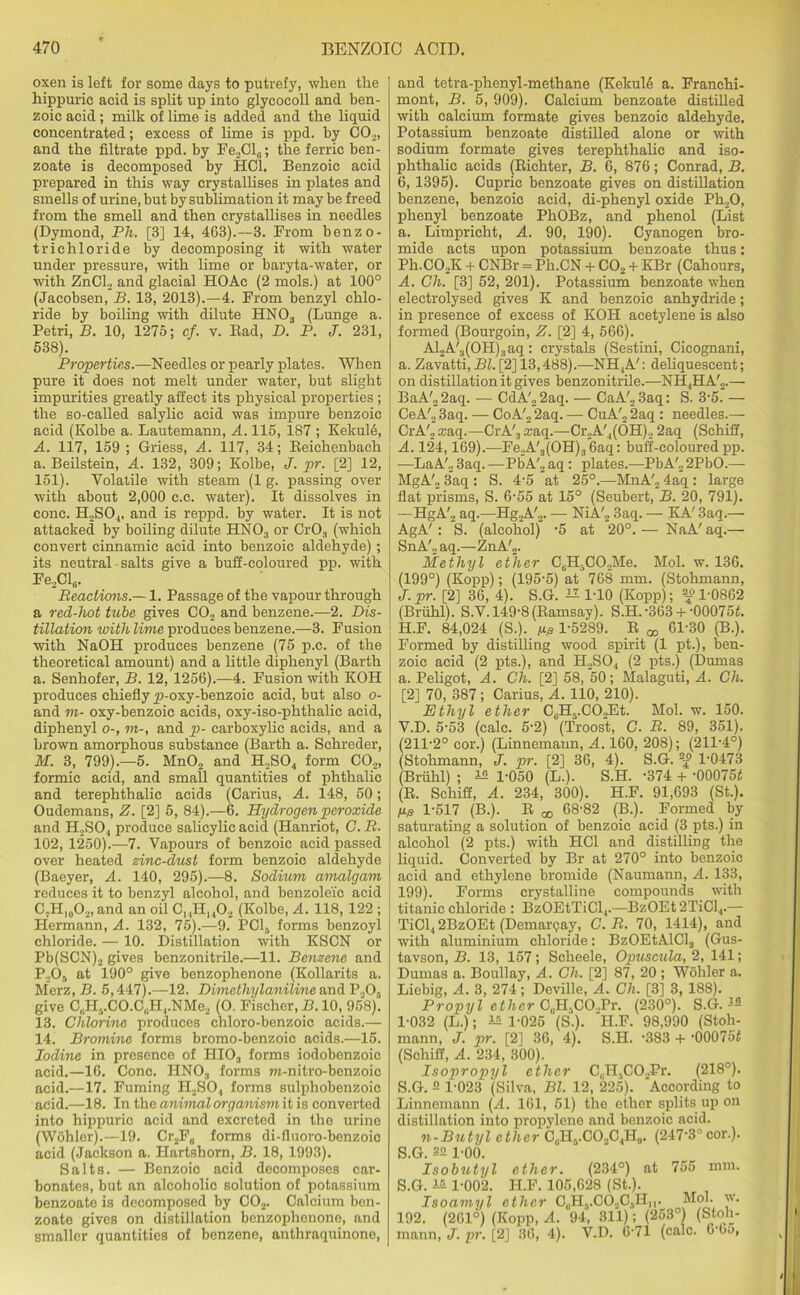 oxen is left for some days to putrefy, when the hippuric acid is split up into glycocoll and ben- zoic acid ; milk of lime is added and the liquid concentrated; excess of lime is ppd. by C02, and the filtrate ppd. by Fe2Cl0; the ferric ben- zoate is decomposed by HOI. Benzoic acid prepared in this way crystallises in plates and smells of urine, but by sublimation it may be freed from the smell and then crystallises in needles (Dymond, Ph. [3] 14, 463).—3. From benzo- trichloride by decomposing it with water under pressure, with lime or baryta-water, or with ZnCl, and glacial HOAc (2 mols.) at 100° (Jacobsen, B. 13, 2013).—4. From benzyl chlo- ride by boiling with dilute HN03 (Lunge a. Petri, B. 10, 1275; cf. v. Bad, D. P. J. 231, 538). Properties.—Needles or pearly plates. When pure it does not melt under water, but slight impurities greatly affect its physical properties ; the so-called salylic acid was impure benzoic acid (Kolbe a. Lautemann, A. 115, 187 ; Kekul6, A. 117, 159 ; Griess, A. 117, 34; Beichenbach a. Beilstein, A. 132, 309; Kolbe, J. pr. [2] 12, 151). Volatile with steam (1 g. passing over with about 2,000 c.c. water). It dissolves in cone. H2S04, and is reppd. by water. It is not attacked by boiling dilute HN03 or CrO., (which convert cinnamic acid into benzoic aldehyde); its neutral • salts give a buff-coloured pp. with Fe2Cl6. Reactions.— 1. Passage of the vapour through a red-hot tube gives C02 and benzene.—2. Dis- tillation with lime produces benzene.—3. Fusion with NaOH produces benzene (75 p.c. of the theoretical amount) and a little diphenyl (Barth a. Senhofer, B. 12, 1256).—4. Fusion with KOH produces chiefly p-oxy-benzoic acid, but also o- and m- oxy-benzoic acids, oxy-iso-phthalic acid, diphenyl o-, m-, and p- carboxylic acids, and a brown amorphous substance (Barth a. Schreder, M. 3, 799).—5. MnO„ and H2S04 form C02, formic acid, and small quantities of phthalic and terephthalic acids (Carius, A. 148, 50; Oudemans, Z. [2] 5, 84).—6. Hydrogen peroxide and H2S04 produce salicylic acid (Hanriot, G. R. 102, 1250).—7. Vapours of benzoic acid passed over heated zinc-dust form benzoic aldehyde (Baeyer, A. 140, 295).—8. Sodium amalgam reduces it to benzyl alcohol, and benzoleic acid C7H|0O2, and an oil C14H1402 (Kolbe, A. 118, 122 ; Hermann, A. 132, 75).—9. PC15 forms benzoyl chloride. — 10. Distillation with KSCN or Pb(SCN)2 gives benzonitrile.—11. Benzene and P205 at 190° give benzophenone (Kollarits a. Merz, B. 5,447).—12. Dimethylaniline and P205 give C(H3.CO.C(iH,.NMe2 (O. Fischer, B. 10, 958). 13. Chlorine produces chloro-benzoic acids.— 14. Bromine forms bromo-benzoic acids.—15. Iodine in presence of HIO„ forms iodobenzoic acid.—16. Cone. HNOa forms m-nitro-benzoic acid.—17. Fuming H2S04 forms sulphobenzoic acid.—18. In the animal organism it is converted into hippuric acid and excreted in the urine (Wohler).—19. Cr2F„ forms di-fluoro-benzoic acid (Jackson a. Hartshorn, B. 18, 1993). Salts. — Benzoic acid decomposes car- bonates, but an alcoholic solution of potassium benzoate is decomposed by C02. Calcium ben- zoate gives on distillation benzophenone, and smaller quantities of benzene, anthraquinone, and tetra-phenyl-methane (Kekul6 a. Franehi- mont, B. 5, 909). Calcium benzoate distilled with calcium formate gives benzoic aldehyde. Potassium benzoate distilled alone or with sodium formate gives terephthalic and iso- phthalic acids (Bichter, B. 6, 876; Conrad, B. 6, 1395). Cupric benzoate gives on distillation benzene, benzoic acid, di-phenyl oxide Ph20, phenyl benzoate PhOBz, and phenol (List a. Limpricht, A. 90, 190). Cyanogen bro- mide acts upon potassium benzoate thus: Ph.C02K + CNBr = Ph.CN + C02 + KBr (Cahours, A. Gh. [3] 52, 201). Potassium benzoate when electrolysed gives K and benzoic anhydride; in presence of excess of KOH acetylene is also formed (Bourgoin, Z. [2] 4, 566). Al2A'3(OH)3aq: crystals (Sestini, Cieognani, a. Zavatti, Bl. [2] 13,488).—NH,A': deliquescent; on distillation it gives benzonitrile.—NH4HA'2.— BaA'22aq. — CdA'„2aq. — CaA'23aq: S. 3‘5. — CeA'2 3aq. — CoA'2 2aq. — CuA'2 2aq : needles.— CrA'2 ccaq.—CrA'3 *aq.—Cr2A'4(OH).2 2aq (Schiff, A. 124,169).—Fe2A'3(OH)3(5aq: buff-coloured pp. I —LaA'2 3aq. —PbA'2 aq: plates.—PbA'2 2PbO.— MgA'2 3aq : S. 4-5 at 25°.—MnA'2 4aq : large flat prisms, S. 6-55 at 15° (Seubert, B. 20, 791). —HgA'2 aq.—Hg2A'2. — NiA'2 3aq. — KA' 3aq.— AgA' : S. (alcohol) -5 at 20°. — NaA' aq.— SnA'2 aq.—ZnA'2. Methyl ether C6H5C02Me. Mol. w. 136. (199°) (Kopp); (195-5) at 768 mm. (Stohmann, J.pr. [2] 36, 4). S.G. ^ 1-10 (Kopp); f 10862 (Briihl). S.V. 149-8 (Ramsay). S.H.-363 + -00075£. H.F. 84,024 (S.). ue P5289. E 6P30 (B.). Formed by distilling wood spirit (1 pt.), ben- zoic acid (2 pts.), and H2S04 (2 pts.) (Dumas a. Peligot, A. Gh. [2] 58, 50; Malaguti, A. Gh. [2] 70, 387; Carius, A. 110, 210). Ethyl ether C6H5.CO„Et. Mol. w. 150. V.D. 5-53 (calc. 5-2) (Troost, G. R. 89, 351). (211-2° cor.) (Linnemann, A. 160, 208); (211-4°) (Stohmann, J. pr. [2] 36, 4). S.G. z£ 1-0473 (Briihl) ; 12 1-050 (L.). S.H. -374 + -0007515 (B. Schiff, A. 234, 300). H.F. 91,693 (St.). /up 1-517 (B.). R oo 68-82 (B.). Formed by saturating a solution of benzoic acid (3 pts.) in alcohol (2 pts.) with HC1 and distilling the liquid. Converted by Br at 270° into benzoic acid and ethylene bromide (Naumann, A. 133, 199). Forms crystalline compounds with titanic chloride : BzOEtTiCl,.—BzOEt2TiCl4.— TiCl4 2BzOEt (Demarqay, C. R. 70, 1414), and with aluminium chloride: BzOEtAlCl3 (Gus- tavson, B. 13, 157; Scheele, Opuscula, 2, 141; Dumas a. Boullay, A. Gh. [2] 87, 20 ; Wohler a. Liebig, A. 3, 274; Deville, A. Gh. [3] 3, 188). Propyl ether C(iH5CO.,Pr. (230°). S.G. — 1-032 (L.); 12 1-025 (S.). H.F. 98,990 (Stoh- mann, J. pr. [2] 36, 4). S.H. -383 + -00075£ (Schiff, A. 234, 300). Isopropyl ether CllH.>CO.,Pr. (218°). S.G. 2 1-023 (Silva, Bl. 12, 225). According to Linnemann (A. 161, 61) the ether splits up on distillation into propylene and benzoic acid. n-Butyl ether C„H3.CO.,C4H0. (247‘3° cor.). S.G. 22 l-oo. Isobutyl ether. (234°) at 755 mm. S.G. 12 1-002. H.F. 105,628 (St.). Isoamyl ether C(.H5.C02CjH11. Mol. w. 192. (261°) (Kopp, A. 94, 311); (253°) (Stoh- mann, J. pr. [2] 36, 4). V.D. 6-71 (calc. b'Oo,